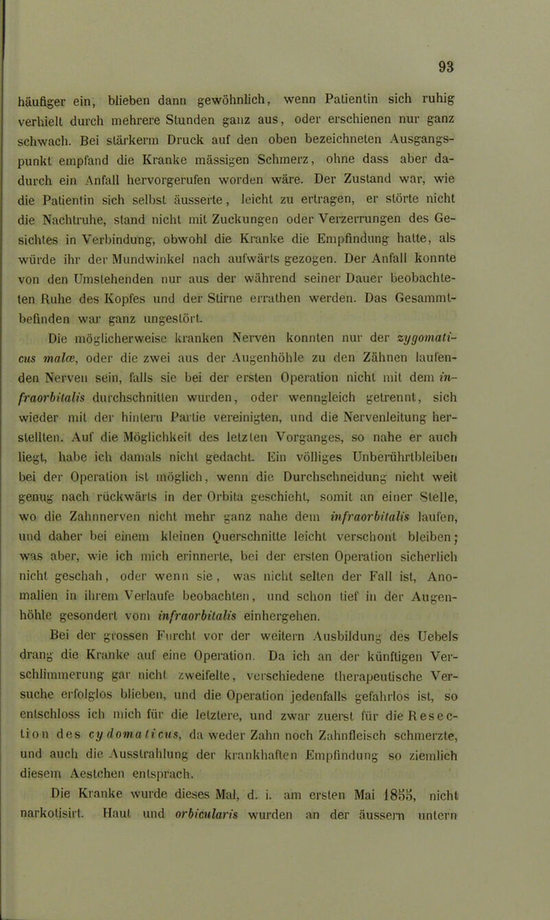 häufiger ein, blieben dann gewöhnlich, wenn Patientin sich ruhig verhielt durch mehrere Stunden ganz aus, oder erschienen nur ganz schwach. Bei slärkerm Druck auf den oben bezeichneten Ausgangs- punkt empfand die Kranke massigen Schmerz, ohne dass aber da- durch ein Anfall hervorgerufen worden wäre. Der Zustand war, wie die Patientin sich selbst äusserte, leicht zu ertragen, er störte nicht die Nachtruhe, stand nicht mit Zuckungen oder Verzerrungen des Ge- sichtes in Verbindung, obwohl die Kranke die Empfindung hatte, als würde ihr der Mundwinkel nach aufwärts gezogen. Der Anfall konnte von den Umstehenden nur aus der während seiner Dauer beobachte- ten Ruhe des Kopfes und der Stirne errathen werden. Das Gesamml- befinden war ganz ungestört. Die möglicherweise kranken Nerven konnten nur der zygomati- cus malen, oder die zwei aus der Augenhöhle zu den Zähnen laufen- den Nerven sein, falls sie bei der ersten Operation nicht mit dem in- fraorbitalis durchschnitten wurden, oder wenngleich getrennt, sich wieder mit der hinlern Partie vereinigten, und die Nervenleitung her- stellten. Auf die Möglichkeit des letzten Vorganges, so nahe er auch liegt, habe ich damals nicht gedacht. Ein völliges Unberiihrtbleiberi bei der Operation ist möglich, wenn die Durchschneidung nicht weit genug nach rückwärts in der Orbita geschieht, somit an einer Stelle, wo die Zahnnerven nicht mehr ganz nahe dem infraorbitalis laufen, und daher bei einem kleinen Querschnitte leicht verschont bleiben; was aber, wie ich mich erinnerte, bei der ersten Operation sicherlich nicht geschah, oder wenn sie, was nicht selten der Fall ist, Ano- malien in ihrem Verlaufe beobachten, und schon tief in der Augen- höhle gesondert vom infraorbitalis einhergehen. Bei der grossen Furcht vor der weitern Ausbildung des Uebels drang die Kranke auf eine Operation. Da ich an der künftigen Ver- schlimmerung gar nicht zweifelte, verschiedene therapeutische Ver- suche erfolglos blieben, und die Operation jedenfalls gefahrlos ist, so entschloss ich mich für die letztere, und zwar zuerst für die R esec- ti'on des cydomaticus, da weder Zahn noch Zahnfleisch schmerzte, und auch die Ausstrahlung der krankhaften Empfindung so ziemlich diesem Aestchen entsprach. Die Kranke wurde dieses Mal, d. i. am ersten Mai 185o, nicht narkolisirt. Haut und orbicularis wurden an der äussern untern