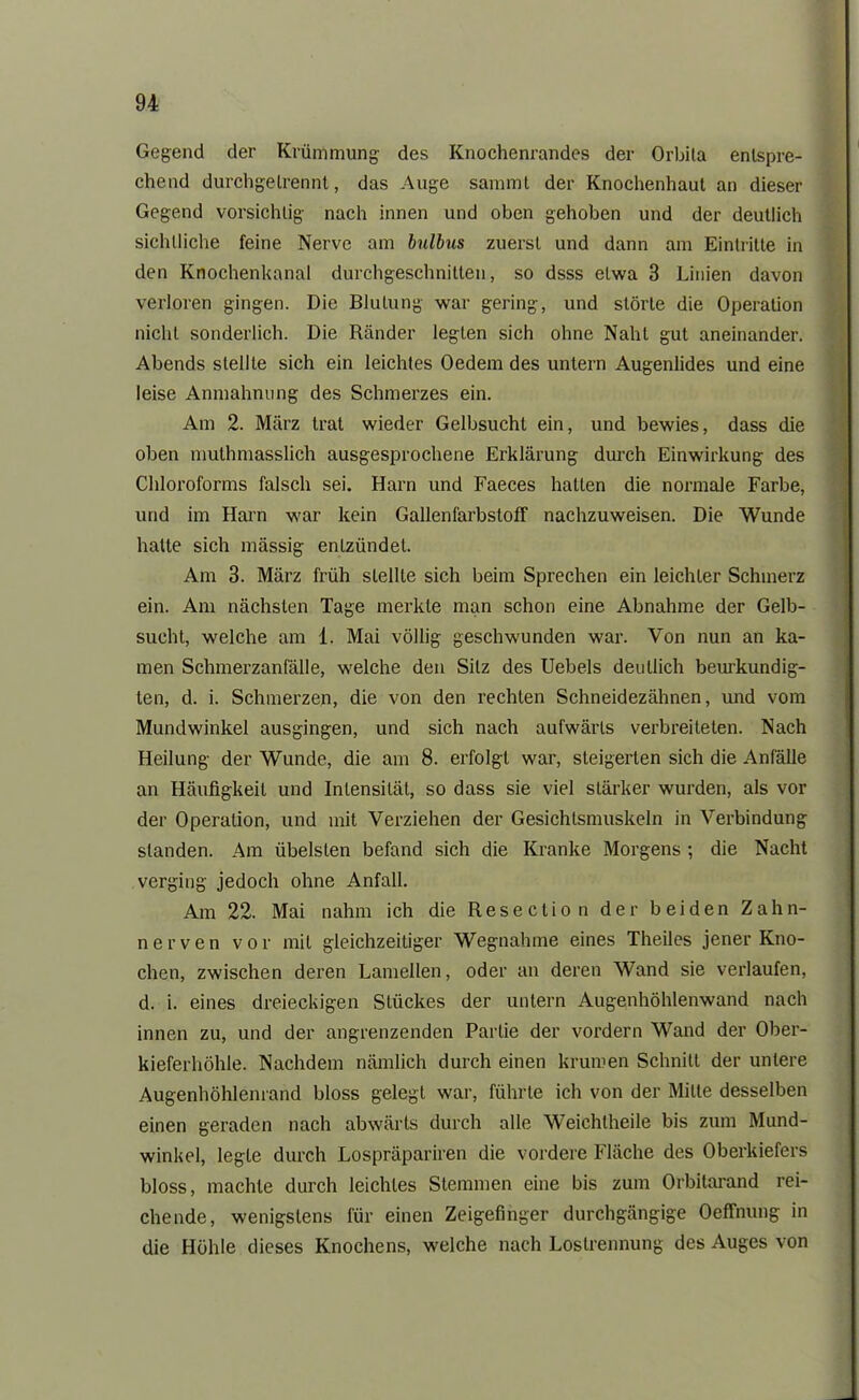 Gegend der Krümmung des Knochenrandes der Orbila entspre- chend durchgelrennt, das Auge sammt der Knochenhaut an dieser Gegend vorsichtig nach innen und oben gehoben und der deutlich sichtliche feine Nerve am bulbus zuerst und dann am Eintritte in den Knochenkanal durchgeschnitten, so dsss etwa 3 Linien davon verloren gingen. Die Blutung war gering, und störte die Operation nicht sonderlich. Die Ränder legten sich ohne Naht gut aneinander. Abends stellte sich ein leichtes Oedem des untern Augenlides und eine leise Anmahnung des Schmerzes ein. Am 2. März trat wieder Gelbsucht ein, und bewies, dass die oben muthmasslich ausgesprochene Erklärung durch Einwirkung des Chloroforms falsch sei. Harn und Faeces hallen die normale Farbe, und im Harn war kein GalleniürbstofF nachzuweisen. Die Wunde hatte sich mässig entzündet. Am 3. März früh stellte sich beim Sprechen ein leichter Schmerz ein. Am nächsten Tage merkte man schon eine Abnahme der Gelb- sucht, welche am i. Mai völlig geschwunden war. Von nun an ka- men Schmerzanfälle, welche den Silz des Uebels deutlich beurkundig- ten, d. i. Schmerzen, die von den rechten Schneidezähnen, und vom Mundwinkel ausgingen, und sich nach aufwärts verbreiteten. Nach Heilung der Wunde, die am 8. erfolgt war, steigerten sich die Anfälle an Häufigkeit und Intensität, so dass sie viel stärker wurden, als vor der Operation, und mit Verziehen der Gesichlsmuskeln in Verbindung standen. Am übelsten befand sich die Kranke Morgens ; die Nacht verging jedoch ohne Anfall. Am 22. Mai nahm ich die Reseclion der beiden Zahn- nerven vor mit gleichzeitiger Wegnahme eines Theiles jener Kno- chen, zwischen deren Lamellen, oder an deren Wand sie verlaufen, d. i. eines dreieckigen Stückes der untern Augenhöhlenwand nach innen zu, und der angrenzenden Partie der vordem Wand der Ober- kieferhöhle. Nachdem nämlich durch einen krumen Schnitt der untere Augenhöhlenrand bloss gelegt war, führte ich von der Mitte desselben einen geraden nach abwärts durch alle Weichlheile bis zum Mund- winkel, legte durch Lospräpariren die vordere Fläche des Oberkiefers bloss, machte durch leichtes Stemmen eine bis zum Orbilarand rei- chende, wenigstens für einen Zeigefinger durchgängige Oeffnung in die Höhle dieses Knochens, welche nach Loslrennung des Auges von