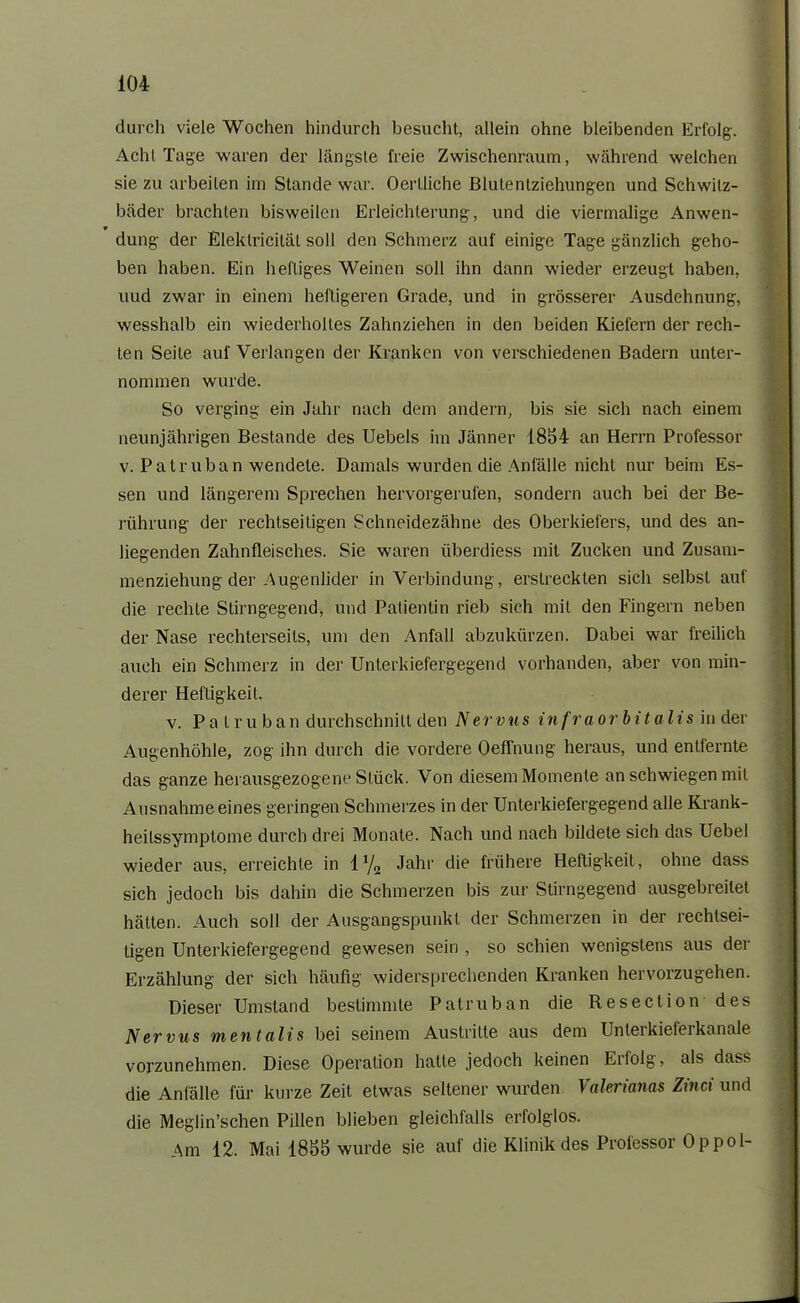 durch viele Wochen hindurch besucht, allein ohne bleibenden Erfolg. Acht Tage waren der längste freie Zwischenraum, während welchen sie zu arbeiten im Stande war. Oertliche Blutenlzichungen und Schwitz- bäder brachten bisweilen Erleichterung, und die viermalige Anwen- dung der Eleklriciläl soll den Schmerz auf einige Tage gänzlich geho- ben haben. Ein heftiges Weinen soll ihn dann wieder erzeugt haben, uud zwar in einem heftigeren Grade, und in grösserer Ausdehnung, wesshalb ein wiederholtes Zahnziehen in den beiden Kiefern der rech- ten Seite auf Verlangen der Kranken von verschiedenen Badern unter- nommen wurde. So verging ein Jahr nach dem andern, bis sie sich nach einem neunjährigen Bestände des Uebels im Jänner 1854 an Herrn Professor v. Palr uban wendete. Damals wurden die Anfälle nicht nur beim Es- sen und längerem Sprechen hervorgerufen, sondern auch bei der Be- rührung der rechtseitigen Schneidezähne des Oberkiefers, und des an- liegenden Zahnfleisches. Sie waren iiberdiess mit Zucken und Zusam- menziehung der Augenlider in Verbindung, erstreckten sich selbst auf die rechte Stirngegend, und Patientin rieb sich mit den Fingern neben der Nase rechterseits, um den Anfall abzukürzen. Dabei war freilich auch ein Schmerz in der Unterkiefergegend vorhanden, aber von min- derer Heftigkeit. v. Pa truban durchschnilt den Nervus infraorbitalis in der Augenhöhle, zog ihn durch die vordere Oeffnung heraus, und entfernte das ganze herausgezogene Stück. Von diesem Momente an schwiegen mit Ausnahme eines geringen Schmerzes in der Unterkiefergegend alle Krank- heilssymptome durch drei Monate. Nach und nach bildete sich das Uebel wieder aus, erreichte in l1/,, Jahr die frühere Heftigkeit, ohne dass sich jedoch bis dahin die Schmerzen bis zur Stirngegend ausgebreilet hätten. Auch soll der Ausgangspunkt der Schmerzen in der rechtsei- tigen Unterkiefergegend gewesen sein , so schien wenigstens aus der Erzählung der sich häufig widersprechenden Kranken hervorzugehen. Dieser Umstand bestimmte Patruban die Resection des Nervus mentalis bei seinem Austritte aus dem Unteikiefeikanale vorzunehmen. Diese Operation hatte jedoch keinen Erfolg, als dass die Anfälle für kurze Zeit etwas seltener wurden Valerianas Zinci und die Meglin’schen Pillen blieben gleichfalls erfolglos. Am 12. Mai 1855 wurde sie auf die Klinik des Professor Op pol-