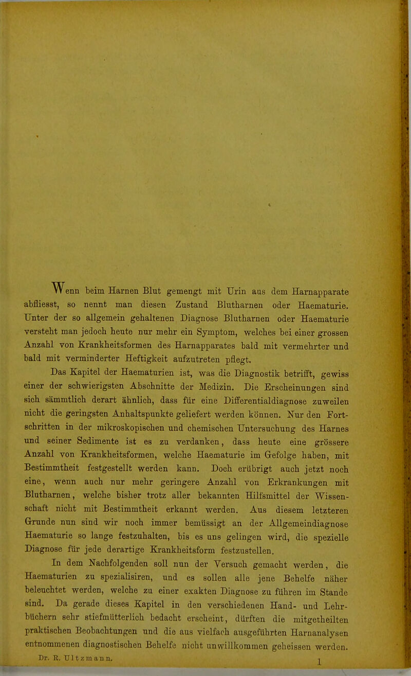 w enn beim Harnen Blut gemengt mit Urin aas dem Hamapparate abfliesat, so nennt man diesen Zustand Blutharnen oder Haematurie. Unter der so allgemein gehaltenen Diagnose Blutharnen oder Haematurie versteht man jedoch heute nur mehr ein Symptom, welches bei einer grossen Anzahl von Krankheitsformen des Harnapparates bald mit vermehrter und bald mit verminderter Heftigkeit aufzutreten pflegt. Das Kapitel der Haematurien ist, was die Diagnostik betrifft, gewiss einer der schwierigsten Abschnitte der Medizin. Die Erscheinungen sind sich sämmtlich derart ähnlich, dass für eine Differentialdiagnose zuweilen nicht die geringsten Anhaltspunkte geliefert werden können. Nur den Fort- schritten in der mikroskopischen und chemischen Untersuchung des Harnes und seiner Sedimente ist es zu verdanken, dass heute eine grössere Anzahl von Krankheitsformen, welche Haematurie im Gefolge haben, mit Bestimmtheit festgestellt werden kann. Doch erübrigt auch jetzt noch eine, wenn auch nur mehr geringere Anzahl von Erkrankungen mit Blutharnen, welche bisher trotz aller bekannten Hilfsmittel der Wissen- schaft nicht mit Bestimmtheit erkannt werden. Aus diesem letzteren Grunde nun sind wir noch immer bemüssigt an der Allgemeindiagnose Haematurie so lange festzuhalten, bis es uns gelingen wird, die spezielle Diagnose für jede derartige Krankheitsform festzustellen. In dem Nachfolgenden soll nun der Versuch gemacht werden, die Haematurien zu spezialisiren, und es sollen alle jene Behelfe näher beleuchtet werden, welche zu einer exakten Diagnose zu führen im Stande sind. Da gerade dieses Kapitel in den verschiedenen Hand- und Lehr- büchern sehr stiefmütterlich bedacht erscheint, dürften die mitgetheilten praktischen Beobachtungen und die aus vielfach ausgeführten Harnanalysen entnommenen diagnostischen Behelfe nicht unwillkommen geheissen werden. I)r. R. Ultzmann. ,