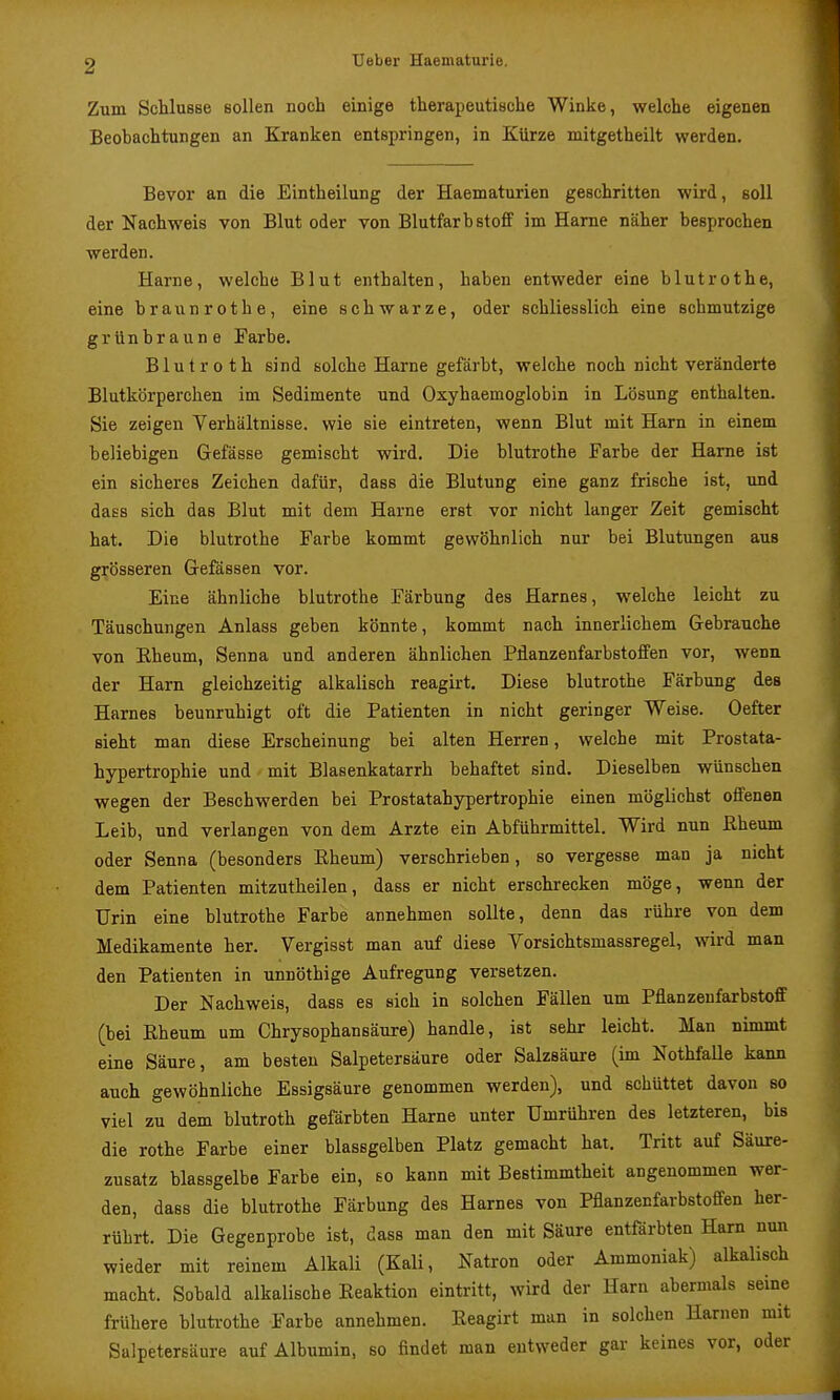 Zum Schlüsse sollen noch einige therapeutische Winke, welche eigenen Beobachtungen an Kranken entspringen, in Kürze mitgetheilt werden. Bevor an die Eintheilung der Haematurien geschritten wird, soll der Nachweis von Blut oder von Blutfarbstoff im Harne näher besprochen werden. Harne, welche Blut enthalten, haben entweder eine blutrothe, eine braunrothe, eine schwarze, oder schliesslich eine schmutzige grünbraune Farbe. Blutroth sind solche Harne gefärbt, welche noch nicht veränderte Blutkörperchen im Sedimente und Oxyhaemoglobin in Lösung enthalten. Sie zeigen Verhältnisse, wie sie eintreten, wenn Blut mit Harn in einem beliebigen Gefässe gemischt wird. Die blutrothe Farbe der Harne ist ein sicheres Zeichen dafür, dass die Blutung eine ganz frische ist, und dass sich das Blut mit dem Harne erst vor nicht langer Zeit gemischt hat. Die blutrothe Farbe kommt gewöhnlich nur bei Blutungen aus grösseren Grefässen vor. Eine ähnliche blutrothe Färbung des Harnes, welche leicht zu Täuschungen Anlass geben könnte, kommt nach innerlichem Gebrauche von Rheum, Senna und anderen ähnlichen Pflanzenfarbstoffen vor, wenn der Harn gleichzeitig alkalisch reagirt. Diese blutrothe Färbung des Harnes beunruhigt oft die Patienten in nicht geringer Weise. Oefter sieht man diese Erscheinung bei alten Herren, welche mit Prostata- hypertrophie und mit Blasenkatarrh behaftet sind. Dieselben wünschen wegen der Beschwerden bei Prostatahypertrophie einen möglichst offenen Leib, und verlangen von dem Arzte ein Abführmittel. Wird nun Eheum oder Senna (besonders Eheum) verschrieben, so vergesse man ja nicht dem Patienten mitzutheilen, dass er nicht erschrecken möge, wenn der Urin eine blutrothe Farbe annehmen sollte, denn das rühre von dem Medikamente her. Vergisst man auf diese Vorsichtsmassregel, wird man den Patienten in unnöthige Aufregung versetzen. Der Nachweis, dass es sich in solchen Fällen um Pflanzeufarbstoff (bei Eheum um Chrysophansäure) handle, ist sehr leicht. Man nimmt eine Säure, am besten Salpetersäure oder Salzsäure (im NothfaUe kann auch gewöhnliche Essigsäure genommen werden), und schüttet davon so viel zu dem blutroth gefärbten Harne unter Umrühren des letzteren, bis die rothe Farbe einer blassgelben Platz gemacht hat. Tritt auf Säure- zusatz blassgelbe Farbe ein, so kann mit Bestimmtheit angenommen wer- den, dass die blutrothe Färbung des Harnes von Pflanzenfarbstoffen her- rührt. Die Gegenprobe ist, dass man den mit Säure entfärbten Harn nun wieder mit reinem Alkali (Kali, Natron oder Ammoniak) alkalisch macht. Sobald alkalische Eeaktion eintritt, wird der Harn abermals seine frühere bluti-othe Farbe annehmen. Eeagirt man in solchen Harnen mit Salpetersäure auf Albumin, so findet man entweder gar keines vor, oder