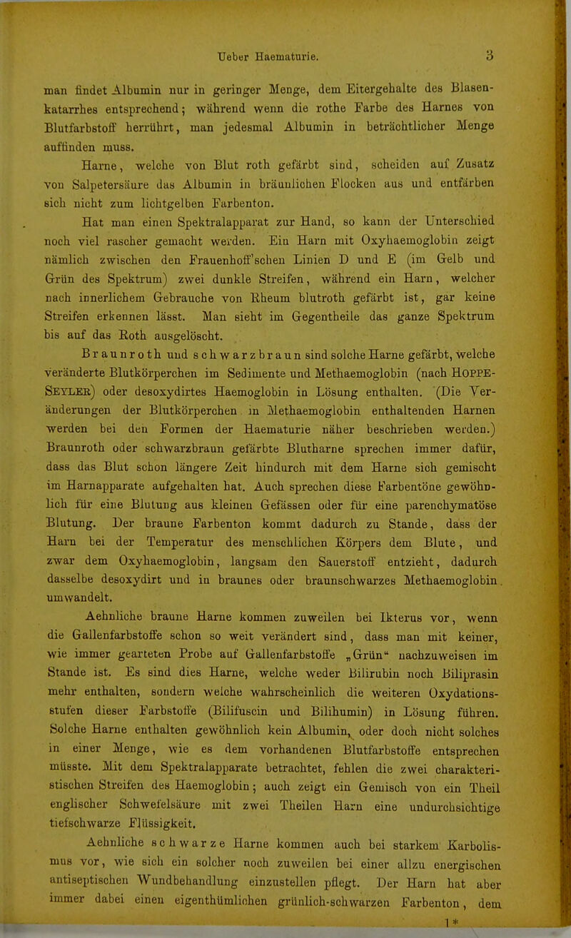 man findet Albumin nur in geringer Menge, dem Eitergehalte des Blasen- katarrhes entsprechend; während wenn die rothe Farbe des Harnes von Blutfarbstoff herrührt, man jedesmal Albumin in beträchtlicher Menge auffinden muss. Harne, welche von Blut roth gefärbt sind, scheiden auf Zusatz von Salpetersäure das Albumin iii bräunlichen Flocken aus und entfärben sich nicht zum lichtgelben Farbenton. Hat man einen Spektralapparat zur Hand, so kann der Unterschied noch viel rascher gemacht werden. Ein Harn mit Oxyhaemoglobia zeigt nämlich zwischen den Frauenhoff'scheu Linien D und E (im Gelb und Grün des Spektrum) zwei dunkle Streifen, während ein Harn, welcher nach innerlichem Gebrauche von Eheum blutroth gefärbt ist, gar keine Streifen erkennen lässt. Man sieht im Gegentheile das ganze Spektrum bis auf das Eoth ausgelöscht. Braunroth und schwarzbraun sind solche Harne gefärbt, welche veränderte Blutkörperchen im Sedimente und Methaemoglobin (nach HOPPE- Seylee) oder desoxydirtes Haemoglobin in Lösung enthalten. (Die Ver- änderungen der Blutkörperchen in Methaemoglobin enthaltenden Harnen werden bei den Formen der Haematurie näher beschrieben werden.) Braunroth oder schwarzbraun gefärbte Blutharne sprechen immer dafür, dass das Blut schon längere Zeit hindurch mit dem Harne sich gemischt im Harnapparate aufgehalten hat. Auch sprechen diese Farbentöne gewöhn- lich für eine Blutung aus kleinen Gefässen oder für eine parenchymatöse Blutung. Der braune Farbenton kommt dadurch zu Stande, dass der Harn bei der Temperatur des menschlichen Körpers dem Blute, und zwar dem Oxyhaemoglobin, langsam den Sauerstoff entzieht, dadurch dasselbe desoxydirt und in braunes oder braunschwarzes Methaemoglobin. umwandelt. Aehnliche braune Hai-ne kommen zuweilen bei Ikterus vor, wenn die Gallenfarbstoffe schon so weit verändert sind, dass man mit keiner, wie immer gearteten Probe auf Gallenfarbstoff'e „Grün nachzuweisen im Stande ist. Es sind dies Harne, welche weder Bilirubin noch Biliprasin mehr enthalten, sondern welche wahrscheinlich die weiteren Üxydations- stufen dieser Farbstoffe (Bilifuscin und Bilihumin) in Lösung führen. Solche Harne enthalten gewöhnlich kein Albumin,^ oder doch nicht solches in einer Menge, wie es dem vorhandenen Blutfarbstoffe entsprechen müsste. Mit dem Spektralapparate betrachtet, fehlen die zwei charakteri- stischen Streifen des Haemoglobin; auch zeigt ein Gemisch von ein Theil englischer Schwefelsäure mit zwei Theilen Harn eine undurchsichtige tiefschwarze Flüssigkeit. Aehnliche schwarze Harne kommen auch bei starkem Karbolis- mus vor, wie sich ein solcher noch zuweilen bei einer allzu energischen antiseptischen Wundbehandlung einzustellen pflegt. Der Harn hat aber immer dabei einen eigenthUmliohen grünlich-schwarzen Farbenton, dem 1 *