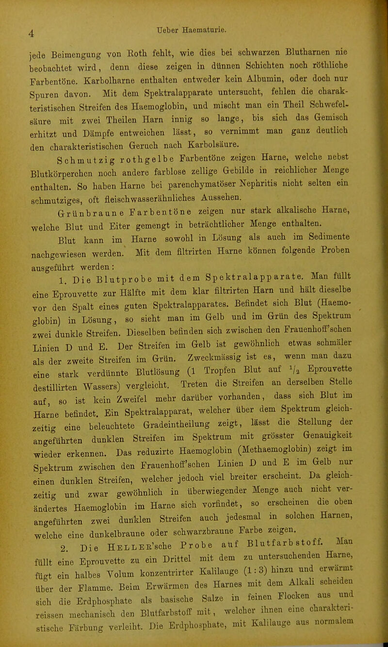 jede Beimengung von Roth fehlt, wie dies bei schwarzen Bluthamen nie beobachtet wird, denn diese zeigen in dünnen Schichten noch röthliche Farbentöne. Karbolharne enthalten entweder kein Albumin, oder doch nur Spuren davon. Mit dem Spektralapparate untersucht, fehlen die charak- teristischen Streifen des Haemoglobin, und mischt man ein Theil Schwefel- sänre mit zwei Theilen Harn innig so lange, bis sich das Gemisch erhitzt und Dämpfe entweichen lässt, so vernimmt man ganz deutlich den charakteristischen Geruch nach Karbolsäure. Schmutzig rothgelbe Farbentöne zeigen Harne, welche nebst Blutkörperchen noch andere farblose zellige Gebilde in reichlicher Menge enthalten. So haben Harne bei parenchymatöser Nephritis nicht selten ein schmutziges, oft fleischwasserähnliches Aussehen. Grünbraune Farbentöne zeigen nur stark alkalische Harne, welche Blut und Eiter gemengt in beträchtlicher Menge enthalten. Blut kann im Harne sowohl in Lösung als auch im Sedimente nachgewiesen werden.' Mit dem filtrirten Harne können folgende Proben ausgeführt werden: 1. Die Blutprobe mit dem Spektralapparate, Man füUt eine Eprouvette zur Hälfte mit dem klar filtrirten Harn und hält dieselbe vor den Spalt eines guten Spektralapparates. Befindet sich Blut (Haemo- globin) in Lösung, so sieht man im Gelb und im Grün des Spektrum zwei dunkle Streifen. Dieselben befinden sich zwischen den Frauenhoff'schen Linien D und E. Der Streifen im Gelb ist gewöhnlich etwas schmäler als der zweite StreÜen im Grün. Zweckmässig ist es, wenn man dazu eine stark verdünnte Blutlösung (1 Tropfen Blut auf 1/2 Eprouvette destiUirten Wassers) vergleicht. Treten die Streifen an derselben Stelle auf so ist kein Zweifel mehr darüber vorhanden, dass sich Blut im Harne befindet. Ein Spektralapparat, welcher über dem Spektrum gleich- zeitig eine beleuchtete Gradeintheilung zeigt, lässt die Stellung der angeführten dunklen Streifen im Spektrum mit grösster Genauigkeit wieder erkennen. Das reduzirte Haemoglobin (Methaemoglobin) zeigt im Spektrum zwischen den Frauenhoif'schen Linien D und E im Gelb nur einen dunklen Streifen, welcher jedoch viel breiter erscheint. Da gleich- zeitig und zwar gewöhnlich in überwiegender Menge auch nicht ver- ändertes Haemoglobin im Harne sich vorfindet, so erscheinen die oben angeführten zwei dunklen Streifen auch jedesmal in solchen Harnen, welche eine dunkelbraune oder schwarzbraune Farbe zeigen. 2 Die HELLEE'sohe Probe atif Blutfarbstoff. Man füllt eine Eprouvette zu ein Drittel mit dem zu untersuchenden Harne, fügt ein halbes Volum konzentrirter Kalilauge (1:3) hinzu und erwärmt über der Flamme. Beim Erwärmen des Harnes mit dem Alkah scheiden sich die Erdphosphate als basische Salze in feinen Flocken aus und reissen mechanisch den Blutfarbstoff mit, welcher ihnen eine charakteri- stische Färbung verleiht. Die Erdphosphate, mit Kalilauge aus normalem