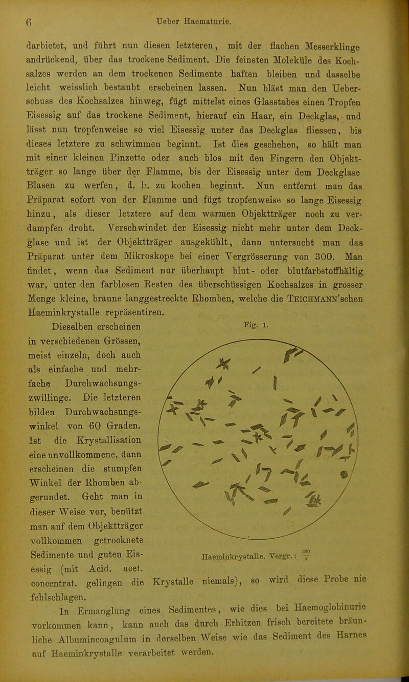 Fig. 1. darbietet, und führt nun diesen letzteren, mit der flachen Messerklinge andrückend, Uber das trockene Sediment. Die feinsten Moleküle des Koch- salzes -werden an dem trockenen Sedimente haften bleiben und dasselbe leicht weisslich bestaubt erscheinen lassen. Nun bläst man den Ueber- Bchuss des Kochsalzes hinweg, fügt mittelst eines Glasstabes einen Tropfen Eisessig auf das trockene Sediment, hierauf ein Haar, ein Deckglas, ■ und lässt nun tropfenweise so viel Eisessig unter das Deckglas fliessen, bis dieses letztere zu schwimmen beginnt. Ist dies geschehen, so hält man mit einer kleinen Pinzette oder auch blos mit den Fingern den Objekt- träger so lange über der Flamme, bis der Eisessig unter dem Deckglase Blasen zu werfen, d. h. zu kochen beginnt. Nun entfernt man das Präparat sofort von der Flamme und fugt tropfenweise so lange Eisessig hinzu, als dieser letztere auf dem warmen Objektträger noch zu ver- dampfen droht. Verschwindet der Eisessig nicht mehr unter dem Deck- glase und ist der Objektträger ausgekühlt, dann untersucht man das Präparat unter dem Mikroskope bei einer Yergrösserung von 300. Man findet, wenn das Sediment nur überhaupt blut- oder blutfarbstofPhältig war, unter den farblosen Resten des überschüssigen Kochsalzes in grosser Menge kleine, braune langgestreckte Rhomben, welche die TEiCHMANN'schen Haeminkrystalle repräsentiren. Dieselben erscheinen in verschiedenen Grössen, meist einzeln, doch auch als einfache und mehr- fache Durchwachsungs- zwillinge. Die letzteren bilden Durchwachsungs- winkel von 60 Graden. Ist die Krystallisation eine unvollkommene, dann erscheinen die stumpfen Winkel der Rhomben ab- gerundet. Geht man in dieser Weise vor, benützt man auf dem Objektträger vollkommen getrocknete Sedimente und guten Eis- essig (mit Acid. acet. concentrat. gelingen die Krystalle niemals), so wird diese Probe nie fehlschlagen. In Ermanglung eines Sedimentes, wie dies bei Haeraoglobinurie vorkommen kann, kann auch das durch Erhitzen frisch bereitete bräun- liche Albumincoagulum in derselben Weise wie das Sediment des Harnes auf Haeminkrystalle verarbeitet werden. Haemintoystalle. Vergr.: -f