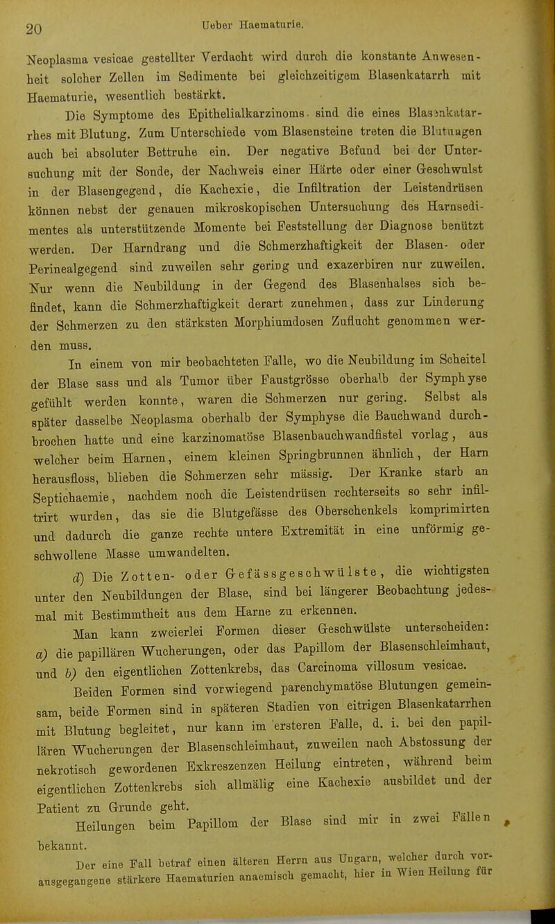 Neoplasma vesicae gestellter Verdacht wird daroh die konstante Anwesen- heit solcher Zellen im Sedimente bei gleichzeitigem Blasenkatarrh mit Haematurie, wesentlich bestärkt. Die Symptome des Epithelialkarzinoms • sind die eines BlasJnkatar- rhes mit Blutung. Zum Unterschiede vom Blasensteine treten die Blütlingen auch bei absoluter Bettruhe ein. Der negative Befund bei der Unter- suchung mit der Sonde, der Nachweis einer Härte oder einer Geschwulst in der Blasengegend, die Kachexie, die Infiltration der Leistendrüsen können nebst der genauen mikroskopischen Untersuchung des Harnsedi- mentes als unterstützende Momente bei Feststellung der Diagnose benützt werden. Der Harndrang und die Schmerzhaftigkeit der Blasen- oder Perinealgegend sind zuweilen sehr gering und exazerbiren nur zuweilen. Nur wenn die Neubildung in der Gegend des Blasenhalses sich be- findet, kann die Schmerzhaftigkeit derart zunehmen, dass zur Linderung der Schmerzen zu den stärksten Morphiumdosen Zuflucht genommen wer- den muss. In einem von mir beobachteten Falle, wo die Neubildung im Scheitel der Blase sass und als Tumor über Faustgrösse oberhalb der Symphyse gefühlt werden konnte, waren die Schmerzen nur gering. Selbst als später dasselbe Neoplasma oberhalb der Symphyse die Bauchwand durch- brochen hatte und eine karzinomatöse Blasenbauchwandfiatel vorlag, aus welcher beim Harnen, einem kleinen Springbrunnen ähnlich, der Harn herausfloss, blieben die Schmerzen sehr massig. Der Kranke starb an Septichaemie, nachdem noch die Leistendrüsen rechterseits so sehr infil- trirt wurden, das sie die Blutgefässe des Oberschenkels komprimirten und dadurch die ganze rechte untere Extremität in eine unförmig ge- schwollene Masse umwandelten. d) Die Zotten- oder Gefässgeschwü 1 ste , die wichtigsten unter den Neubildungen der Blase, sind bei längerer Beobachtung jedes- mal mit Bestimmtheit aus dem Harne zu erkennen. Man kann zweierlei Formen dieser Geschwülste unterscheiden: a) die papillären Wucherungen, oder das Papillom der Blasenschleimhaut, und b) den eigentlichen Zottenkrebs, das Carcinoma villosum vesicae. Beiden Formen sind vorwiegend parenchymatöse Blutungen gemein- sam beide Formen sind in späteren Stadien von eitrigen Blasenkatarrhen mit Blutung begleitet, nur kann im ersteren FaUe, d. i. bei den papil- lären Wucherungen der Blasenschleimhaut, zuweilen nach Abstossung der nekrotisch gewordenen Exkreszenzen Heilung eintreten, während beim eigentlichen Zottenkrebs sich allmälig eine Kachexie ausbildet und der Patient zu Grunde geht. ^ Heilungen beim Papillom der Blase sind mir m zwei Fallen bekannt. Der eine Fall betraf einen älteren Herrn aus Ungarn, welcher durcli vor- ansgegangene stärkere Haematurien anaemiscU gemacht, Iner iu Wien Heilung für