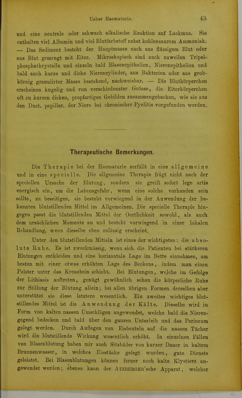 und eine neutrale oder schwacli alkalische Eeaktion auf Lackmus. Sie enthalten viel Albumin und viel Blutfarbstoff nebst kohlensaurem Ammoniak. — Das Sediment besteht der Hauptmasse nach aus flüssigem Blut oder aus Blut gemengt mit Eiter. Mikroskopisch sind auch zu-weilen Tripel- phosphatkrystalle und einzeln bald Blasenepithelien, Nierenepithelien und bald auch kurze und dicke Nierenzylinder, aus Bakterien oder ans grob- körnig granulirter Masse bestehend, nachweisbar. — Die Blutkörperchen erscheinen kugelig und von verschiedenster Grösse, die Eiterkörperchen oft zu kurzen dicken, propfartigen Gebilden zusammengebacken, wie sie aus den Duct. papillär, der Niere bei chronischer Pyelitis vorgefunden werden. Therapeutische Bemerkungen. Die Therapie bei der Haematurie zerfällt in eine allgemeine und in eine specielle. Die allgemeine Therapie fragt nicht nach der speciellen Ursache der Blutung, sondern sie greift sofort lege artis energisch ein, um die Lebensgefahr, wenn eine solche vorhanden sein soUte, zu beseitigen, sie besteht vorwiegend in der Anwendung der be- kannten blutstillenden Mittel im Allgemeinen. Die specielle Therapie hin- gegen passt die blutstillenden Mittel der Oertlichkeit sowohl, als auch dem ursächlichen Momente an und besteht vorwiegend in einer lokalen Behandlung, wenn dieselbe eben zulässig erscheint. Unter den blutstillenden Mitteln ist eines der wichtigsten : die a b s o- lute Ruhe. Es ist zweckmässig, wenn sich die Patienten bei stärkeren Blutungen entkleiden und eine horizontale Lage im Bette einnehmen, am besten mit einer etwas erhöhten Lage des Beckens, indem man einen Polster unter das Kreuzbein schiebt. Bei Blutungen, welche im Gefolge der Lithiasis auftreten, genügt gewöhnlich schon die körperliche ßuhe zur Stillung der Blutung allein; bei allen übrigen Formen derselben aber unterstützt sie diese letztere wesentlich. Ein zweites wichtiges blut- stillendes Mittel ist die Anwendung der Kälte. Dieselbe wird in Form von kalten nassen Umschlägen angewendet, welche bald die Nieren- gegend bedecken und bald über den ganzen Unterleib und das Perineum gelegt werden. Durch Auflegen von Eisbeuteln auf die nassen Tücher wird die blutstillende Wirkung wesentlich erhöht. In einzelnen Fällen von Blasenblutung haben mir auch Sitzbäder von kurzer Dauer in kaltem Brunnenwasser, in welches Eisstücke gelegt wurden, gute Dienste geleistet. Bei Blasenblutungen können ferner noch kalte Klystiere an- gewendet werden; ebenso kann der ATZBERGER'sche Apparat, welcher