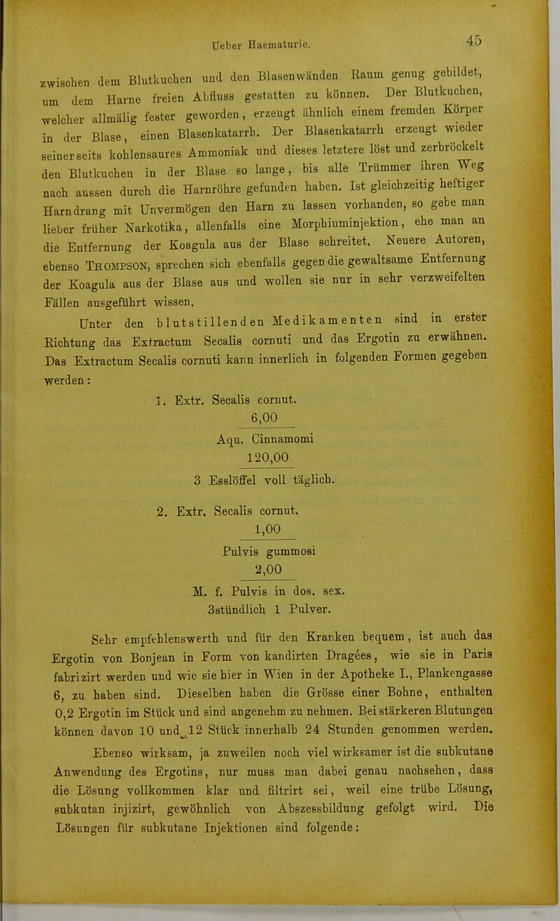 zwischen dem Blutkuchen und den Blasenwänden Raum genug gebildet, um dem Harne freien Abfluss gestatten zu können. Der Blutkuchen, welcher allmälig fester geworden, erzeugt ähnlich einem fremden Korper in der Blase, einen Blasenkatarrh. Der Blasenkatarrh erzeugt wieder seinerseits kohlensaures Ammoniak und dieses letztere löst und zerbröckelt den Blutkuchen in der Blase so lange, bis alle Trümmer ihren Weg nach aussen durch die Harnröhre gefunden haben. Ist gleichzeitig heftiger Harndrang mit Unvermögen den Harn zu lassen vorhanden, so gebe man lieber fi-üher Narkotika, allenfalls eine Morphiuminjektion, ehe man an die Entfernung der Koagula aus der Blase schreitet. Neuere Autoren, ebenso THOMPSON, sprechen sich ebenfaUs gegen die gewaltsame Entfernung der Koagula aus der Blase aus und wollen sie nur in sehr verzweifelten Fällen ausgeführt wissen. Unter den blutstillenden Medikamenten sind in erster Eichtung das Extractum Secalis cornuti und das Ergotin zu erwähnen. Das Extractum Secalis cornuti kann innerlich in folgenden Formen gegeben werden: 1, Extr. Secalis cornut. 6,00 Aqn. Cinnamomi 120,00 3 Esslöffel voll täglich. 2. Extr. Secalis comut. 1,00 Pulvis gummosi 2,00 M. f. Pulvis in dos. sex. Sstündlich 1 Pulver. Sehr empfehlenswerth und für den Kranken bec[uem, ist auch das Ergotin von Bonjean in Form von kandirten Dragees, wie sie in Paria fabrizirt werden und wie sie hier in Wien in der Apotheke I., Plankengasse 6, zu haben sind. Dieselben haben die Grösse einer Bohne, enthalten 0,2 Ergotin im Stück und sind angenehm zu nehmen. Bei stärkeren Blutungen können davon 10 und^^l2 Stück innerhalb 24 Stunden genommen werden. Ebenso wirksam, ja zuweilen noch viel wirksamer ist die subkutane Anwendung des Ergotins, nur muss man dabei genau nachsehen, dasa die Lösung vollkommen klar und filtrirt sei, weil eine trübe Lösung, subkutan injizirt, gewöhnlich von Abszessbildung gefolgt wird. Die Lösungen für subkutane Injektionen sind folgende: