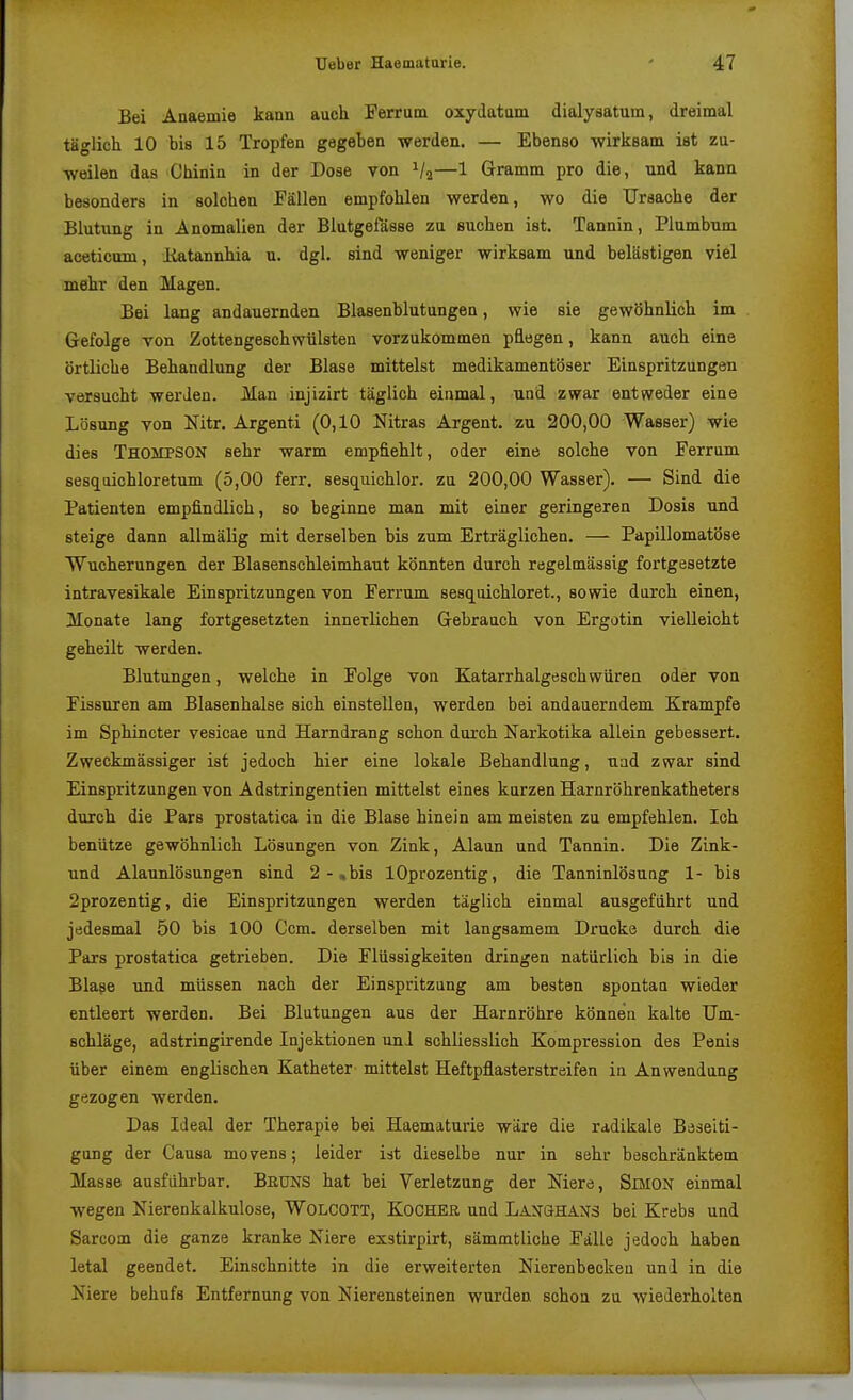 Bei Anaemie kann auch Ferrum oxydatum dialysatum, dreimal täglich 10 bis 15 Tropfen gageben werden. — Ebenso wirksam ist zu- weilen das Chinin in der Dose von Va—1 Gramm pro die, und kann besonders in solchen Fällen empfohlen werden, wo die Ursache der Blutung in Anomalien der Blutgefässe zu suchen ist. Tannin, Plumbnm aceticum, liatannhia u. dgl. sind weniger wirksam und belästigen viel mehr den Magen. Bei lang andauernden Blasenblutungen, wie sie gewöhnlich im Gefolge von Zottengeschwülsten vorzukommen päegen, kann auch eine örtliche Behandlung der Blase mittelst medikamentöser Einspritzungen versucht werden. Man injizirt täglich einmal, und zwar entweder eine Lösung von Nitr. Argenti (0,10 Nitras Argent. zu 200,00 Wasser) wie dies Thompson sehr warm empfiehlt, oder eine solche von Ferrum sesqaichloretnm (5,00 ferr. sesquichlor. zu 200,00 Wasser). — Sind die Patienten empfindlich, so beginne man mit einer geringeren Dosis und steige dann allmälig mit derselben bis zum Erträglichen. — Papillomatöse Wucherungen der Blasenschleimhaut könnten durch regelmässig fortgesetzte intravesikale Einspritzungen von Ferrum sesquichloret., sowie durch einen, Monate lang fortgesetzten innerlichen Gebrauch von Ergotin vielleicht geheilt werden. Blutungen, welche in Folge von Katarrhalgesch wiiren oder von Fissuren am Blasenhalse sich einstellen, werden bei andauerndem Krämpfe im Sphincter vesicae und Harndrang schon durch Narkotika allein gebessert. Zweckmässiger ist jedoch hier eine lokale Behandlung, uad zwar sind Einspritzungen von Adstringentien mittelst eines kurzen Harnröhrenkatheters durch die Pars prostatica in die Blase hinein am meisten zu empfehlen. Ich benütze gewöhnlich Lösungen von Zink, Alaun und Tannin. Die Zink- und Alaunlösungen sind 2 - »bis lOprozentig, die Tanninlösung 1- bis 2prozentig, die Einspritzungen werden täglich einmal ausgeführt und jedesmal 50 bis 100 Ccm. derselben mit langsamem Drucke durch die Pars prostatica getrieben. Die Flüssigkeiten dringen natürlich bis in die Blase und müssen nach der Einspritzung am besten spontan wieder entleert werden. Bei Blutungen aus der Harnröhre können kalte Um- schläge, adstringirende Injektionen uni schliesslich Kompression des Penis über einem englischen Katheter mittelst Heftpflasterstreifen in Anwendung gezogen werden. Das Ideal der Therapie bei Haematurie wäre die radikale Beseiti- gung der Causa movens; leider ist dieselbe nur in sehr beschränktem Masse ausführbar. BßUNS hat bei Verletzung der Niere, SiMON einmal wegen Nierenkalkulose, WOLCOTT, KoCHEß und LanuHANS bei Krebs und Sarcom die ganze kranke Niere exstirpirt, sämmtliche Fälle jedoch haben letal geendet. Einschnitte in die erweiterten Nierenbecken und in die Niere behufs Entfernung von Nierensteinen wurden schon zu wiederholten