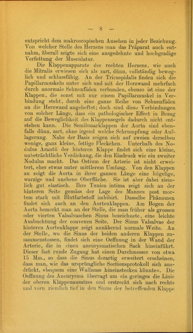 entspricht dem raakroscopischen Ansehen in jeder Beziehung. Von welcher Stelle des Herzens man das Präparat auch ent- nahm, überall zeigte sich eine ausgedehnte und hochgradige Verfettung der Musculatur. Die Klappenapparate des rechten Herzens, wie auch die Mitralis erwiesen sich als zart, dünn, vollständig beweg- lich und schlussfahig. An der Tricuspidalis finden sich die Papillarmuskeln unter sich und mit der Plerzwand mehrfach durch anormale Sehnenfäden verbunden, ebenso ist eine der Klappen, die sonst mit nur einem Papillarmuskel in Ver- bindung steht, durch eine ganze Reihe von Sehnenfäden an die Herzwand angeheftet; doch sind diese Verbindungen von solcher Länge, dass ein pathologischer Efiect in Bezug auf die Beweglichkeit des Klappensegels dadurch nicht ent- stehen kann. Die Semilunarklappen der Aorta sind eben- falls dünn, zart, ohne irgend welche Schrumpfung oder Auf- lagerung. Nahe der Basis zeigen sich auf zweien derselben wenige, ganz kleine, fettige Fleckchen. Unterhalb des No- dulus Arantii der hinteren Klappe findet sich eine kleine, unbeträchtliche Verdickung, die den Eindruck wie ein zweiter Nodulus macht. Das Ostium der Arterie ist nicht erwei- tert, eher etwas unter mittlerem Umfang. Von den Klappen an zeigt die Aorta in ihrer ganzen Länge eine hügelige, warzige und unebene Oberfläche. Sie ist aber dabei ziem- lich gut elastisch. Ihre Tunica intima zeigt sich an der hinteren Seite gemäss der Lage des Mannes post mor- tem stark mit Blutfarbstoff imbibirt. Dasselbe Phänomen findet sich auch an den Aortenklappen. Am Bogen der Aorta bemerkt mau an der Stelle, die man früher als grossen oder vierten Valsalvaschen Sinus bezeichnete, eine leichte Ausbuchtung der convexen Seite. Der Sinus Valsalvae der hinteren Aortenklappe zeigt annähernd normale Weite. An der Stelle, wo die Sinus der beiden anderen Klappen zu- saramenstossen, findet sich eine Oefi'nuug in der Wand der Arterie, die in einen aneurysmatischen Sack hineinführt. Dieser fast runde Zugang hat einen Durchmesser von etwa 15 Mm., so dass die Sinus derartig erweitert erscheinen, dass man, wie das ursprüngliche Sectionsprotokoll sich aus- drückt, »bequem eine VVallnuss hineinstecken könnte«. Die Oeffnung des Aneurysma überragt um ein geringes die Linie der oberen Kläppenansatzes und erstreckt sich nach rechts und vorn zi<'n\li(',li tief in den Sinus der beii ettVnden Kla])pc