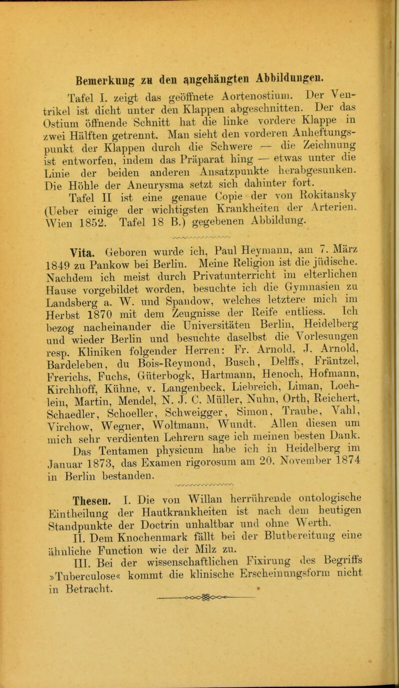 Bemerkung zu den zugehängten Abbildungen. Tafel I. zeigt das geöffneie Aortenostium. Der Ven- trikel ist dicht unter den Klappen abgeschnitten. Der das Ostium öffnende Schnitt hat die linke vordere Klappe m zwei Hälften getrennt. Man sieht den vorderen Anheftungs- punkt der Klappen durch die Schwere — die Zeichnung ist entworfen, indem das Präparat hing — etwas unter die Linie der beiden anderen Ansatzpunkt« herabgesunken. Die Höhle der Aneurysma setzt sich dahinter fort. Tafel II ist eine genaue Copie der von Rokitansky (Ueber einige der wichtigsten Krankheiten der Arterien. Wien 1852. Tafel 18 B.) gegebenen Abbiklung. Vita. Geboren wurde ich, Paul Hey mann, am 7. März 1849 zu Pankow bei BerHn. Meine Religion ist die jüdische. Nachdem ich meist durch Privatunterricht im elterlichen Hause vorgebildet worden, besuchte ich die Gymnasien zu Landsberg a. W. und Spandow, welches letztere micli im Herbst 1870 mit dem Zeugnisse der Reife entliess. Ich bezog nacheinander die Universitäten BerHn, Heidelberg und wieder Berlin und besuchte daselbst die Vorlesungen resp. Kliniken folgender Herren: Fr. Arnold, .J. Arnold, Bardeleben, du Bois-Reymond, Busch, Delffs, Fräntzel, Frerichs, Fuchs, Güterbogk, Hartmann, Henoch, Hofmann, Kirchhoff, Kühne, v. Langenbeck, Liebreich, Liman, Loeh- lein, Martin, Mendel, N. J. C. Müller, Nuhn, Orth, Reichert, Schaedler, Schoeller, Schweigger, Simon, Traube, Vahl, Virchow, Wegner, Woltmaun, Wundt. Allen diesen um mich sehr verdienten Lehrern sage ich meiueu besten Dank. Das Tentamen physicum habe ich in Heidelberg im Januar 1873, das Examen rigorosum am 20. November 1874 in Berlin bestanden. Thesen. I. Die von Willan herrührende ontologische Eintheilung der Hautkrankheiten ist nach dem beutigen Standpunkte der Doctrin unhaltbar und ohne Werth. II. Dem Knochenmark fällt bei der Blutbereitung eine ähnliche Function wie der Milz zu. III. Bei der wissenschaftlichen Fixirung des Begriifs »Tuberculose« kommt die klinische Erscheinungsform nicht in Betracht. • OOO^OOO