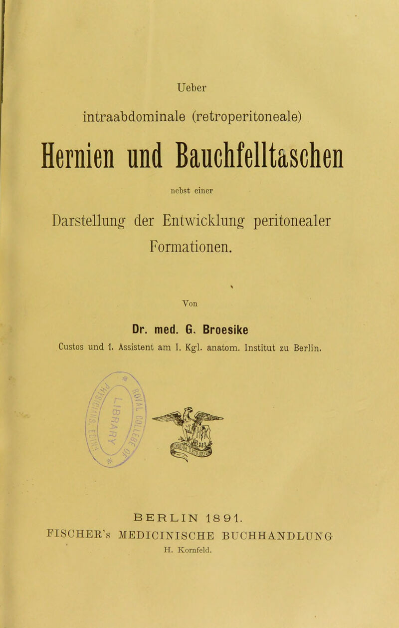 Ueber intraabdominale (retroperitoneale) Hernien und Bauchfelltaschen nebst einer Darstellung der Entwicklung peritonealer Formationen. Yon Dr. med. 6. Broesike Custos und 1. Assistent am I. Kgl. anatom. Institut zu Berlin. BERLIN 1891. FISCHER’s MEDICINISCHE BUCHHANDLUNG H. Kornfeld.