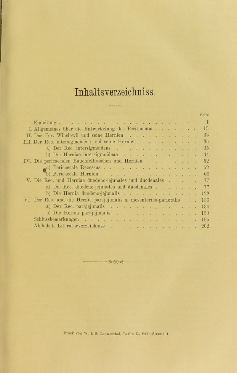 Inhaltsverzeichnis. Seite Einleitung 1 I. Allgemeines über die Entwickelung des Peritoneum 13 II. Das For. Winslowii und seine Hernien 33 III. Der Eec. intersigmoideus und seine Hernien 35 a) Der Eec. intersigmoideus 35 b) Die Herniae intersigmoideae 44 IY. Die pericaecalen Bauchfelltaschen und Hernien 52 _a) Pericaecale Eecessus 52 m) Pericaecale Hernien 66 Y. Die Eec. und Herniae duodeno-jejunales und duodenales 77 a) Die Eec. duodeno-jejunales und duodenales 77 b) Die Hernia duodeno-jejunalis 122 YI. Der Eec. und die Hernia parajejunalis s. meseuterico-parietalis . . 136 a) Der Eec. parajejunalis 136 b) Die Hernia parajejunalis 159 Schlussbemerkungen 195 Alphabet. Literaturverzeichniss 202 Druck von W. & S. Loowentkal, Berlin C., Grlin-Strasse 4.