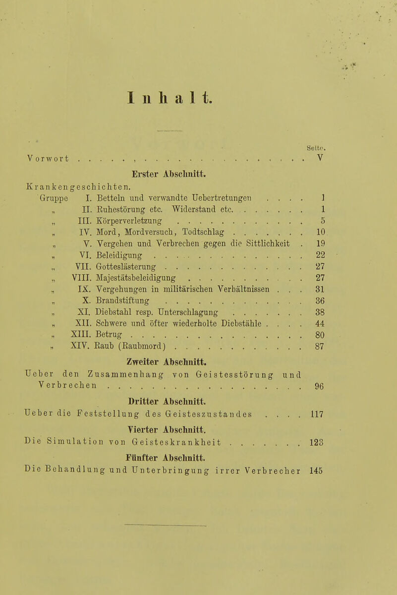 Inhalt Selbe. Vorwort , V Erster Abschnitt. Krankengeschichten. Gruppe I. Betteln und verwandte Uebertretungen .... ] , II. Euhestörung etc. Widerstand etc 1 „ III. Körperverletzung 5 „ IV. Mord, Mordversuch, Todtschlag 10. „ V. Vergeben und Verbrechen gegen die Sittlichkeit . 19 VI. Beleidigung 22 VII. Gotteslästerung 27 „ VIII. Majestätsbeleidigung 27 „ IX. Vergehungen in militärischen Verhältnissen ... 31 X. Brandstiftung 36 „ XI. Diebstahl resp. Unterschlagung 38 „ XII. Schwere und öfter wiederholte Diebstähle .... 44 XIII. Betrug 80 XIV. Eaub (Raubmord) 87 Zweiter Abschnitt. Ueber den Zusammenhang von Geistesstörung und Verbrechen 96 Dritter Abschnitt. Ueber die Feststellung des Geisteszustandes .... 117 Vierter Abschnitt. Die Simulation von Geisteskrankheit 123 Fünfter Abschnitt. Die Behandlung und Unterbringung irrer Verbrecher 145