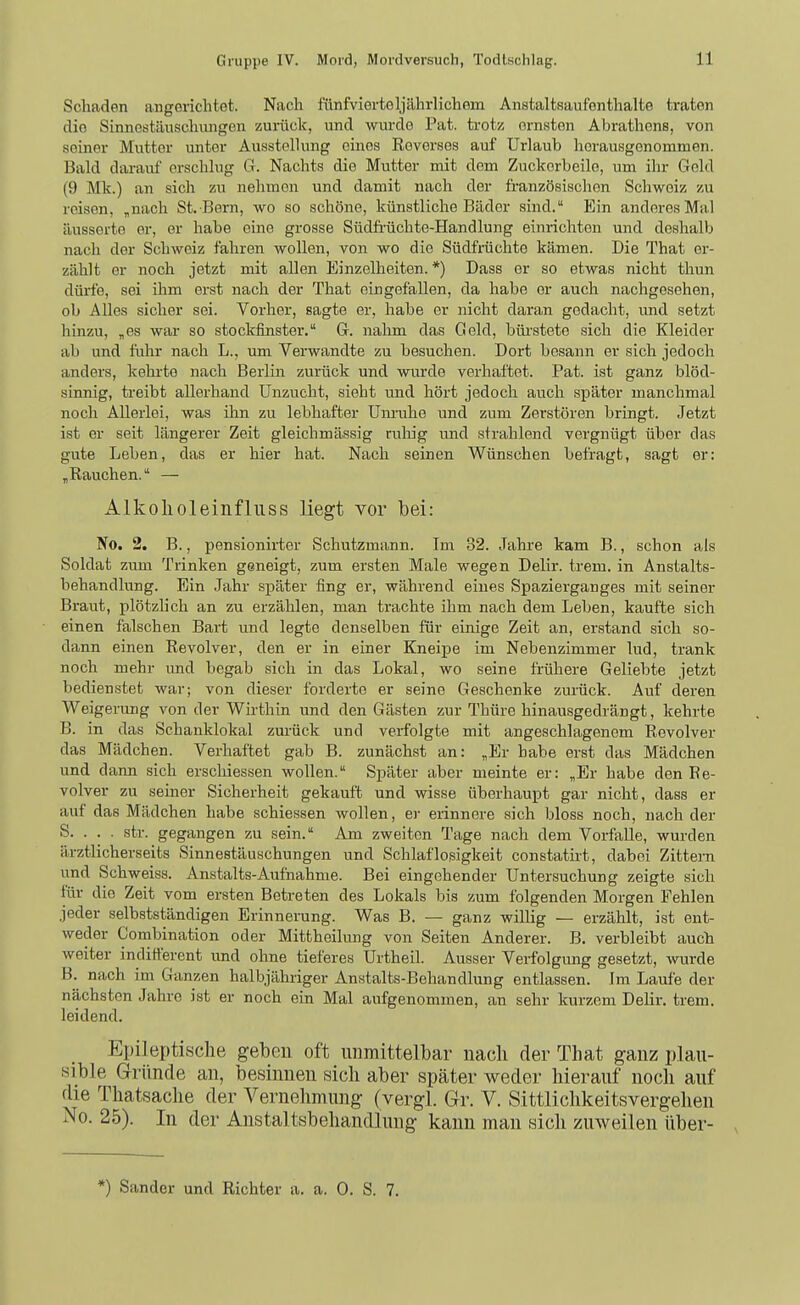 Schaden angerichtet. Nach fünfviortoljährlichom Anstaltsaufonthalte traten die Sinnestäuschungen zurück, und wurde Fat. ti-otz ernsten Abrathons, von seiner Mutter unter Ausstellung eines Reverses auf Urlaub herausgenommen. Bald darauf erschlug G. Nachts die Mutter mit dem Zuckorbeilo, um ihr Gold (9 Mk.) an sich zu nehmen und damit nach der französischen Schweiz zu reisen, „nach St. Bern, wo so schöne, künstliche Bädor sind. Ein anderes Mal iiusserto er, er habe eine grosse Südfrüchte-Handlung einrichten und deshalb nach der Schweiz fahren wollen, von wo die Südfrüchte kämen. Die That er- zählt er noch jetzt mit allen Einzelheiten.*) Dass er so etwas nicht thun dürfe, sei ihm erst nach der That eingefallen, da habe er auch nachgesehen, ob Alles sicher sei. Vorher, sagte er, habe er nicht daran gedacht, und setzt hinzu, „es war so stockfinster. G-. nahm das Geld, büi'stete sich die Kleider ab und fuhr nach L., um Verwandte zu besuchen. Dort besann er sich jedoch anders, kehrte nach Berlin zurück und wurde verhaftet. Fat. ist ganz blöd- sinnig, treibt aUerhaud Unzucht, sieht und hört jedoch auch später manchmal noch Allerlei, was ihn zu lebhafter Um-uhe und zum Zerstören bringt. Jetzt ist er seit längerer Zeit gleichmässig rnliig und strahlend vergnügt über das gute Leben, das er hier hat. Nach seinen Wünschen befragt, sagt er: „Rauchen. — Alkolioleiiifliiss liegt vor bei: No. 2. B., pensionirtor »Schutzmann. Im 32. Jahre kam B., schon als Soldat zum Trinken geneigt, zum ersten Male wegen Delir. trem. in Anstalts- behandlung. Ein Jahr später fing er, während eines Spazierganges mit seiner Braut, plötzlich an zu erzählen, man trachte ihm nach dem Leben, kaufte sich einen falschen Bart und legte denselben für einige Zeit an, erstand sich so- dann einen Revolver, den er in einer Kneipe im Nebenzimmer lud, trank noch mehr und begab sich in das Lokal, wo seine frühere Geliebte jetzt bedienstet war; von dieser forderte er seine Geschenke zurück. Auf deren Weigerung von der Wirthin und den Gästen zur Thüre hinausgedrängt, kehrte B. in das Schanklokal zm-ück und verfolgte mit angeschlagenem Revolver das Mädchen. Verhaftet gab B. zunächst an: „Er habe erst das Mädchen und dann sich erschiessen wollen. Später aber meinte er: „Er habe den Re- volver zu semer Sicherheit gekauft und wisse überhaupt gar nicht, dass er auf das Mädchen habe schiessen wollen, er erinnere sich bloss noch, nach der S. . . . str. gegangen zu sein. Am zweiten Tage nach dem Vorfalle, wurden ärztlicherseits Sinnestäuschungen und Schlaflosigkeit constatirt, dabei Zittern und Schweiss. Anstalts-Aufnahme. Bei eingehender Untersuchung zeigte sich für die Zeit vom ersten Betreten des Lokals bis zum folgenden Morgen Fehlen jeder selbstständigen Erinnerung. Was B. — ganz willig — erzälilt, ist ent- weder Combination oder Mittheilung von Seiten Anderer. B. verbleibt auch weiter indifterent und ohne tieferes ürtheil. Ausser Verfolgung gesetzt, wurde B. nach im Ganzen halbjähriger Anstalts-Behandlung entlassen. Im Laufe der nächsten Jahre ist er noch ein Mal aufgenommen, an sehr kurzem Delir. trem. leidend. Epileptische geben oft unmittelbar naeli der That ganz plau- sible Gründe au, besinnen sich aber später weder hierauf noch auf die Thatsache der Vernehmung (vergl. Gr. V. Sittlichkeitsvergehen No. 25). In der Anstaltsbehandluug kann man sich zuweilen über- *) Sander und Richter a. a. 0. S. 7.