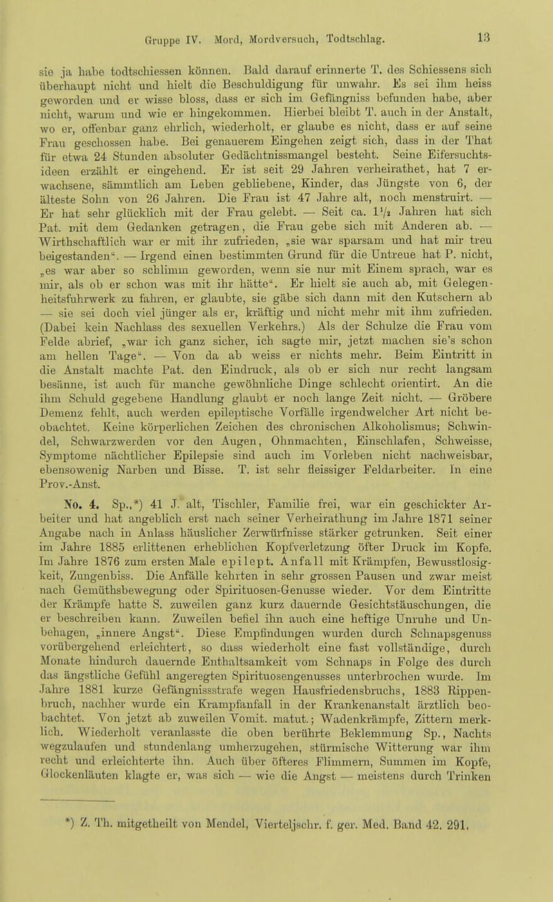 sie ja habe tocltsclnessen können. Bald daranf erinnerte T. des Schiessens sich überhaupt nicht \md hielt die Beschuldigung für unwahr. Es sei ihm heiss geworden und er wisse bloss, dass er sich im Gefängniss befunden habe, aber nicht, warum und wie er hingekommen. Hierbei bleibt T. auch in der Anstalt, wo er, offenbar ganz ehrlich, wiederholt, er glaube es nicht, dass er auf seine Frau geschossen habe. Bei genauerem Eingehen zeigt sich, dass in der That für etwa 24 Stunden absoluter Gedächtnissmangel besteht. Seine Eifersuchts- ideen erzählt er eingehend. Er ist seit 29 Jahren verheirathet, hat 7 er- wachsene, sämmtlich am Leben gebliebene, Kinder, das Jüngste von 6, der älteste Sohn von 26 Jahren. Die Frau ist 47 Jahre alt, noch menstruh-t. — Er hat sehr glücklich mit der Frau gelebt. — Seit ca. l'/j Jakren hat sich Fat. mit dem Gedanken getragen, die Frau gebe sich mit Anderen ab. — Wirthschaftlich war er mit ihr zufrieden, „sie war sparsam und hat mir treu beigestanden. •— Irgend einen bestimmten Grund für die Untreue hat P. nicht, „es war aber so schlimm geworden, wemi sie nur mit Einem sprach, war es mir, als ob er schon was mit ihr hätte. Er hielt sie auch ab, mit Gelegen- heitsfuhrwerk zu fahren, er glaubte, sie gäbe sich dann mit den Kutschern ab — sie sei doch viel jünger als er, kräftig imd nicht mehr mit ihm zufrieden. (Dabei kein Nachlass des sexuellen Verkehrs.) Als der Schulze die Frau vom Felde abrief, „war ich ganz sicher, ich sagte mir, jetzt machen sie's schon am hellen Tage. — Von da ab weiss er nichts mehr. Beim Eintritt in die Anstalt machte Fat. den Eindruck, als ob er sich nur recht langsam besänne, ist auch für manche gewöhnliche Dinge schlecht orientirt. An die ihm Schuld gegebeiie Handlung glaubt er noch lange Zeit nicht. — Gröbere Demenz fehlt, auch werden epileptische Voi-fälle irgendwelcher Art nicht be- obachtet. Keine körperlichen Zeichen des chronischen Alkoholismus; Schwin- del, Schwarzwerden vor den Augen, Ohnmächten, Einschlafen, Schweisse, Symptome nächtlicher Epilepsie sind auch im Vorleben nicht nachweisbar, ebensowenig Narben und Bisse. T. ist sehr fleissiger Feldarbeiter. In eine Prov.-Anst. No. 4. Sp.,*) 41 J. alt, Tischler, Familie frei, war ein geschickter Ar- beiter und hat angeblich erst nach seiner Verheirathung im Jahre 1871 seiner Angabe nach in Anlass häuslicher Zei-wüi-fnisse stärker getrunken. Seit einer im Jahre 1885 erlittenen erheblichen Kopfverletzung öfter Druck im Kopfe. Im Jahre 1876 zum ersten Male epilept. Anfall mit Krämpfen, Bewusstlosig- keit, Zmigenbiss. Die Anfälle kehrten in sehr grossen Pausen und zwar meist nach Gemüthsbewegung oder Spirituosen-Genüsse wieder. Vor dem Eintritte der Ki'ämpfe hatte S. zuweilen ganz kurz dauernde Gesichtstäuschungen, die er beschreiben kann. Zuweilen befiel ihn auch eine heftige Unruhe und Un- behagen, „innere Angst. Diese Empfindungen wurden durch Schnapsgenuss vorübergehend erleichtert, so dass wiederholt eine fast vollständige, durch Monate hindurch dauernde Enthaltsamkeit vom Schnaps in Folge des durch das ängstliche Gefühl angeregten Spirituosengenusses unterbrochen wm-de. Im Jahi-e 1881 km-ze Gefangnissstrafe wegen Hausfi-iedensbnichs, 1883 Rippen- bruch, nachher wurde ein Krampfanfall in der Krankenanstalt ärztlich beo- bachtet. Von jetzt ab zuweilen Vomit. matut.; Wadenkrämpfe, Zittern merk- lich. Wiederholt veranlas.ste die oben berührte Beklemmung Sp., Nachts wegzulaufen und stundenlang umherzugehen, stürmische Witterung war ihm recht und erleichterte ihn. Auch über öfteres Flimmern, Summen im Kopfe, Glockenläuten klagte er, was sich — wie die Angst — meistens durch Trinken *) Z. Th. mitgetheilt von Mendel, Vierteljachr. f. ger. Med. Band 42. 291.