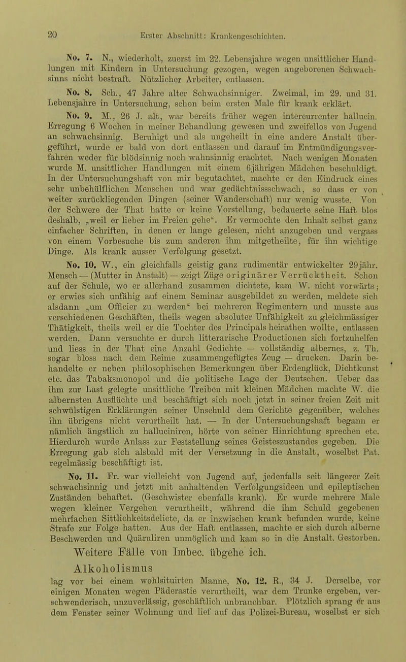 No. 7. N., -wiederholt, zuerst im 22. Lebensjahre wogen unsittlicher Hand- lungen mit Kindern in Untersuchung gezogen, wegen angeborenen Schwach- sinns nicht bestraft. Nützlicher Arbeiter, entlassen. No. 8. Seh., 47 Jahi-e alter Schwachsinniger. Zweimal, im 29. und 31. Lebensjahre in Untersuchimg, schon beim ersten Male für krank erklärt. No. 9. M., 26 J. alt, war bereits fi-üher wegen intercurrenter hallucin. Erregung 6 Wochen in meiner Behandlimg gewesen und zweifellos von .Tugend an schwachsinnig. Beruhigt und als ungeheilt in eine andere Anstalt über- geführt, wurde er bald von dort entlassen und darauf im Entmündigungsver- fahren weder für blödsinnig noch wahnsinnig erachtet. Nach wenigen Monaten wurde M. unsittlicher Handlungen mit einem 6jährigen Mädchen beschuldigt. In der Untersuchungshaft von mir begutachtet, machte er den Eindi-uck eines sehr unbehülflichen Menschen und war gedächtnissschwach, so dass er von weiter zurückliegenden Dingen (seiner Wanderschaft) nur wenig wusste. Von der Schwere der That hatte er keine Vorstellimg, bedauerte seine Haft blos deshalb, „weil er lieber im Freien gehe. Er vermochte den Inhalt selbst ganz einfacher Schriften, in denen er lange gelesen, nicht anzugeben und vergass von einem Vorbesuche bis zum anderen ihm mitgetheilte, für ihn \vichtige Dinge. Als krank ausser Verfolgmig gesetzt. No. 10. W., ein gleichfalls geistig ganz rudimentär entwickelter 29jähr. Mensch— (Mutter in Anstalt) — zeigt Züge originärer Verrücktheit. Schon auf der Schule, wo er allerhand zusammen dichtete, kam W. nicht vorwärts; er erwies sich unfähig auf einem Semhiar ausgebildet zu werden, meldete sich alsdann „um Officier zu werden bei mehreren Eegimentern imd musste aus verschiedenen Geschäften, theils wegen absoluter Unfäliigkeit zu gleichmässiger Thätigkeit, theils weü er die Tochter des Principals heh-athen wollte, entlassen werden. Dann versuchte er durch litterarische Productionen sich fortzuhelfen und liess in der That eine Anzahl Gedichte — vollständig albernes, z. Th. sogar bloss nach dem Reime zusammengefügtes Zeug — drucken. Darin be- handelte er neben plülosophischen Bemerkungen über Erdenglück, Dichtkunst etc. das Tabaksmonopol und die politische Lage der Deutschen. Ueber das ihm zur Last gelegte unsittliche Treiben mit kleinen Mädchen machte W. die albernsten Ausflüchte und beschäftigt sich noch jetzt in seiner freien Zeit mit schwülstigen Erklärimgen seiner Unschuld dem Gerichte gegenüber, welches ihn übrigens nicht verurtheilt hat. — In der Untersuchungshaft begann er nämlich ängstlich zu halluciniren, hörte von seiner Hinrichtung sprechen etc. Hierdurch wurde Anlass zur Feststellung seines Geisteszustandes gegeben. Die Erregung gab sich alsbald mit der Versetzung in die Anstalt, woselbst Pat. regelmässig beschäftigt ist. No. 11. Fr. war vielleicht von Jugend auf, jedenfalls seit längerer Zeit schwachsinnig und jetzt mit anhaltenden Verfolgungsideen und epileptischen Zuständen behaftet. (Geschwister ebenfalls krank). Er wurde melu-ere Male wegen kleiner Vergehen verurtheilt, während die ihm Schuld gegebenen mehrfachen Sittlichkeitsdelicte, da er inzwischen krank befunden wurde, keine Strafe zur Folge hatten. Aus der Haft entlassen, machte er sich durch alberne Beschwerden und Quäruliren unmöglich und kam so in die Anstalt. Gestorben. Weitere Fälle von Imbec. übgelie ich. Alkoliolismiis lag vor bei einem wohlsituirten Manne, No. 12. R., 'Si J. Derselbe, vor einigen Monaten wegen Päderastie venirtheilt, war dem Trünke ergeben, ver- schwenderisch, unzuverlässig, geschäftlich unbrauchbar. Plötzlich sprang Gr aus dem Fenster seiner Wohnung und lief auf das Polizei-Bureau, woselbst er sich
