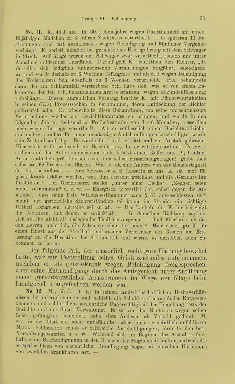 No. 11. K., 48 J. alt. Im 30. Lebensjahre wegen Unsittlichkeit mit einem 12jährigen Mädchen zu 3 Jahren Zuchthans veriu'theilt. Die späteren 11 Be- strafungen sind fast ausnahmslos wegen Beleidigung und ähnlicher Vergehen verhängt. K. gerieth nämlich bei gerichtlicher Erbregulirung mit dem Schwager in Streit. Auf Klage wurde der Schwager zwar verurtheilt, jedoch nur unter Annahme inildernder Umstände. Darauf griff K. schriftlich den Richter, ,da derselbe sich ledighch unbewiesenen Vermuthungen hingäbe, beleidigend an und wm'de deshalb zu 6 Wochen Gefängniss und alsbald wegen Beleidigung des Kreisrichters Sch. ebenfalls zu 6 Wochen verurtheilt. Fat. behauptete dann, der am Schlaganfall verstorbene Sch. habe sich, wie er von einem Be- kannten, des den Sch. behandelnden Arztes erfahi'en, wegen Urkundenfälschung aufgehängt. Diesen angeblichen Vorgang brachte K. mit Pflichtwidrigkeiten in seinen (K.'s) Processsachen in Verbindung, deren Entdeckung der Richter gefürchtet habe. Er wiederholte diese Behauptung, um seine unrechtmässige Verurtheilung wieder zui- Gerichtskenntniss zu bringen, und wurde in den folgenden Jakren sechsmal zu Freiheitsstrafen von 3 — 6 Monaten, ausserdem noch wegen Betrugs verurtheilt. Als er scliliesslich einen Gerichtsvollzieher und mehrere andere Personen unzulässiger Amtshandlungen beschuldigte, wurde sein Zustand auffällig. Er wurde für ki'ank erklärt und zur Anstalt gebracht. Hier wirft er fortwährend mit Beschlüssen, die er wörtlich anführt, Gesetzes- stellen und den Actennummern um sich, besitzt einen Koffer mit 1'/j Centner Acten (natürlich grösstentheils von ihm selbst zusammengetragen), giebt auch selbst an, 68 Processe zu führen. Wie so oft, sind Andere von der Redefertigkeit des Pat. beeinflusst, — eine Schwester z. B. äusserte zu uns, K. sei jetzt für geisteskrank erklärt worden, weil ihm Unrecht geschähe und die „Gerichte ihn fürchteten. Der Gerichtsarzt stecke „unter einer Decke, „Zeugen seien nicht vernommen u. s. w. — Energisch protestirt Pat. selbst gegen die An- nahme, „dass seine freie Willensbestimmung nach § 51 ausgeschlossen sei, meint, der gerichtliche Sachverständige sei kaum im Stande, ein richtiges Urtheil abzugeben, derselbe sei zu alt. — Das Lächeln des K. hierbei zeigt die Gedanken, mit denen er zm-ückhält. — In derselben Richtung sagt er: „ich sollte nicht als obsiegender Theil heiworgehen — doch überlasse ich das den Herren, nicht ich, die Acten sj)rechen für mich! Hier verfertigte K. für einen längst aus der Strafhaft entlassenen Verbrecher ein Gesuch um Ent- lassung an die Dii-ection der Strafanstalt und wusste es derselben auch zu- kommen zu lassen. Der folgende Pat., der äusserlicli recht gute Haltung bewahrt hatte, war zur Feststellung seines Geisteszustandes aufgenommen, nachdem er als geisteskrank wegen Beleidigung freigesprochen, aber seine Entmündigung durch das Amtsgericht unter Anführung neuer gerichtsärztlicher Aeusserungen im Wege der Klage beim Landgerichte angefochten worden war. No. 12. M., 53 J. alt, ist in seinen landwirthschaffliehen Besitzverhält- nissen heruntergekommen und schiebt die Schuld auf mangelndes Entgegen- kommen und schliessliche absichtliche Ungerechtigkeit der Umgebung rosp. der Gerichte und der Staats-Verwaltung. Er sei von den Nachbarn wegen seiner Leistungsfähigkeit beneidet, habe stets Anderen als Vorbild gedient. M. war in der That ein nicht unbefähigter, aber auch vermeintlich unfehlbare)- Mann. Schliesslich erhob er zahlreiche Anschuldigungen, forderte den betr. Verwaltungsbeamten u. s. w. Während sich im Beginne des Anstaltsaufent- halts seine Beschuldigungen in den Grenzen der Möglichkeit hielten, entwickelte er später Ideen von absichtlicher Brandlegung (sogar mit einzelnen Illusionen) von zweifellos krankhafter Art. —