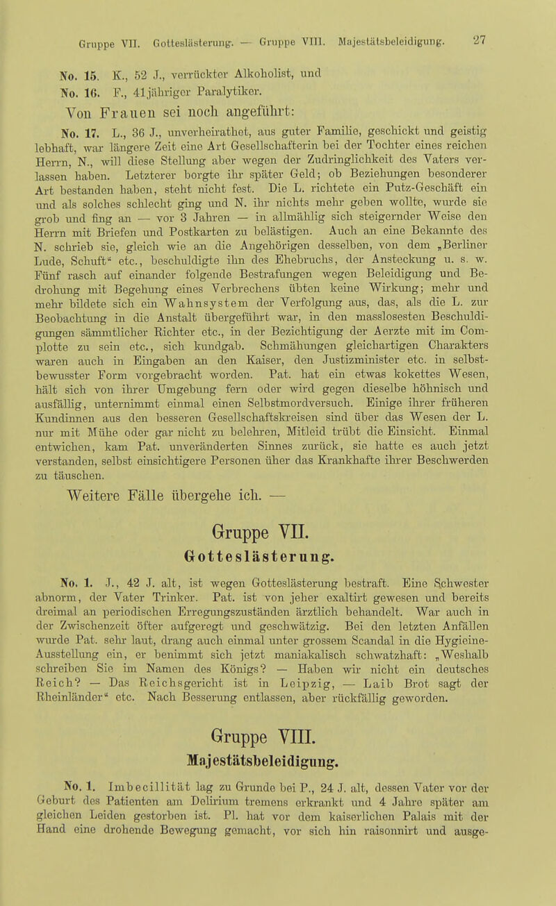 Gruppe VII. Gottesliisteruiib'. - Gruppe VIII. Majeslätsbeleidigung. No. 16. K., 52 J., voiTückter Alkoholist, und No. 16. F., 41jiilingor Paralytiker. Von Frauen sei noch angeführt: No. 17. L., 36 J., unverheirathot, aus guter Familie, geschickt und geistig lebhaft, wiu- längere Zeit eine Art Gesellschafterin bei der Tochter eines reichen Herrn, N., will diese Stellung aber wegen der Zudringlichkeit des Vaters ver- lassen haben. Letzterer borgte ihr- später Geld; ob Beziehungen besonderer Art bestanden haben, steht nicht fest. Die L. richtete ein Putz-Geschäft ein und als solches scldecht ging und N. ihr nichts mehr geben wollte, wurde sin gi-ob und fing an — vor 3 Jahren — in allmählig sich steigernder Weise den Hen-n mit Briefen und Postkarten zu belästigen. Auch an eine Bekannte des N. schrieb sie, gleich wie an die Angehörigen desselben, von dem „Berliner Lude, Schuft etc., beschuldigte ihn des Ehebruchs, der Ansteckung u. s. w. Fünf rasch auf einander folgende Bestrafungen wegen Beleidigung und Be- di-ohung mit Begehung eines Verbrechens übten keine Wii-kung; mehr und mehr bildete sich ein Wahnsystem der Verfolgung aus, das, als die L. zur Beobachtung in die Anstalt übergefühi-t war, in den masslosesten Beschuldi- gungen sämmtlicher Eichter etc., in der Bezichtigung der Aerzte mit im Com- plotte zu sein etc., sich kundgab. Schmähungen gleichartigen Charakters waren auch in Eingaben an den Kaiser, den Justizminister etc. in selbst- bewusster Form vorgebracht worden. Pat. hat ein etwas kokettes Wesen, hält sich von ihi-er Umgebung fern oder wird gegen dieselbe höhnisch und ausfällig, unternimmt einmal einen Selbstmordversuch. Einige ihi-er früheren Kundinnen aus den besseren Gesellschaftskreisen sind über das Wesen der L. nur mit Mühe oder gar nicht zu belehren, Mitleid trübt die Einsicht. Einmal entwichen, kam Pat. unveränderten Sinnes zm-ück, sie hatte es auch jetzt verstanden, selbst einsichtigere Personen über das Krankhafte ihrer Beschwerden zu täuschen. Weitere Fälle übergehe ich. — Gruppe VII. Gotteslästerung. No. 1. J., 42 J. alt, ist wegen Gotteslästerung bestraft. Eine Schwester abnorm, der Vater Trinker. Pat. ist von jeher exaltii-t gewesen und bereits di'eimal an periodischen Erregungszuständen ärztlich behandelt. War auch in der Zwischenzeit öfter aufgeregt und geschwätzig. Bei den letzten Anfällen wm-de Pat. sehr laut, drang auch einmal unter grossem Scandal in die Hygieine- Ausstellung ein, er benimmt sich jetzt maniakalisch schwatzhaft: „Weshalb schreiben Sie im Namen des Königs? — Haben wir nicht ein deutsches Reich? — Das Reichsgericht ist in Leipzig, — Laib Brot sagt der Rheinländer etc. Nach Besserung entlassen, aber rückfällig geworden. Gruppe VIII. Majestätsbeleidigung. No. 1. Imbecillität lag zu Grunde bei P., 24 J. alt, dessen Vater vor der Geburt des Patienten am Delirium tremens erkrankt und 4 Jahre später am gleichen Leiden gestorben ist. PI. hat vor dem kaiserlichen Palais mit der Hand eine drohende Bewegung gemacht, vor sich hin raisonnirt und ausge-