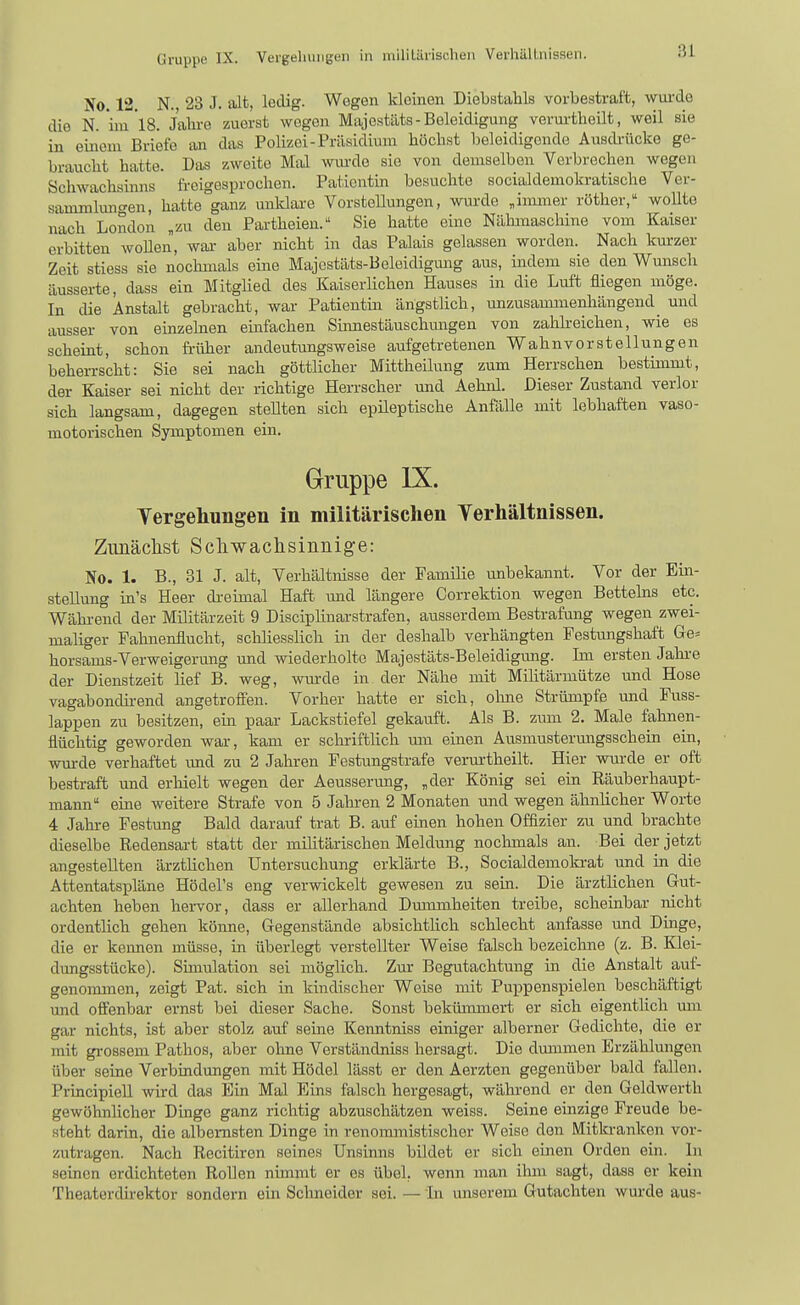 No 12 N. 23 J. alt, ledig. Wogen kleinen Diebstahls vorbestraft, wurde die N. iur'lS. Jahi-e zuerst wogen Majestäts-Beleidigung verui-theilt, weil sie in einem Briefe an das Polizei-Präsidium höchst beleidigende Ausdrücke ge- braucht hatte. Das zweite Mal wm-de sie von demselben Verbrechen wegen Schwachsinns freigesprochen. Patientin besuchte socialdemokratische Ver- sammlungen, hatte ganz unldare Vorstellungen, wurde ,immer röther, wollte nach London „zu den Partheien. Sie hatte eine Nähmaschine vom Kaiser erbitten woUen, war- aber nicht in das Palais gelassen worden. Nach kurzer Zeit stiess sie nochmals eme Majcstäts-Beleidigmig aus, indem sie den Wunsch äusserte, dass ein Mitglied des Kaiserlichen Hauses in die Luft fliegen möge. In die Anstalt gebracht, war Patientin ängstlich, unzusammenhängend und ausser von einzelnen einfachen Shinestäuschungen von zahlreichen, wie es scheint, schon früher andeutungsweise aufgetretenen Wahnvorstellungen behen-scht: Sie sei nach göttlicher Mittheilung zum Herrschen bestimmt, der Kaiser sei nicht der richtige Herrscher und Aehnl. Dieser Zustand verlor sich langsam, dagegen stellten sich epileptische Anfälle mit lebhaften vaso- motorischen Symptomen ein. Gruppe IX. Tergehungen in militärischen Terliältnissen. Zimäclist Scliwachsinnige: No. 1. B., 31 J. alt, Verhältnisse der Familie unbekannt. Vor der Ein- stellung iu's Heer di-eimal Haft und längere Correktion wegen Bettehis etc. Wähi-end der Militärzeit 9 Discipliuarstrafen, ausserdem Bestrafung wegen zwei- maliger Fahnenflucht, schliesslich in der deshalb verhängten Festungshaft Ge= horsams-Verweigerung und wiederholte Majestäts-Beleidigung. Im ersten Jaln-e der Dienstzeit lief B. weg, wm-de in der Nähe mit Militärmütze und Hose vagabondh-end angetroflen. Vorher hatte er sich, ohne Strümpfe und Fuss- lappen zu besitzen, ein paar Lackstiefel gekauft. Als B. zum 2. Male fahnen- flüchtig geworden war, kam er schriftlich mn einen Ausmustermigsschein ein, wurde verhaftet und zu 2 Jahren Festungstrafe verurtheilt. Hier wurde er oft bestraft und erhielt wegen der Aeusserung, „der König sei ein Räuberhaupt- mann eine weitere Strafe von 5 Jahren 2 Monaten und wegen ähnlicher Woi-te 4 Jahre Festung Bald darauf trat B. auf einen hohen Offizier zu und brachte dieselbe Redensart statt der militärischen Meldung noclunals an. Bei der jetzt angestellten ärztlichen Untersuchung erklärte B., Socialdemokrat und in die Attentatspläne Hödel's eng verwickelt gewesen zu sein. Die ärztlichen Gut- achten heben hervor, dass er allerhand Dmnmheiten treibe, scheinbar nicht ordentlich gehen könne, Gegenstände absichtlich schlecht anfasse und Dinge, die er keimen müsse, in überlegt verstellter Weise falsch bezeichne (z. B. Klei- dungsstücke). Simulation sei möglich. Zur Begutachtung in die Anstalt auf- genoimnen, zeigt Pat. sich in kindischer Weise mit Puppenspielen beschäftigt mid offenbar ernst bei dieser Sache. Sonst bekümmert er sich eigentlich um gar nichts, ist aber stolz auf seine Kenntniss einiger alberner Gedichte, die er mit grossem Pathos, aber ohne Verständniss hersagt. Die dmnmen Erzählungen über seine Verbindungen mit Hödel lässt er den Aerzten gegenüber bald fallen. Principiell wird das Ein Mal Eins falsch hergesagt, während er den Geldwerth gewöhnlicher Dinge ganz richtig abzuschätzen weiss. Seine einzige Freude be- steht darin, die albernsten Dinge in renoinmistischer Weise den Mitki-anken vor- zutragen. Nach Recitiren seines Unsinns bildet er sich einen Orden ein. In seinen erdichteten Rollen nbnnit er es übel, wenn man ilmi sagt, dass er kein Theaterdirektor sondern ein Schneider sei. — in unserem Gutachten wurde aus-