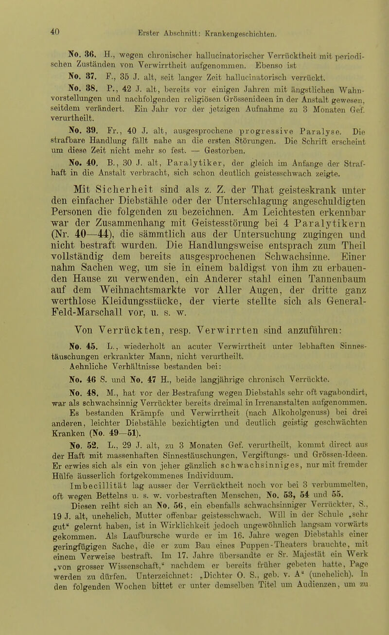 No. 36. H., wegen chronischer hallvicinatorischer Verrücktheit mit periodi- schen Zuständen von Verwirrtheit aufgenommen. Ebenso ist No. 37. F., 35 J. alt, seit langer Zeit hallucinatorisch verrückt. No. 38. P., 42 J. alt, bereits vor einigen Jahren mit ängstlichen Wahn- vorstellungen und nachfolgenden religiösen Grössenideen in der Anstalt gewesen, seitdem verändert. Ein Jahr vor der jetzigen Aufnahme zu 3 Monaten Gef. verurtheilt. No. 39, Fl-., 40 J. alt, ausgesprochene progressive Paralyse. Die strafbare Handlvmg fällt nahe an die ersten Störungen. Die Schrift erscheint um diese Zeit nicht mehr so fest. — Gestorben. No. 40. B., 30 J. alt, Paralytiker, der gleich im Anfange der Straf- haft in die Anstalt vorbracht, sich schon deutlich geistesschwach zeigte. Mit Sicherheit sind als z. Z. der That geisteskrank unter den einfacher Diebstähle oder der Untersclilagung angeschuldigten Personen die folgenden zu bezeichnen. Am Leichtesten erkennbar war der Zusammenhang mit Geistesstörung bei 4 Paralytikern (Nr. 40—44), die sämmtlich aus der Untersuchung zugingen und nicht bestraft wurden. Die Handlungsweise entsprach ziun Theil vollständig dem bereits ausgesprochenen Schwachsinne. Einer nahm Sachen weg, lun sie in einem baldigst von ihm zu erbauen- den Hause zu verwenden, ein Anderer stahl einen Tannenbaum auf dem Weihnachtsmarkte vor Aller Augen, der dritte ganz werthlose Kleidungsstücke, der vierte stellte sich als General- Feld-Marschall vor, u. s. w. Von Verrückten, resp. Verwirrten sind anzuführen: No. 46. L., wiederholt an acuter Verwii-rtheit unter lebhaften Sinnes- täuschungen erkrankter Mann, nicht verurtheilt. Aehnliche Verhältnisse bestanden bei: No. 46 S. und No. 47 H., beide langjährige chronisch Verrückte. No. 48. M., hat vor der Bestrafung wegen Diebstahls sehr oft vagabondirt, war als schwachsinnig Verrückter bereits di-eimal in Irrenanstalten aufgenommen. Es bestanden Krämpfe und Verwirrtheit (nach Alkoholgenuss) bei drei anderen, leichter Diebstähle bezichtigten und deutlich geistig geschwächten Kranken (No. 49—61). No. 62. L., 29 J. alt, zu 3 Monaten Gef. verurtheilt, kommt direct aus der Haft mit massenhaften Sinnestäuschimgen, Vergiftungs- vmd Grössen-Ideen. Er erwies sich als ein von jeher gänzlich schwachsinniges, nur mit ft-emder Hülfe äusserlich fortgekommenes Individuum. Imbecillität lag ausser der Verrücktheit noch vor bei 3 verbummelten, oft wegen Betteins u. s. w. vorbestraften Menschen, No. 53, 54 und 55. Diesen reiht sich an No. 56, ein ebenfalls schwachsinniger Verrückter, S.. 19 J. alt, unehelich, Mutter offenbar geistesschwach. WUl in der Schule ,sehr gut' gelernt haben, ist in Wirklichkeit jedoch ungewöhnlich langsam vorwärts gekommen. Als Laufbursche wurde er im 16. Jahi-e wegen Diebstahls einer geringfügigen Sache, die er zum Bau eines Puppen - Theaters brauchte, mit einem Verweise bestraft. Im 17. Jahre übersandte er Sr. Majestät ein Werk ,von grosser Wissenschaft, nachdem er bereits fi-üher gebeten hatte, Page werden zu düi-fen. Unterzeichnet: „Dichter 0. S., geb. v. A (imohelich). In den folgenden Wochen bittet er unter demselben Titel um Audienzen, um zu