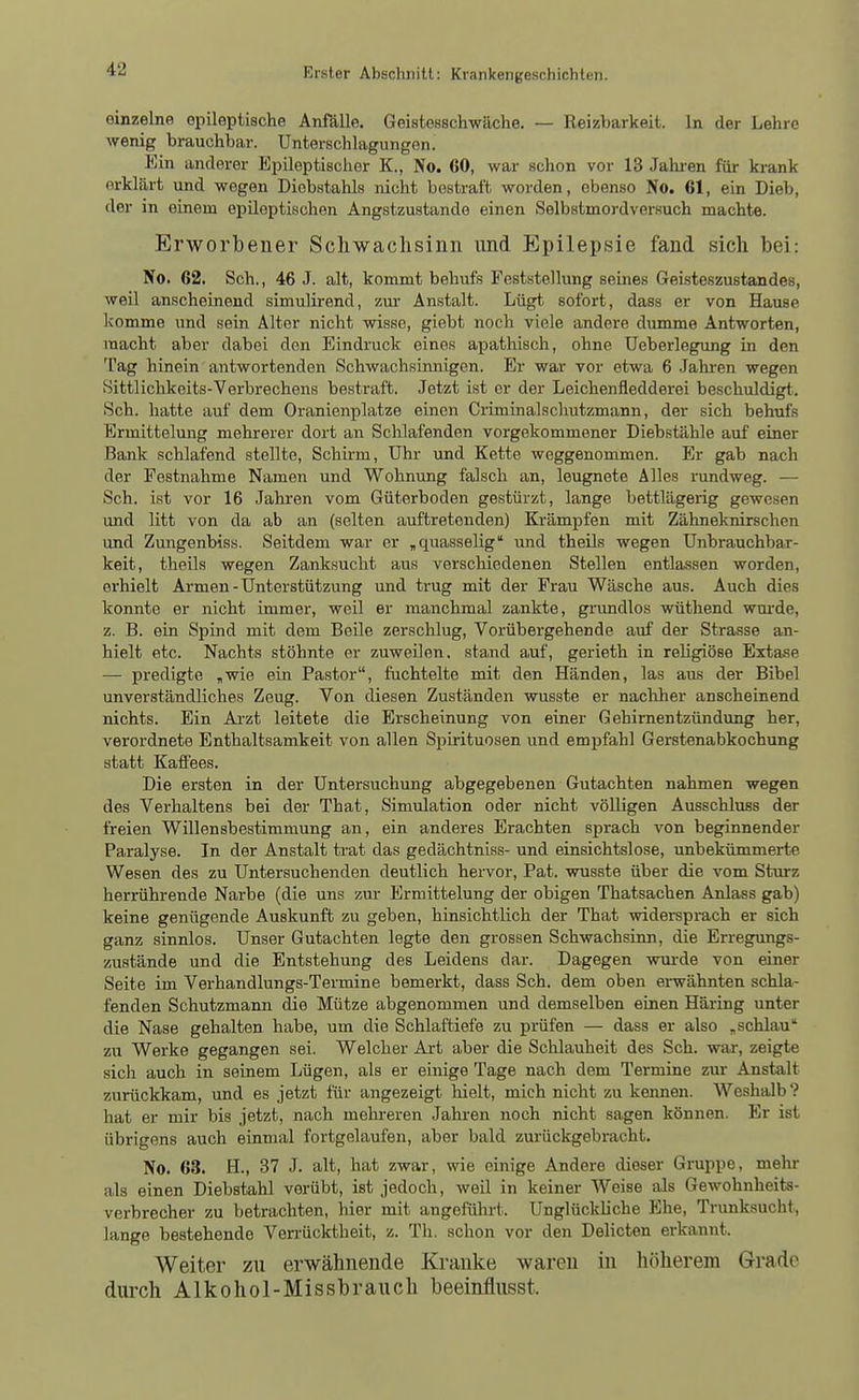 einzelne epileptische Anfiille. Geistesschwäche. — Reizbarkeit. In der Lehre wenig brauchbar. Unterschlagungen. Ein anderer Epileptischer K., No. 60, war schon vor 13 Jahren für krank erklärt und wegen Diebstahls nicht bestraft worden, ebenso No. 61, ein Dieb, der in einem epileptischen Angstzustande einen Selbstmordversuch machte. Erworbener Schwachsinn und Epilepsie fand sich bei: No. 62. Sch., 46 J. alt, kommt behufs Feststellung seines Geisteszustandes, weil anscheinend simulirend, zur Anstalt. Lügt sofort, dass er von Hause komme und sein Alter nicht wisse, giebt noch viele andere dumme Antworten, macht aber dabei den Eindruck eines apathisch, ohne üeberlegung in den Tag hinein antwortenden Schwachsinnigen. Er war vor etwa 6 Jahren wegen Sittlichkeits-Verbrechens bestraft. Jetzt ist er der Leichenfledderei beschuldigt. Sch. hatte auf dem Oranienplatze einen Criminalschutzmann, der sich behufs Ermittelung mehrerer dort an Schlafenden vorgekommener Diebstähle auf einer Bank schlafend stellte, Schh-m, Uhr und Kette weggenommen. Er gab nach der Festnahme Namen und Wohnung falsch an, leugnete Alles rundweg. — Sch. ist vor 16 Jahren vom Güterboden gestürzt, lange bettlägerig gewesen und litt von da ab a.n (selten auftretenden) Krämpfen mit Zähneknirschen und Zungenbiss. Seitdem war er „ quasselig und theils wegen Unbrauchbar- keit, theils wegen Zanksucht aus verschiedenen Stellen entlassen worden, erhielt Armen - Unterstützung und trug mit der Frau Wäsche aus. Auch dies konnte er nicht immer, weil er manchmal zankte, grundlos wüthend wurde, z. B. ein Spind mit dem Beile zerschlug. Vorübergehende auf der Strasse an- hielt etc. Nachts stöhnte er zuweilen, stand auf, gerieth in religiöse Extase — predigte ,wie ein Pastor, fuchtelte mit den Händen, las aus der Bibel unverständliches Zeug. Von diesen Zuständen wusste er nacliher anscheinend nichts. Ein Ai'zt leitete die Erscheinung von einer Gehirnentzündung her, verordnete Enthaltsamkeit von allen Spirituosen und empfahl Gerstenabkochung statt Kafi'ees. Die ersten in der Untersuchung abgegebenen Gutachten nahmen wegen des Verhaltens bei der That, Simulation oder nicht völligen Ausschluss der freien Willensbestimmung an, ein anderes Erachten sprach von beginnender Paralyse. In der Anstalt trat das gedächtniss- und einsichtslose, unbekümmerte Wesen des zu Untersuchenden deutlich hervor, Pat. wusste über die vom Sturz herrührende Narbe (die uns zur Ermittelung der obigen Thatsachen Anlass gab) keine genügende Auskunft zu geben, hinsichtlich der That widersprach er sich ganz sinnlos. Unser Gutachten legte den grossen Schwachsinn, die Erregungs- zustände und die Entstehung des Leidens dar. Dagegen wurde von einer Seite im Verhandlungs-Termine bemerkt, dass Sch. dem oben ei-wähnten schla- fenden Schutzmann die Mütze abgenommen und demselben einen Häring unter die Nase gehalten habe, um die Schlaftiefe zu prüfen — dass er also , schlau zu Werke gegangen sei. Welcher Art aber die Schlauheit des Sch. war, zeigte sich auch in seinem Lügen, als er einige Tage nach dem Termine zur Anstalt zurückkam, und es jetzt für angezeigt hielt, mich nicht zu kennen. Weshalb ? hat er mir bis jetzt, nach mehreren Jahren noch nicht sagen können. Er ist übrigens auch einmal fortgelaufen, aber bald zurückgebracht. No. 63. H., 37 J. alt, hat zwar, wie einige Andere dieser Gruppe, mehr als einen Diebstahl verübt, ist jedoch, weil in keiner Weise als Gewohnheits- verbrecher zu betrachten, hier mit angeführt. Unglückliche Ehe, Trunksucht, lange bestehende Ven-ücktheit, z. Th. schon vor den Delicten erkannt. Weiter zu erwähnende Kranke waren in höherem Grado durch Alkohol-Missbrauch beeinflusst.