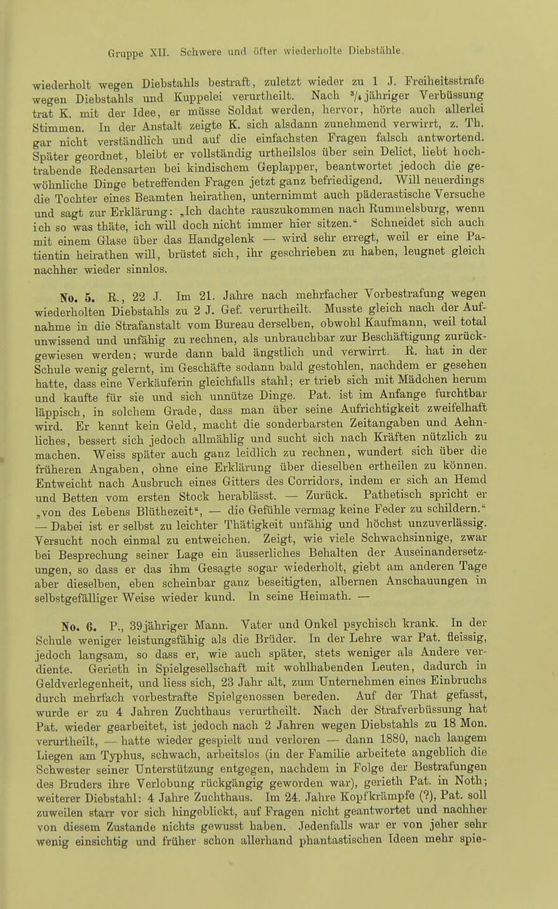 wiederholt wegen Diebstahls bestraft, zuletzt wieder zu 1 J. Freiheitsstrafe wegen Diebstahls und Kuppelei verurtheilt. Nach '/i jähriger Verbüssung trat K. mit der Idee, er müsse Soldat werden, hervor, hörte auch allerlei Stimmen. In der Anstalt zeigte K. sich alsdann zunehmend verwirrt, z. Th. gar nicht verständlich und auf die einfachsten Fragen falsch antwortend. Später geordnet, bleibt er vollständig urtheilslos über sein Delict, liebt hoch- trabende Redensarten bei kindischem Geplapper, beantwortet jedoch die ge- wöhnliche Dinge betreffenden Fragen jetzt ganz befriedigend. Will neuerdings die Tochter eines Beamten heirathen, unternimmt auch päderastische Versuche und sagt zur Erklärung: „Ich dachte rauszukommen nach Rummelsburg, wenn ich so was thäte, ich will doch nicht immer hier sitzen. Schneidet sich auch mit einem Glase über das Handgelenk — wird sehi- erregt, weil er eine Pa- tientin heirathen will, brüstet sich, ihr geschrieben zu haben, leugnet gleich nachher wieder sinnlos. No. 5. R., 22 J. Im 21. Jahre nach mehrfacher Vorbestrafung wegen wiederholten Diebstahls zu 2 J. Gef. verurtheilt. Musste gleich nach der Auf- nahme in die Strafanstalt vom Bm-eau derselben, obwohl Kaufmann, weil total unwissend und unfähig zu rechnen, als unbrauchbar zur Beschäftigung zurück- gewiesen werden; wurde dann bald ängstlich und verwirrt. R. hat in der Schule wenig gelernt, im Geschäfte sodann bald gestohlen, nachdem er gesehen hatte, dass eine Verkäuferin gleichfalls stahl; er trieb sich mit Mädchen herum und kaufte für sie und sich unnütze Dinge. Fat. ist im Anfange furchtbar läppisch, in solchem Grade, dass man über seine Aufrichtigkeit zweifelhaft wird. Er kennt kein Geld, macht die sonderbarsten Zeitangaben und Aehn- liches, bessert sich jedoch allmählig und sucht sich nach Kräften nützlich zu machen. Weiss später auch ganz leidlich zu rechnen, wundert sich über die früheren Angaben, ohne eine Erklärung über dieselben ertheilen zu können. Entweicht nach Ausbruch eines Gitters des Corridors, indem er sich an Hemd und Betten vom ersten Stock herablässt. — Zurück. Pathetisch spricht er „von des Lebens Blüthezeit% — die Gefühle vermag keine Feder zu schildern. — Dabei ist er selbst zu leichter Thätigkeit unfähig und höchst unzuverlässig. Versucht noch einmal zu entweichen. Zeigt, wie viele Schwachsinnige, zwar bei Besprechung seiner Lage ein äusserliches Behalten der Auseinandersetz- ungen, so dass er das ihm Gesagte sogar wiederholt, giebt am anderen Tage aber dieselben, eben scheinbar ganz beseitigten, albernen Anschauungen in selbstgefälliger Weise wieder kund. In seine Heimath. — No. 6. P., 39jähriger Mann. Vater und Onkel psychisch krank. In der Schule weniger leistungsfähig als die Brüder. In der Lehre war Pat. fleissig, jedoch langsam, so dass er, wie auch später, stets weniger als Andere ver- diente. Gerieth in Spielgesellschaft mit wohlhabenden Leuten, dadurch in Geldverlegenheit, und Hess sich, 23 Jahr alt, zum Unternehmen eines Einbruchs durch mehrfach vorbestrafte Spielgenossen bereden. Auf der That gefasst, wurde er zu 4 Jahren Zuchthaus verurtheilt. Nach der Strafverbüssung hat Pat. wieder gearbeitet, ist jedoch nach 2 Jahren wegen Diebstahls zu 18 Mon. verurtheilt, — hatte wieder gespielt und verloren — dann 1880, nach langem Liegen am Typhus, schwach, arbeitslos (in der Familie arbeitete angeblich die Schwester seiner Unterstützung entgegen, nachdem in Folge der Bestrafungen des Bruders ihre Verlobung rückgängig geworden war), gerieth Pat. in Noth; weiterer Diebstahl: 4 Jahre Zuchthaus. Im 24. Jahre Kopfkrämpfe (?), Pat. soll zuweilen starr vor sich hingeblickt, auf Fragen nicht geantwortet und nachher von diesem Zustande nichts gewusst haben. Jedenfalls war er von jeher sehr wenig einsichtig und früher schon allerhand phantastischen Ideen mehr spie-