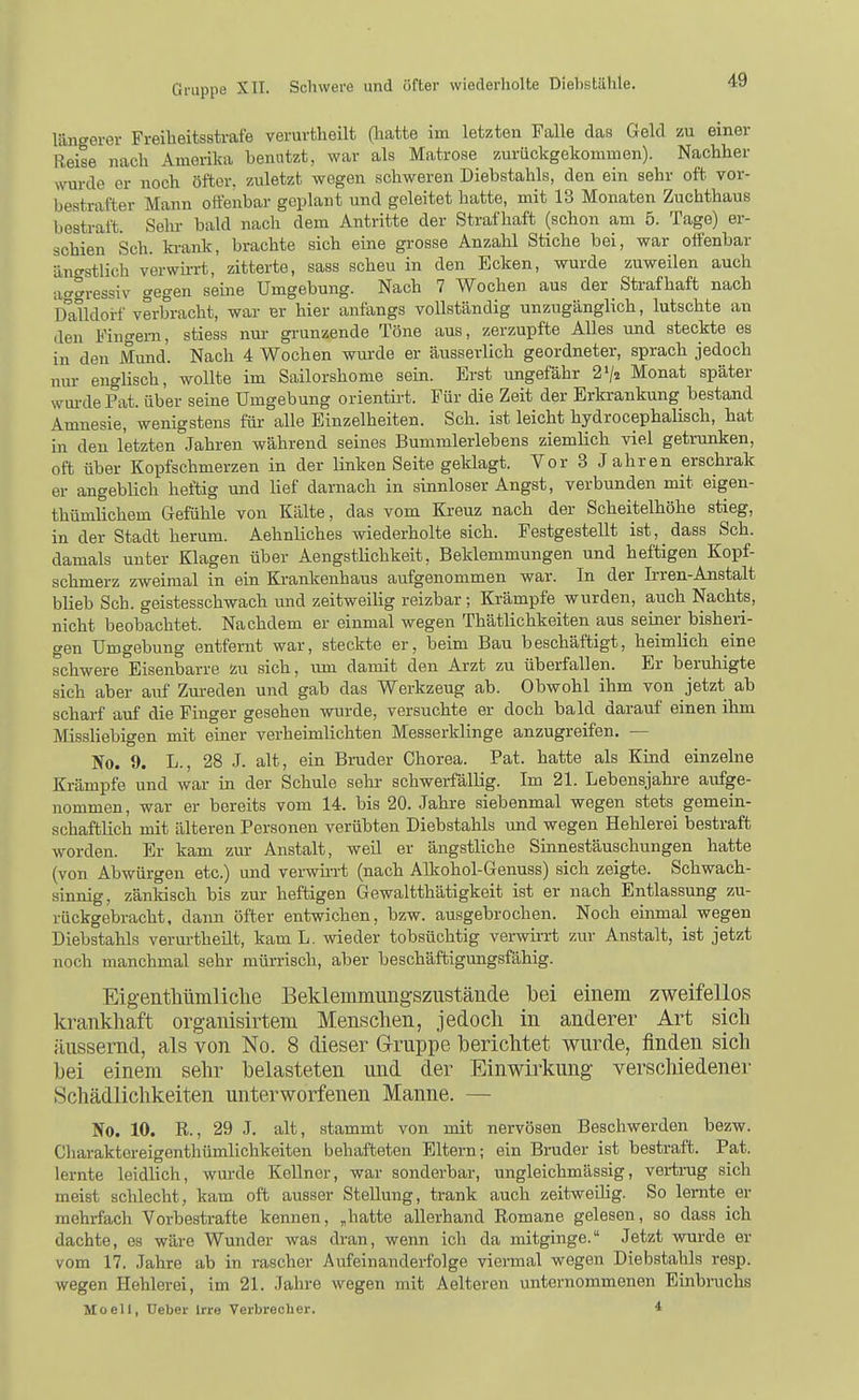 längerer Freiheitsstrafe verurtheilt (hatte im letzten Falle das Geld zu einer Reise nach Amerika benutzt, war als Matrose zurückgekommen). Nachher wurde er noch öfter, zuletzt wogen schweren Diebstahls, den ein sehr oft vor- bestrafter Mann offenbar geplant und geleitet hatte, mit 13 Monaten Zuchthaus bestraft. Sehr bald nach dem Antritte der Strafhaft (schon am 5. Tage) er- schien Sch. ki-ank, brachte sich eine grosse Anzahl Stiche bei, war oifenbar äno-stlich verwü-rt, zitterte, sass scheu in den Ecken, wurde zuweilen auch at^gressiv gegen seine Umgebung. Nach 7 Wochen aus der Strafhaft nach Dalldorf verbracht, war er hier anfangs vollständig unzugänglich, lutschte an den Fingern, stiess nur grunzende Töne aus, zerzupfte Alles und steckte es in den Mund. Nach 4 Wochen wurde er äusserlich geordneter, sprach jedoch nur enghsch, wollte im Sailorshome sein. Erst ungefähr 2V2 Monat später wui-de Fat. über seine Umgebung orientü-t. Für die Zeit der Erkrankung bestand Amnesie, wenigstens für- alle Einzelheiten. Sch. ist leicht hydrocephaüsch, hat in den letzten Jahren während seines Bummlerlebens ziemlich viel getrunken, oft über Kopfschmerzen in der linken Seite geklagt. Vor 3 J ahren erschrak er angeblich heftig und lief darnach in sinnloser Angst, verbunden mit eigen- thümlichem Gefühle von Kälte, das vom Kreuz nach der Scheitelhöhe stieg, in der Stadt herum. Aehnliches wiederholte sich. Festgestellt ist,_dass Sch. damals unter Klagen über Aengstlichkeit, Beklemmungen und heftigen Kopf- schmerz zweimal in ein Krankenhaus aufgenommen war. In der Irren-Anstalt blieb Sch. geistesschwach und zeitweihg reizbar; Krämpfe wurden, auch Nachts, nicht beobachtet. Nachdem er einmal wegen Thätlichkeiten aus seiner bisheri- gen Umgebung entfernt war, steckte er, beim Bau beschäftigt, heimlich eine schwere Eisenbarre zu sich, lun damit den Arzt zu überfallen. Er beruhigte sich aber aitf Zureden und gab das Werkzeug ab. Obwohl ihm von jetzt ab scharf auf die Finger gesehen wurde, versuchte er doch bald darauf einen ihm Missliebigen mit einer verheimlichten Messerklinge anzugreifen. — No. 9. L., 28 J. alt, ein Bruder Chorea. Fat. hatte als Kind einzelne Krämpfe und war in der Schule sehr schwerfällig. Im 21. Lebensjahre aufge- nommen, war er bereits vom 14. bis 20. Jahre siebenmal wegen stets gemein- schaftlich mit älteren Personen verübten Diebstahls imd wegen Hehlerei bestraft worden. Er kam zur Anstalt, weil er ängstliche Sinnestäuschungen hatte (von Abwürgen etc.) und verwkrt (nach Alkohol-Genuss) sich zeigte. Schwach- sinnig, zänkisch bis zur heftigen Gewaltthätigkeit ist er nach Entlassung zu- rückgebracht, dann öfter entwichen, bzw. ausgebrochen. Noch einmal wegen Diebstahls verurtheilt, kam L. wieder tobsüchtig verwirrt zur Anstalt, ist jetzt noch manchmal sehr mürrisch, aber beschäftigungsfähig. Eigentlitimliclie Beklemmimgszustäiide bei einem zweifellos krankhaft organisirtem Menschen, jedoch in anderer Art sich äussernd, als von No. 8 dieser Gruppe berichtet wurde, finden sich bei einem sehr belasteten und der Einwirkung verscliiedener Schädlichkeiten unterworfenen Manne. — No. 10. R., 29 J. alt, stammt von mit nervösen Beschwerden bezw. Cliaraktereigenthümlichkeiten behafteten Eltern; ein Bruder ist bestraft. Fat. lernte leidlich, wurde Kellner, war sonderbar, ungleichmässig, vertrug sich meist schlecht, kam oft ausser Stellung, trank auch zeitweilig. So lernte er mehrfach Vorbestrafte kennen, „hatte allerhand Romane gelesen, so dass ich dachte, es wäre Wunder was di-an, wenn ich da mitginge. Jetzt wurde er vom 17. Jahre ab in rascher Aufeinanderfolge viermal wegen Diebstahls resp. wegen Hehlerei, im 21. Jahre wegen mit Aelteren unternommenen Einbinchs Mo eil, Ueber Irre Verbrecher. 4