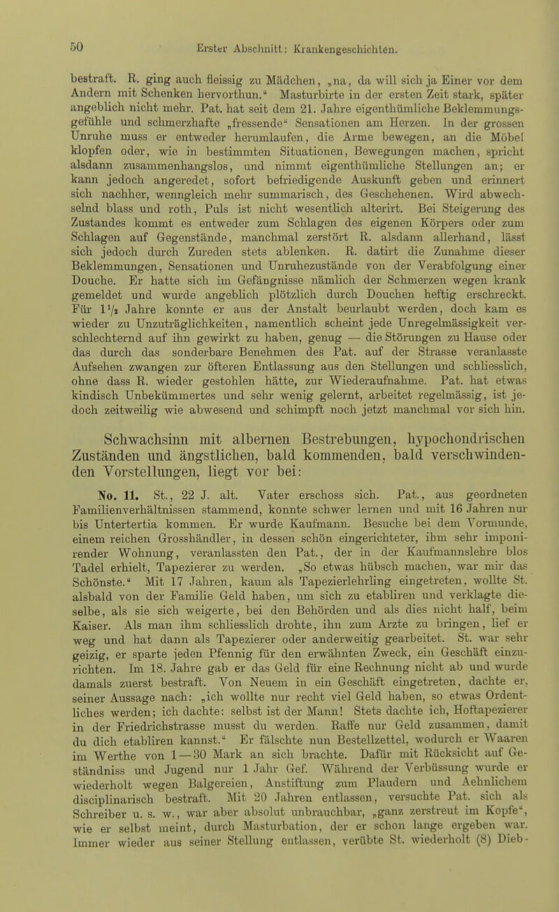 bestraft. R. ging auch fleissig zu Mädchen, ,na, da will sich ja Einer vor dem Andern mit Schenken hervorthun. Masturbirte in der ersten Zeit stark, später angeblich nicht mehr. Pat. hat seit dem 21. Jahre eigenthümliche Bekleminungs- gefühle und schmerzhafte „fi-essende Sensationen am Herzen. In der grossen Um-uhe muss er entweder herumlaufen, die Arme bewegen, an die Möbel klopfen oder, wie in bestimmten Situationen, Bewegungen machen, spricht alsdann zusammenhangslos, und nimmt eigenthümliche Stellungen an; er kann jedoch angeredet, sofort befriedigende Auskunft geben und erinnert sich nachher, wenngleich mehr summariscli, des Geschehenen. Wh-d abwech- selnd blass und roth, Puls ist nicht wesenthch alterirt. Bei Steigerung des Zustandes kommt es entweder zum Schlagen des eigenen Körpers oder zum Schlagen auf Gegenstände, manchmal zerstört R. alsdaim allerhand, lässt sich jedoch dm-ch Zm-eden stets ablenken. R. dath-t die Zunahme dieser Beklemmungen, Sensationen und TJnruhezustände von der Verabfolgung einer Douche. Er hatte sich im Gefängnisse nämlich der Schmerzen wegen ki-ank gemeldet und wm-de angebhch plötzlich durch Douchen heftig erschi-eckt. Für 1'/» Jatre konnte er aus der Anstalt bem-laubt werden, doch kam es wieder zu ünzuträglichkeiten, namentlich scheint jede Unregelmässigkeit ver- schlechternd auf ihn gewirkt zu haben, genug — die Störungen zu Hause oder das dui'ch das sonderbare Benehmen des Pat. auf der Strasse veranlasste Aufsehen zwangen zur öfteren Entlassung aus den Stellungen und schliessUch, ohne dass R. wieder gestohlen hätte, zur Wiederaufnahme. Pat. hat etwas kindisch Unbekümmertes und sehr wenig gelernt, arbeitet regelmässig, ist je- doch zeitweilig wie abwesend und schimpft noch jetzt manchmal vor sich hin. Schwachsinn mit albernen Bestrebungen, hypochondrischen Zuständen und ängstlichen, bald kommenden, bald verschwinden- den Vorstellungen, liegt vor bei: No. 11. St., 22 J. alt. Vater erschoss sich. Pat., aus geordneten Familienverhältnissen stammend, konnte schwer lernen und mit 16 Jahi-en nm- bis Untertertia kommen. Er wurde Kaufmann. Besuche bei dem Vormmide, einem reichen Grosshändler, in dessen schön eingerichteter, ihm sehr imponi- render Wohnung, veranlassten den Pat., der in der Kaufmanuslehre blos Tadel erhielt, Tapezierer zu werden. „So etwas hübsch machen, war mir das Schönste. Mit 17 Jahren, kaum als Tapezierlehrhng eingetreten, woUte St. alsbald von der Familie Geld haben, um sich zu etabliren und verklagte die- selbe, als sie sich weigerte, bei den Behörden und als dies nicht half, beim Kaiser. Als man ihm schliesslich drohte, ihn zum Arzte zu bringen, lief er weg und hat dann als Tapezierer oder anderweitig gearbeitet. St. war sehr geizig, er sparte jeden Pfennig für den erwähnten Zweck, ein Geschäft einzu- richten. Im 18. Jahre gab er das Geld für eine Rechnung nicht ab und wurde damals zuerst bestraft. Von Neuem in ein Geschäft eingetreten, dachte er. seiner Aussage nach: „ich wollte nur recht viel Geld haben, so etwas Ordent- liches werden; ich dachte: selbst ist der Mann! Stets dachte ich, Hoftapezierer in der Friedrichstrasse musst du werden. Raffe nur Geld zusammen, damit du dich etabliren kannst. Er fälschte nun Bestellzettel, wodurch er Waaren im Werthe von 1 — 30 Mark an sich brachte. Dafür mit Rücksicht auf Ge- ständniss und Jugend nur 1 Jahr Gef. Wähi-end der Verbüssung wurde er wiederholt wegen Balgereien, Anstiftung zum Plaudern und Aehnlichem disciplinarisch bestraft. Mit 20 Jahren entlassen, versuchte Pat. sich als Schreiber u. s. w., war aber absolut unbrauchbar, „ganz zerstreut im Kopfe, wie er selbst meint, durch Masturbation, der er schon lange ergeben war. Immer wieder aus seiner Stellung entlassen, verübte St. wiederholt (8) Dieb-