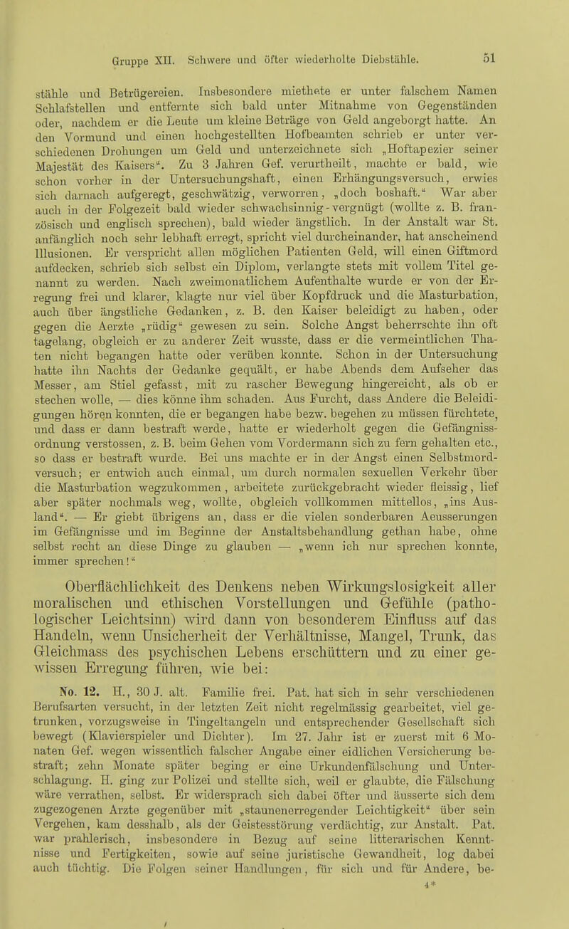 stiilile und Betrügereien. Insbesondere mietlip.te er unter falschem Namen Schlafstellen und entfernte sich bald unter Mitnahme von Gegenständen oder, nachdem er die Leute um kleine Beträge von Geld angeborgt hatte. An den Vormund und einen hochgestellten Hofbeamten schrieb er unter ver- schiedenen Drohungen um Geld und unterzeichnete sich „Hoftapezier seiner Majestät des Kaisers. Zu 3 Jahren Gef. verurthoilt, machte er bald, wie schon vorher in der Untersuchungshaft, einen Erhängungsversuch, erwies sich darnach aufgeregt, geschwätzig, verworren, „doch boshaft. War aber auch in der Folgezeit bald wieder schwachsinnig - vergnügt (wollte z. B. fran- zösisch und englisch sprechen), bald wieder ängstlich. In der Anstalt war St. anfänghch noch selir lebhaft erregt, spricht viel dm-cheinander, hat anscheinend Illusionen. Er verspricht allen möghchen Patienten Geld, will einen Giftmord aufdecken, schrieb sich selbst ein Diplom, verlangte stets mit vollem Titel ge- nannt zu werden. Nach zweimonatlichem Aufenthalte wurde er von der Er- regung frei und klarer, klagte nur viel über Kopfdruck und die Masturbation, auch über ängstliche Gedanken, z. B. den Kaiser beleidigt zu haben, oder gegen die Aerzte , rüdig gewesen zu sein. Solche Angst beherrschte ilin oft tagelang, obgleich er zu anderer Zeit wusste, dass er die vermeintlichen Tha- ten nicht begangen hatte oder verüben konnte. Schon in der Untersuchung hatte ihn Nachts der Gedanke gequält, er habe Abends dem Aufseher das Messer, am Stiel gefasst, mit zu rascher Bewegimg hingereicht, als ob er stechen woUe, — dies könne ihm schaden. Aus Furcht, dass Andere die Beleidi- gungen hören keimten, die er begangen habe bezw. begehen zu müssen füi-chtete, und dass er dann bestraft werde, hatte er wiederholt gegen die Gefängniss- ordnung Verstössen, i. B. beim Gehen vom Vordermann sich zu fern gehalten etc., so dass er bestraft wurde. Bei uns machte er in der Angst einen Selbstmord- versuch; er entwich auch einmal, um durch normalen sexuellen Verkehr über die Masturbation wegzukommen, arbeitete zm-ückgebracht wieder üeissig, lief aber später nochmals weg, wollte, obgleich vollkommen mittellos, „ins Aus- land. —• Er giebt übrigens an, dass er die vielen sonderbaren Aeusserungen im Gefängnisse und im Beginne dei- Anstaltsbehandlung gethan habe, ohne selbst recht an diese Dinge zu glauben —■ „wemi ich nm* sprechen konnte, immer sprechen! Oberflächliclikeit des Denkens neben Wirkungslosigkeit aller moralischen und ethischen Vorstellungen und Grefühle (patho- logischer Leichtsinn) wird dann von besonderem Einfluss auf das Handeln, wenn Unsicherheit der Verliältnisse, Mangel, Trunk, das Gleichmass des psychischen Lebens erschüttern und zu einer ge- wissen Erregung führen, wie bei: No. 12. H., 30 J. alt. Familie frei. Pat. hat sich in sehr verschiedenen Berufsarten versucht, in der letzten Zeit nicht regelmässig gearbeitet, viel ge- trunken, vorzugsweise in Tingeltangeln und entsprechender Gesellschaft sich bewegt (Klavierspieler und Dichter). Im 27. Jaln- ist er zuerst mit 6 Mo- naten Gef. wegen wissentlich falscher Angabe einer eidlichen Versicherung be- straft; zehn Monate später beging er eine Urkundenfälschung und Unter- schlagung. H. ging zur Polizei und stellte sich, weil er glaubte, die Fälschung wäre verrathen, selbst. Er widersprach sich dabei öfter imd äusserte sich dem zugezogenen Arzte gegenüber mit „staunenon-egender Leichtigkeit über sein Vergehen, kam desshalb, als der Geistesstörung verdächtig, zur Anstalt. Pat. war prahlerisch, insbesondere in Bezug auf seine litterarischen Kennt- nisse und Fertigkeiten, sowie auf seine juristische Gewandheit, log dabei auch tüchtig. Die Folgen seiner Handlungen, für sich und für- Andere, be- 4*