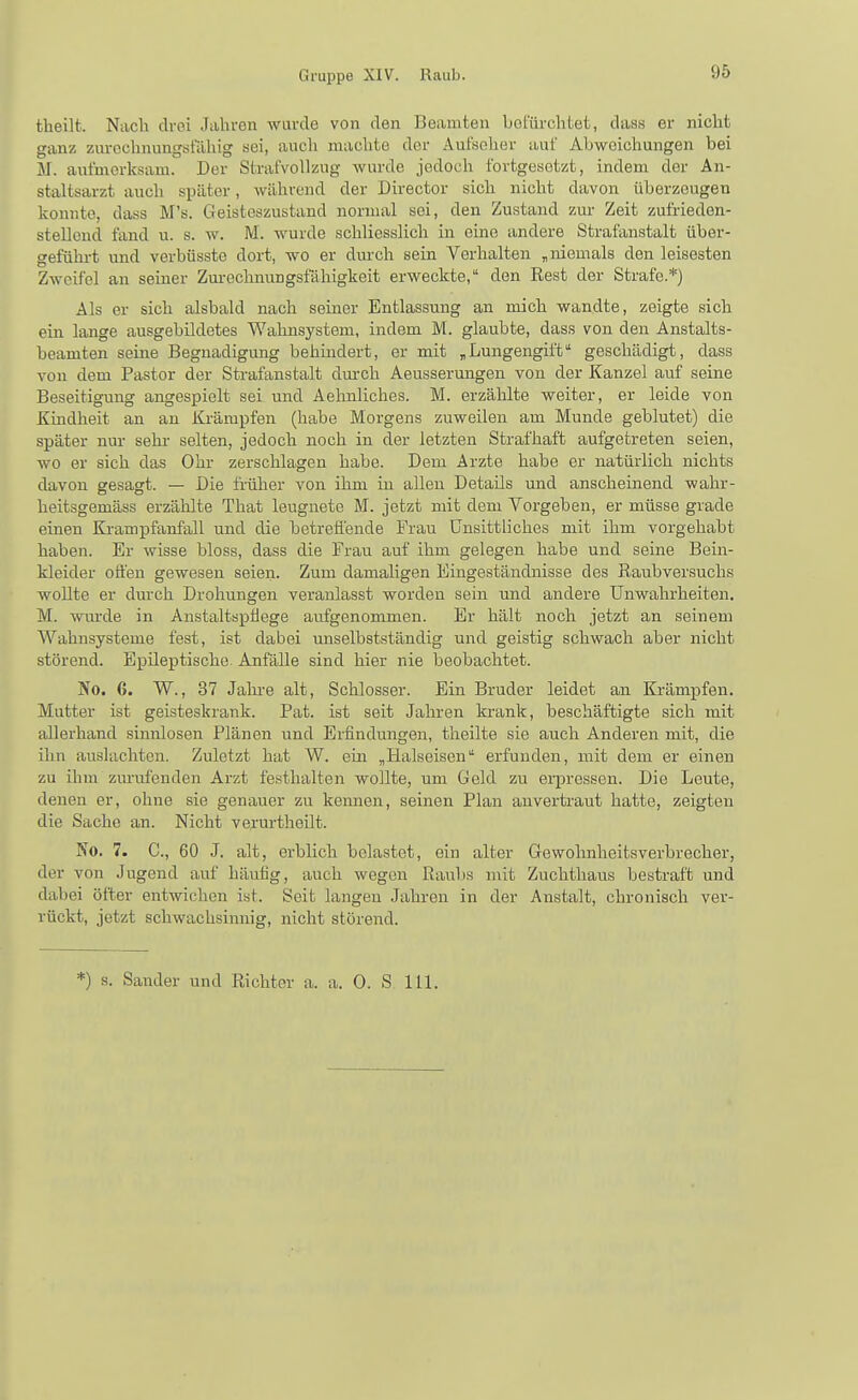 theilt. Nach drei Jahren wurde von den Beamten bot'ürchtet, dass er nicht ganz zurechnungsfähig sei, auch machte der Aufseher auf Abweichungen bei M. aufmerksam. Der Strafvollzug wurde jedoch fortgesetzt, indem der An- staltsarzt auch spater, während der Director sich nicht davon überzeugen konnte, dass M's. Geisteszustand normal sei, den Zustand zur Zeit zufrieden- stellend fand u. s. w. M. wurde schliesslich in eine andere Strafanstalt über- geführt und verbüssto dort, wo er durch sein Verhalten „niemals den leisesten Zweifel an seiner Zm-ochnungsfähigkeit erweckte, den Rest der Strafe.*) Als er sich alsbald nach seiner Entlassung an mich wandte, zeigte sich ein lange ausgebildetes Walinsystem, indem M. glaubte, dass von den Anstalts- beamten seine Begnadigung behmdert, er mit „Lungengift geschädigt, dass von dem Pastor der Strafanstalt durch Aeussermigen von der Kanzel auf seine Beseitigung angespielt sei und Aehnliches. M. erzählte weiter, er leide von Kmdheit an an Krämpfen (habe Morgens zuweilen am Munde geblutet) die später nur sehr selten, jedoch noch in der letzten Strafhaft aufgetreten seien, wo er sich das Ohr zerschlagen habe. Dem Arzte habe er natürlich nichts davon gesagt. — Die fi-üher von ihm iu allen Details und anscheinend wahr- heitsgemäss erzählte That leugnete M. jetzt mit dem Vorgeben, er müsse grade einen Krampfanfall und die betrefl'ende Frau Unsittliches mit ihm vorgehabt haben. Er wisse bloss, dass die Frau auf ihm gelegen habe und seine Bein- kleider offen gewesen seien. Zum damaligen Eingeständnisse des Raubversuchs wollte er durch Drohungen veranlasst worden sein und andere Unwahrheiten. M. wiu-de in Anstaltspflege aufgenommen. Er hält noch jetzt an seinem Wahnsysteme fest, ist dabei unselbstständig und geistig schwach aber nicht störend. Epileptische. Anfälle sind hier nie beobachtet. No. 6. W., 37 Jalu'e alt, Schlosser. Ein Bruder leidet an Krämpfen. Mutter ist geisteskrank. Fat. ist seit Jahren krank, beschäftigte sich mit allerhand sinnlosen Plänen und Erfindungen, theilte sie auch Anderen mit, die ihn auslachten. Zuletzt hat W. ein „Halseisen erfunden, mit dem er einen zu ihm zurufenden Arzt festhalten wollte, um Geld zu erpressen. Die Leute, denen er, ohne sie genauer zu kemien, seinen Plan anvertraut hatte, zeigten die Sache an. Nicht verurtheilt. No. 7. C, 60 J. alt, erblich belastet, ein alter Gewohnheitsverbrecher, der von Jugend auf häufig, auch wegen Raubs mit Zuchthaus bestraft und dabei öfter entwichen ist. Seit langen Jahren in der Anstalt, chronisch ver- rückt, jetzt schwachsinnig, nicht störend. *) s. Sander und Richter a. a. 0. S 111.