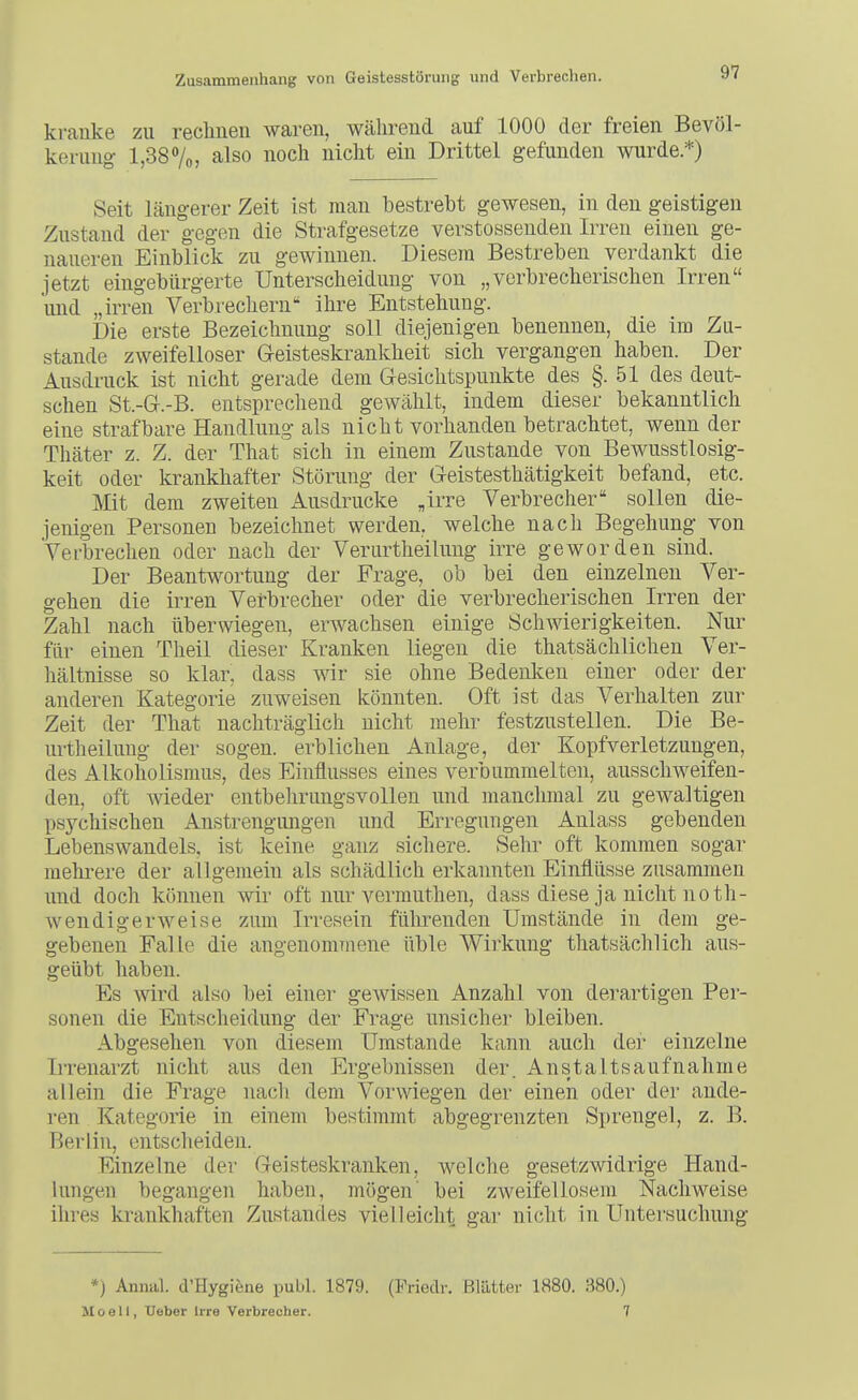 kranke zu reclmen waren, während auf 1000 der freien Bevöl- kerung l,387o, also noch nicht ein Drittel gefunden wurde.*) Seit längerer Zeit ist man bestrebt gewesen, in den geistigen Zustand der gegen die Strafgesetze verstossenden Irren einen ge- naueren Einblick zu gewinnen. Diesem Bestreben verdankt die jetzt eingebürgerte Unterscheidung von „verbrecherischen Irren und „irren Verbrechern ilire Entstehung. Die erste Bezeichnung soll diejenigen benennen, die im Zu- stande zweifelloser G-eisteskrankheit sich vergangen haben. Der Ausdruck ist nicht gerade dem Gesichtspunkte des §.51 des deut- schen St.-G.-B. entsprecliend gewälilt, indem dieser bekanntlich eine strafbare Handlung als nicht vorhanden betrachtet, wenn der Thäter z. Z. der That sich in einem Zustande von Bewusstlosig- keit oder krankhafter Störung der Geistesthätigkeit befand, etc. Mt dem zweiten Ausdrucke „irre Verbrecher sollen die- jenigen Personen bezeichnet werden, welche nach Begehung von Verbrechen oder nach der Verurtheilung irre geworden sind. Der Beantwortung der Frage, ob bei den einzelnen Ver- gehen die irren Verbrecher oder die verbrecherischen Irren der Zahl nach überwiegen, erwachsen einige Schwierigkeiten. Nur für einen Theil dieser Kranken liegen die thatsächlichen Ver- hältnisse so klar, dass wir sie ohne Bedenken einer oder der anderen Kategorie zuweisen könnten. Oft ist das Verhalten zur Zeit der That nachträglich nicht mehr festzustellen. Die Be- m-theilung der sogen, erblichen Anlage, der Kopfverletzungen, des Alkoholismus, des Einflusses eines verbummelten, ausschweifen- den, oft wieder entbehrungsvollen und manchmal zu gewaltigen psychischen Anstrengungen und Erregungen Anlass gebenden Lebenswandels, ist keine ganz sichere. Sehr oft kommen sogar mehrere der allgemein als schädlich erkannten Einflüsse zusammen und doch können wir oft nur vermuthen, dass diese ja nicht noth- wendigerweise zum Irresein fülirenden Umstände in dem ge- gebenen Falle die angenommene üble Wirkung thatsächlich aus- geübt haben. Es wird also bei einer gewissen Anzahl von derartigen Per- sonen die Entscheidung der Frage unsicher bleiben. Abgesehen von diesem Umstände kann auch der einzelne IiTenarzt nicht aus den Ergebnissen der. Anstaltsaufnähme allein die Frage nach dem Vorwiegen der einen oder der ande- ren Kategorie in einem bestimmt abgegrenzten Sprengel, z. B. Berlin, entscheiden. Einzelne der Geisteskranken, welche gesetzwidrige Hand- lungen begangen haben, mögen' bei zweifellosem Nachweise ihres krankhaften Zustandes vielleicht gar nicht in Untersuchung *) Annal. d'Hygiene publ. 1879. (Friedr. Blätter 1880. 380.) Moelt, Ueber Irre Verbrecher. 7