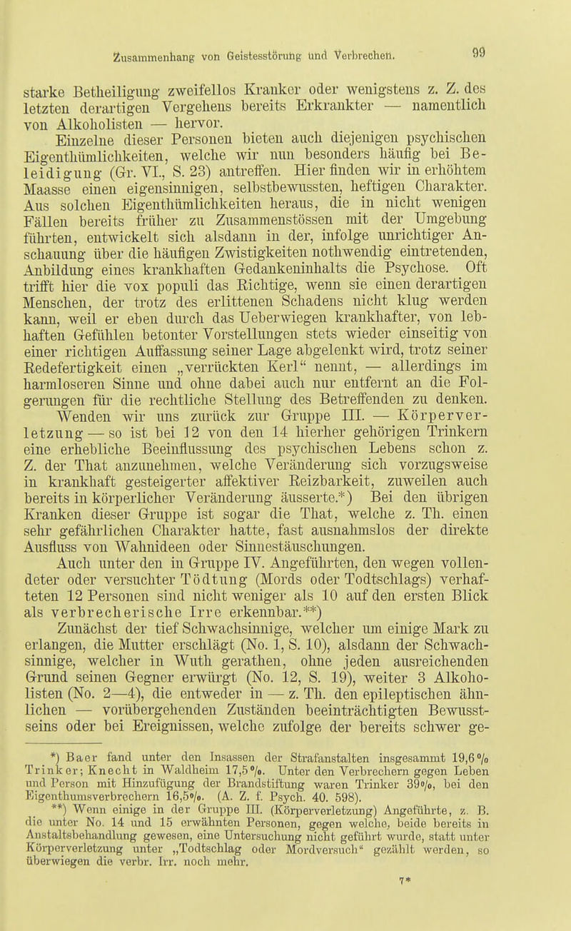 starke Betlieiliguiig- zweifellos Kranker oder wenigstens z. Z. des letzten derai'tigen Vergehens bereits Erkrankter — namentlich von Alkoliolisten — hervor. Einzelne dieser Personen bieten auch diejenigen psychischen Eigenthümlichkeiten, welche wir nun besonders häufig bei Be- leidigung (Gr. VI., S. 23) antreffen. Hier finden wir in erhöhtem Maasse einen eigensinnigen, selbstbewussten, heftigen Charakter. Aus solchen Eigenthümlichkeiten heraus, die in nicht wenigen Fällen bereits früher zu Zusammenstössen mit der Umgebung führten, entwickelt sich alsdann in der, infolge unrichtiger An- schauung über die häufigen Zwistigkeiten notliwendig eintretenden, Anbildung eines krankhaften Gredankeninhalts die Psychose. Oft trifft hier die vox populi das Richtige, wenn sie einen derartigen Menschen, der trotz des erlittenen Schadens nicht klug werden kann, weil er eben durch das Ueberwiegen krankhafter, von leb- haften Gefühlen betonter Vorstellungen stets wieder einseitig von einer richtigen Auffassung seiner Lage abgelenkt wird, trotz seiner Redefertigkeit einen „verrückten Kerl nennt, — allerdings im harmloseren Sinne und ohne dabei auch nur entfernt an die Fol- genmgen für die rechtliche Stellung des Betreffenden zu denken. Wenden wir uns zurück zur Gruppe III. — Körperver- letzung— so ist bei 12 von den 14 hierher gehörigen Trinkern eine erhebliche Beeinflussung des psychischen Lebens schon z. Z. der That anzunehmen, welche Veränderung sich vorzugsweise in krankhaft gesteigerter affektiver Reizbarkeit, zuweilen auch bereits in körperlicher Veränderung äusserte.*) Bei den übrigen Kranken dieser Gruppe ist sogar die That, welche z. Th. einen sehr gefährlichen Charakter hatte, fast ausnahmslos der direkte Ausfluss von Wahnideen oder Sinnestäuschungen. Auch unter den in Gruppe IV. Angeführten, den wegen vollen- deter oder versuchter Tö dtung (Mords oder Todtschlags) verhaf- teten 12 Personen sind nicht weniger als 10 auf den ersten Blick als verbrecherische Irre erkennbar.**) Zunächst der tief Schwachsinnige, welcher um einige Mark zu erlangen, die Mutter erschlägt (No. 1, S. 10), alsdann der Schwach- sinnige, welcher in Wuth gerathen, ohne jeden ausreichenden Grund seinen Gegner erwürgt (No. 12, S. 19), weiter 3 Alkoho- listen (No. 2—4), die entweder in — z. Th. den epileptischen ähn- lichen — vorübergehenden Zuständen beeinträchtigten Bewusst- seins oder bei Ereignissen, welche zufolge der bereits schwer ge- *) Baer fand unter den Insassen der Strafanstalten insgesammt 19,6'/o Trinker; Knecht in Waldheim 17,5»/o. Unter den Verbrechern gegen Leben und Per.son mit Hinzufügung der Brandstiitung waren Trinker 39i)/o, bei den Eigenthumsverbrechern 16,5»/o. (A. Z. f. Psych. 40. 598). **) Wenn einige in der Gruppe III. (Körperverletzung) Angeführte, %. B. die unter No. 14 und 15 erwähnten Personen, gegen welche, beide bereits in Anstaltsbehandlung gewesen, eine Untersuchung nicht geführt wurde, statt unter Köi-perverletzung unter „Todtschlag oder Mordversuch gezählt werden, so überwiegen die verbr. Irr. noch mehr. 7«