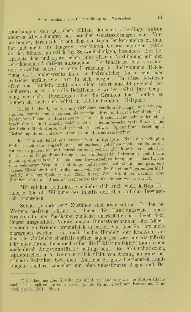 Handluugeu sich getrieben fühlen, kommen allerdings neben anderen Abweichungen bei manchen Geistesstörungen vor. Vor- stelluno-en deren Inhalt mit dem sonstigen Denken luchts zu tliun hat und nicht aus längeren geordneten Gedankengängen gebil- det ist können plötzlich bei Schwachsinnigen, besonders aber bei Epileptischen und Hysterischen (hier öfter in Verbindung mit den verschiedenen Anfällen) auftauchen. Ihr Inhalt ist sehr verschie- den zuweilen betrifft er eine Förderung des Individuums (Reich- thuni etc), andererseits kann er bedrohlicher Natur sein oder Antriebe gefährlicher Art in sich bergen. Da diese letzteren öfter das Handeln nicht oder nicht sofort ausschlaggebend be- einflussen, so warnen die Befallenen zuweilen selbst ihre Umge- bung vor sich. Unterliegen aber die Kranken dem Impulse, so können sie auch sich selbst in Gefahr bringen. Beispiel: R 26 J alte Hysterische mit vielfachen nervösen Störungen und Affectzu- ständen, konnte dem Gedanken, sie vermöge ihi-en in Paris (!) befindlichen Ge- liebten vom Dache des Hauses aus zu sehen, schliessHch nicht mehr widerstehen, brach durch ein Glasdach, welches sie zu diesem Zwecke trotz Bewusstsems der Gefahr überkletterte, und verletzte sich schwer. Später Sinnestäuschungen (Bedrohung durch Thiere u. Aehnl.) ohne Bewusstseinsverlust. R., 47 J. alt, leidet seit längerer Zeit an Epilepsie. Nach den Krämpfen fühlt er sich sehr abgeschlagen und zugleich getrieben nach dem Palais des Kaisers zu gehen, um mit demselben zu sprechen, „ich konnte mir nicht hel- fen. Ist in Folge dieses Dranges aus stimdenweiter Entfernung nach Berlm gelaufen, einmal trat dabei eine neue BewusstseinstrÜbung ein, so dass R., von dem bekannten Wege ab- und lange innherkrend, zuletzt an einer ganz ent- legenen Eisenbahnlinie betroffen mid, weü man ihn füi- einen Vagabunden liielt, tüchtig dm-chgeprügelt wm-de. Nach kurzer Zeit trat dieser nachher vom Kranken selbst als „Unsinn bezeichnete Gedanke immer wieder zm-üok. Mit. solchen Gedanken verbindet sich auch wohl heftige Un- ruhe, z. Th. als Wirkung des Inhalts derselben auf das Bewusst- sein anzusehen. Solche „impulsiven Zustände sind aber selten. In den bei Weitem meisten Fällen, in denen die Handlungsweise eines Kranken für den Zuschauer zunächst unerklärlich ist, liegen doch länger ausgebildete Vorstellungen, Sinnestäuschungen oder Affect- zustände zu Grunde, wenngleich dieselben von dem Pat. oft nicht zugegeben werden. Ein auffallendes Handeln der Kranken, von dem sie vielleicht ebenfalls später sagen „es war mir als müsste ich oder füi^ das ihnen auch selbst die Erklärung fehlt,*) kann ferner auch durch Angstzustände bedingt sein. Bei Melancholischen, Epileptischen u. A. treten nämlich nicht von Anfang an ganz be- stimmte Gedanken bzw. nicht Antriebe zu ganz bestimmten Hand- lungen, sondern zunächst nur eine unbestimmte Angst und Be- *) So dass manche Kranke gar nicht vorhanden gewesene Motive (Rach- sucht) sich später einreden lassen (s. die Brandstifterinnen Rousseaus, Anm. med. psych. 1881. Nov.).