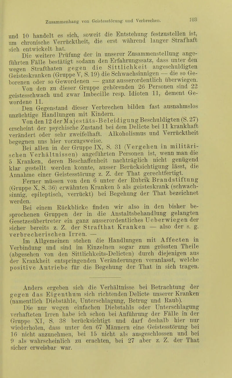 und 10 handelt es sich, soweit die Entstehimg festzustellen ist, um chronische Verrücktheit, die erst während langer Strafhaft sich entwickelt hat. Die weitere Prüfung der in unserer Zusammenstellung ange- führten Fälle bestätigt sodann den Erfahrungssatz, dass unter den wegen Strafthaten gegen die Sittlichkeit angeschuldigten Geisteskranken (Gruppe V, S. 19) die Schwachsinnigen — die so Ge- borenen oder so Gewordenen — ganz ausserordentlich überwiegen. Von den zu dieser Gruppe gehörenden 26 Personen sind 22 geistesschwach und zwar Imbecille resp. Idioten 11, dement Ge- wordene 11. , -, ^ X 11 Den Gegenstand dieser Verbrechen bilden fast ausnahmslos unzüchtige Handlungen mit Kindern. Von den 12der Majestäts-Beleidigung Beschuldigten (S. 2 7) erscheint der psychische Zustand bei dem Delicte bei 11 krankhaft verändert oder sehr zweifelhaft. Alkoholismus und Verrücktheit begegnen uns hier vorzugsweise. Bei allen in der Gruppe IX, S. 31 (Vergehen in militäri- schen Verhältnissen) angeführten Personen ist, wenn man die 5 Kranken, deren Beschaffenheit nachträglich nicht genügend klar gestellt werden konnte, ausser Berücksichtigung lässt, die Annahme einer Geistesstörung z. Z. der That gerechtfertigt. Ferner müssen von den 6 imter der Eubrik Brandstiftung (Gruppe X, S. 36) erwähnten Kranken 5 als geisteskrank (schwach- sinnig, epileptisch, verrückt) bei Begehung der That bezeichnet werden. Bei einem Rückblicke finden wir also in den bisher be- sprochenen Gruppen der in die Anstaltsbehandlung gelangten Gesetzesübertreter ein ganz ausserordentliches U eher wiegen der sicher bereits z. Z. der Strafthat Kranken — also der s. g. verbrecherischen Irren. — Im Allgemeinen stehen die Handlungen mit Affecten in Verbindung und sind im Einzelnen sogar zum grössten Theile (abgesehen von den Sittlichkeits-Delicten) durch diejenigen aus der Krankheit entspringenden Veränderungen veranlasst, welche positive Antriebe für die Begehung der That in sich tragen. Anders ergeben sich die Verhältnisse bei Betrachtung der gegen das Eigenthura sich richtenden Delicte unserer Kranken (namentlich Diebstähle, Unterschlagung, Betrug und Eaub). Die nur wegen einfachen Diebstahls oder Unterschlagung verhafteten Irren habe ich schon bei Anführung der Fälle in der Grappe XI, S. 38 berücksichtigt und darf deshalb hier nur wiederholen, dass unter den 67 Männern eine Geistesstörung bei 16 nicht anzunehmen, bei 15 nicht als ausgeschlossen und bei 9 als wahrscheinlich zu erachten, bei 27 aber z. Z. der That sicher erweisbar war.