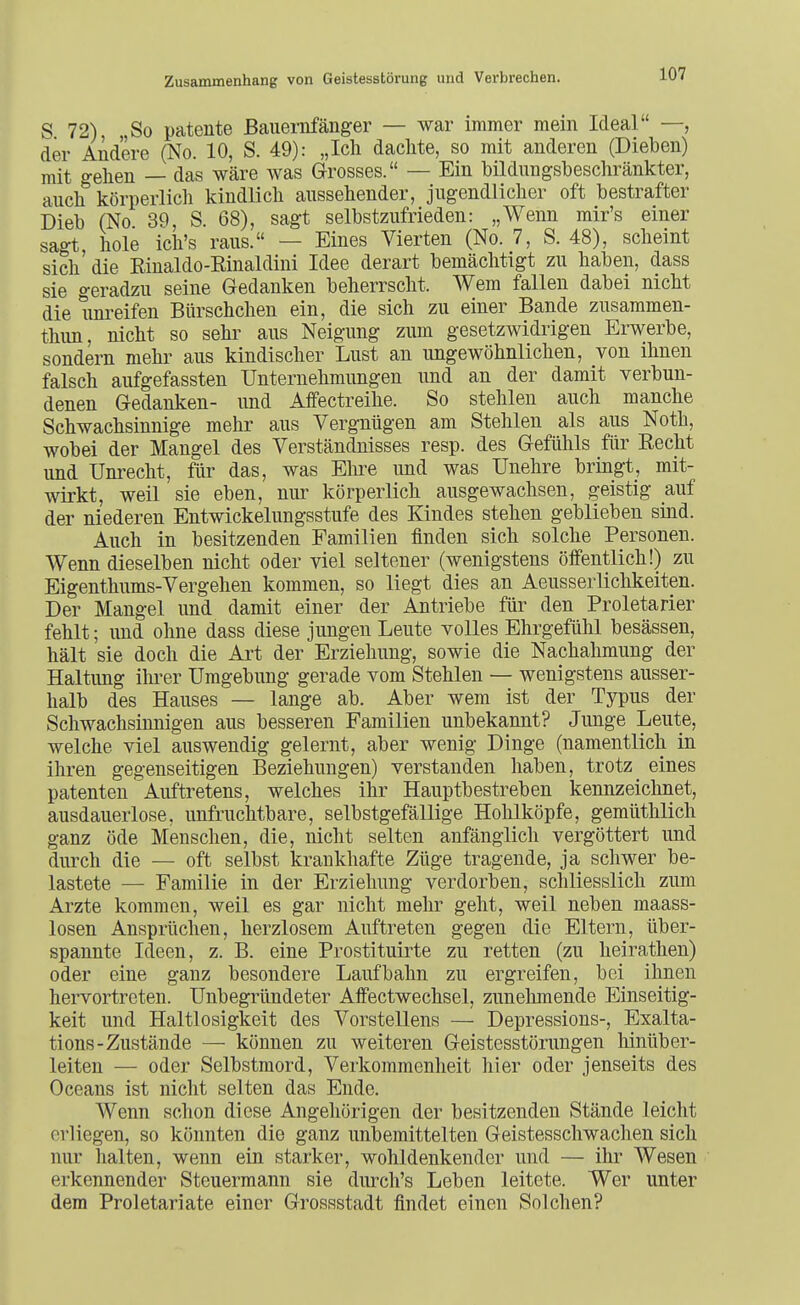 S 72) , So patente Bauernfänger — war immer mein Ideal —, der Andere (No. 10, S. 49): „Ich dachte, so mit anderen (Dieben) mit gehen — das wäre was Grosses. — Ein bildungsbeschränkter, auch körperlich kindlich aussehender, jugendlicher oft bestrafter Dieb (No 39, S. 68), sagt selbstzufrieden: „Wenn mir's einer sagt hole icli's raus. — Eines Vierten (No. 7, S. 48), scheint sich' die Rinaldo-Rinaldini Idee derart bemächtigt zu haben, dass sie o-eradzu seine Gedanken beherrscht. Wem fallen dabei nicht die uni-eifen Bürschchen ein, die sich zu einer Bande zusammen- thun, nicht so sehr aus Neigung zum gesetzwidrigen Erwerbe, sondern mehr aus kindischer Lust an ungewöhnlichen, von ihnen falsch aufgefassten Unternehmungen und an der damit verbun- denen Gedanken- und Affectreihe. So stehlen auch manche Schwachsinnige mehr aus Vergnügen am Stehlen als aus Noth, wobei der Mangel des Verständnisses resp. des Gefühls für Recht und Unrecht, für das, was Ehre und was Unehre bringt, mit- wirkt, weil sie eben, nur körperlich ausgewachsen, geistig auf der niederen Entwickelungsstufe des Kindes stehen geblieben sind. Auch in besitzenden Familien finden sich solche Personen. Wenn dieselben nicht oder viel seltener (wenigstens öffentlich!) zu Eigenthums-Vergehen kommen, so liegt dies an Aeusserlichkeiten. Der Mangel und damit einer der Antriebe für den Proletarier fehlt; und ohne dass diese jungen Leute volles Ehrgefühl besässen, hält sie doch die Art der Erziehung, sowie die Nachahmung der Haltung ihrer Umgebung gerade vom Stehlen — wenigstens ausser- halb des Hauses — lange ab. Aber wem ist der Typus der Schwachsinnigen aus besseren Familien unbekannt? Junge Leute, welche viel auswendig gelernt, aber wenig Dinge (namentlich in ihren gegenseitigen Beziehungen) verstanden haben, trotz eines patenten 'Auftretens, welches ihr Hauptbestreben kennzeiclmet, ausdauerlose, unfruchtbare, selbstgefällige Hohlköpfe, gemüthlich ganz öde Menschen, die, nicht selten anfänglich vergöttert und durch die — oft selbst krankhafte Züge tragende, ja schwer be- lastete — Familie in der Erzieliung verdorben, schliesslich zum Arzte kommen, weil es gar nicht mehr geht, weil neben maass- losen Ansprüchen, herzlosem Auftreten gegen die Eltern, über- spannte Ideen, z. B. eine Prostituirte zu retten (zu heirathen) oder eine ganz besondere Laufbahn zu ergreifen, bei ihnen hervortreten. Unbegründeter Affectwechsel, zunelimende Einseitig- keit und Haltlosigkeit des Vorstellens — Depressions-, Exalta- tions-Zustände — können zu weiteren Geistesstörungen hinüber- leiten — oder Selbstmord, Verkommenheit hier oder jenseits des Oceans ist nicht selten das Ende. Wenn schon diese Angehörigen der besitzenden Stände leicht erliegen, so könnten die ganz unbemittelten Geistesschwachen sich nur halten, wenn ein starker, wohldenkender und — ihr Wesen erkennender Steuermann sie durch's Leben leitete. Wer unter dem Proletariate einer Grossstadt findet einen Solchen?