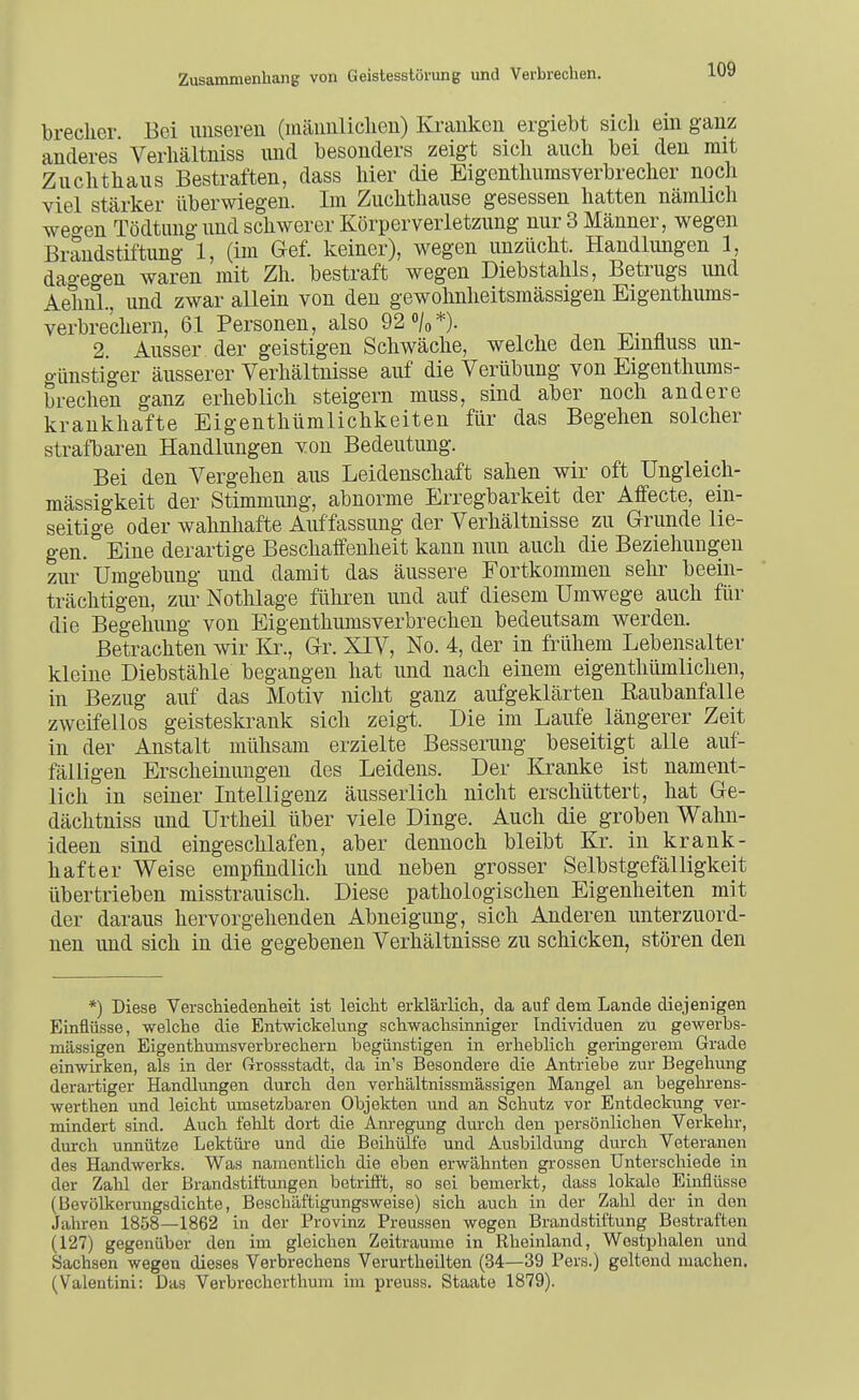 breclier Bei unseren (männlichen) Kranken ergiebt sieh ein ganz anderes Verhältniss und besonders zeigt sich auch bei den mit Zuchthaus Bestraften, dass hier die Eigenthums Verbrecher noch viel stärker überwiegen. Im Zuchthause gesessen hatten nämlich wecken Tödtiing und schwerer Körperverletzung nur 3 Männer, wegen Brandstiftung 1, (im Gef. keiner), wegen unzücht. Handlungen 1, dage<^en waren mit Zh. bestraft wegen Diebstahls, Betrugs und AehnL, und zwar allein von den gewolmheitsmässigen Eigenthums- verbrechern, 61 Personen, also 92 »/o*). 2 Ausser der geistigen Schwäche, welche den Emfiuss un- günstiger äusserer Verhältnisse auf die VerÜbung von Eigenthums- brechen ganz erheblich steigern muss, sind aber noch andere krankhafte Eigenthtimlichkeiten für das Begehen solcher strafbaren Handlungen von Bedeutung. Bei den Vergehen aus Leidenschaft sahen wir oft Ungleich- mässigkeit der Stimmung, abnorme Erregbarkeit der Affecte, ein- seitige oder wahnhafte Auffassung der Verhältnisse zu Grunde lie- gen. Eine derartige Beschaffenheit kann nun auch die Beziehungen zur Umgebung und damit das äussere Fortkommen sehr beein- trächtigen, zui- Nothlage führen und auf diesem Umwege auch für die Begehung von Eigenthumsverbrechen bedeutsam werden. Betrachten wir Kr., Gr. XIV, No. 4, der in frühem Lebensalter kleine Diebstähle begangen hat und nach einem eigenthümlichen, in Bezug auf das Motiv nicht ganz aufgeklärten Eaubanfalle zweifellos geisteskrank sich zeigt. Die im Laufe längerer Zeit in der Anstalt mühsam erzielte Besserung beseitigt alle auf- fälligen Erscheinungen des Leidens. Der Kranke ist nament- lich in seiner Intelligenz äusseiiich nicht erschüttert, hat Ge- dächtniss und Urtheil über viele Dinge. Auch die groben Wahn- ideen sind eingeschlafen, aber dennoch bleibt Kr. in krank- hafter Weise empfindlich und neben grosser Selbstgefälligkeit übertrieben misstrauisch. Diese pathologischen Eigenheiten mit der daraus hervorgehenden Abneigung, sich Anderen unterzuord- nen und sich in die gegebenen Verhältnisse zu schicken, stören den *) Diese Verschiedenheit ist leicht erklärlich, da auf dem Lande diejenigen Einflüsse, welche die Entwickelung schwachsinniger Individuen zu gewerbs- mässigen Eigenthumsverbrechern begünstigen in erheblich geringerem Grade einwirken, als in der fi-rossstadt, da in's Besondere die Antriebe zur Begehung derartiger Handlungen durch den verhältnissmässigen Mangel an begehrens- werthen und leicht umsetzbaren Objekten und an Schutz vor Entdeckung ver- mindert sind. Auch fehlt dort die Am-egung durch den persönlichen Verkehr, durch unnütze Lektüi-e und die Beihülfe und Ausbildung dm-ch Veteranen des Handwerks. Was namentlich die eben erwähnten grossen Unterschiede in der Zahl der Brandstiftungen betrifft, so sei bemerkt, dass lokale Einflüsse (Bevölkerungsdichte, Beschäftigungsweise) sich auch in der Zahl der in den Jahren 1858—1862 in der Provinz Preussen wegen Brandstiftung Bestraften (127) gegenüber den im gleichen Zeiträume in Rheinland, Westplialen und Sachsen wegen dieses Verbrechens Verurtheilten (34—39 Pers.) geltend machen. (Valentini; Das Verbrecherthum im preuss. Staate 1879).