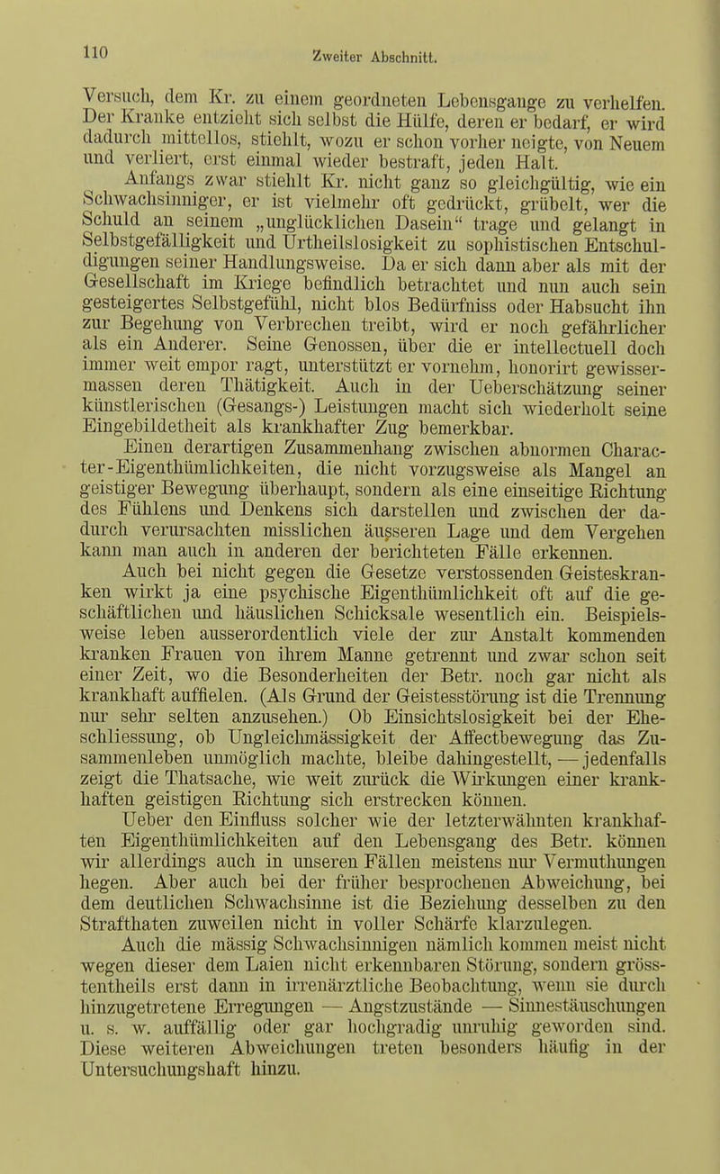 Versuch, dem Kr. zu einem geordneten Lebeufsgange zu verhelfen. Der Kranke entzieht sich selbst die Hülfe, deren er bedarf, er wird dadurch mittellos, stiehlt, wozu er schon vorher neigte, von Neuem und verliert, erst einmal wieder bestraft, jeden Halt. Anfangs zwar stiehlt Kr. nicht ganz so gleichgültig, wie ein Schwachsinniger, er ist vielmehr oft gedrückt, grübelt, wer die Schuld an seinem „unglücklichen Dasein trage und gelangt in Selbstgefälligkeit und Urtheilslosigkeit zu sophistischen Entschul- digungen seiner Handlungsweise. Da er sich dann aber als mit der Gesellschaft im Kriege befindlich betrachtet und nun auch sein gesteigertes Selbstgefühl, nicht blos Bedürfuiss oder Habsucht ihn zur Begehung von Verbrechen treibt, wird er noch gefährlicher als ein Anderer. Seine Genossen, über die er intellectuell doch immer weit empor ragt, unterstützt er vornehm, honorirt gewisser- massen deren Thätigkeit. Auch in der Ueberschätzung seiner künstlerischen (Gesangs-) Leistungen macht sich wiederholt seine Eingebildetheit als krankhafter Zug bemerkbar. Einen derartigen Zusammenhang zwischen abnormen Charac- ter-Eigenthümlichkeiten, die nicht vorzugsweise als Mangel an geistiger Bewegung überhaupt, sondern als eine einseitige Richtung des Fülilens imd Denkens sich darstellen und zwischen der da- durch verursachten misslichen äusseren Lage und dem Vergehen kann man auch in anderen der berichteten Fälle erkennen. Auch bei nicht gegen die Gesetze verstossenden Geisteskran- ken wirkt ja eine psychische Eigenthümlichkeit oft auf die ge- schäftlichen und häuslichen Schicksale wesentlich ein. Beispiels- weise leben ausserordentlich viele der zm^ Anstalt kommenden kranken Frauen von ihrem Manne getrennt und zwar schon seit einer Zeit, wo die Besonderheiten der Betr. noch gar nicht als krankhaft auffielen. (Als Grund der Geistesstörung ist die Trennung nur sehr selten anzusehen.) Ob Einsichtslosigkeit bei der Ehe- schliessung, ob Ungleiclimässigkeit der Atfectbewegung das Zu- sammenleben unmöglich machte, bleibe daliingestellt, — jedenfalls zeigt die Thatsache, wie weit zurück die Wü-kungen einer krank- haften geistigen Richtung sich erstrecken können. Ueber den Einfluss solcher wie der letzterwälmten ki-aukhaf- ten Eigenthümliclikeiten auf den Lebensgang des Betr. können wir allerdings auch in unseren Fällen meistens nui' Vermuthungen hegen. Aber auch bei der früher besprochenen Abweichung, bei dem deutlichen Schwachsinne ist die Beziehung desselben zu den Strafthaten zuweilen nicht in voller Schärfe klarzulegen. Auch die mässig Scliwachsinnigen nämlich kommen meist nicht wegen dieser dem Laien nicht erkennbaren Störung, sondern gröss- tentheils erst dann in irrenärztliche Beobachtung, wenn sie durcli hinzugetretene Erregungen — Angstzustände — Sinnestäuschungen u. s. w. auffällig oder gar hochgradig unruliig gewoi'den sind. Diese weiteren Abweichungen treten besonders häufig in der Untersuchungshaft hinzu.