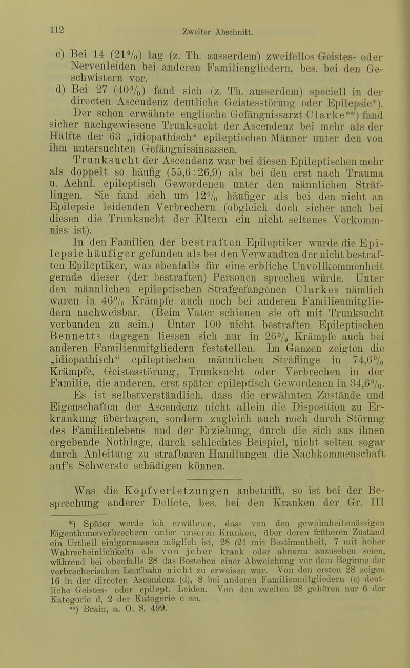 c) Bei 14 (21o/„) lag (z. Th. ausserdem) zweifellos Geistes- oder Nervenleiden bei anderen Familiengliedern, bes. bei den Ge- schwistern vor. d) Bei 27 (40 »/o) fand sich (z. Th. ausserdem) speciell in der directen Asceudenz deutliche Geistesstörung oder Epilepsie*). Der schon erwähnte englische Gefängnissarzt Ol arke**) fand sicher nachgewiesene Trunksucht der Ascendenz bei mein- als der Hälfte der 63 „idiopathisch epileptischen Männer unter den von ilim untersuchten Gefängnissinsassen. Trunksucht der Ascendenz war bei diesen Epileptischen mehr als doppelt so häufig (55,6:26,9) als bei den erst nach Trauma u. Aehnl. epileptisch Gewordenen unter den männlichen Sträf- lingen. Sie fand sich um 127o häufiger als bei den nicht an Epilepsie leidenden Verbrechern (obgleich doch sicher auch bei diesen die Trunksucht der Eltern ein nicht seltenes Vorkomm- niss ist). In den Familien der bestraften Epileptiker wurde die Epi- lepsie häufiger gefunden als bei den Verwandten der nicht bestraf- ten Epileptiker, was ebenfalls für eine erbliche UnvoUkommenheit gerade dieser (der bestraften) Personen sprechen würde. Unter den männlichen epileptischen Strafgefangenen Clarkes nämlich waren in 46/» Krämpfe auch noch bei anderen Familienmitglie- dern nachweisbar. (Beim Vater schienen sie oft mit Trunksucht verbunden zu sein.) Unter 100 nicht bestraften Epileptischen Bennetts dagegen Hessen sich nur in 26% Krämpfe auch bei anderen Familienmitgliedern feststellen. Im Ganzen zeigten die „idiopathisch epileptischen männlichen Sträflinge in 74,67o Krämpfe, Geistesstörung, Trunksucht oder Verbrechen in der Familie, die anderen, erst später epileptisch Gewordenen in 34,6 7o- Es ist selbstverständlich, dass die erwähnten Zustände und Eigenschaften der Ascendenz nicht allein die Disposition zu Er- krankung übertragen, sondern zugleich auch noch durch Störung des F'amilienlebens und der Ei'zieliung, durch die sich aus ihnen ergebende Nothlage, durch schlechtes Beispiel, nicht selten sogar durch Anleitung zu strafbaren Handlungen die Nachkommenschaft auf's Schwerste schädigen können. Was die Kopfverletzungen anbetrifft, so ist bei der Be- sprechung anderer Delicte, bes. bei den Kranken der Gr. III *) Später werde ich erwillinun, dass von den gewohnheiismilssigen Eigenthumsverbrechern unier unscron Kninkün, über deren früheren Zustand ein Urtheil einigeriuassen möglich ist, 28 (21 mit IJestiiumtheit, 7 mit hoher Wahrscheinlichkeit) als von jeher krank oder abnorm anzusehen seien, während bei ebenfalls 28 das Bestehen einer Abweichung vor dem Beginne der verbrecherischen Lautljahn nicht zu erweisen war. Von den ersten 28 zeigen 16 in der directen Ascendenz (d), 8 bei anderen Familiomnitgliedern (c) deut- liche Geistes- oder epilept. Leiden. Von den zweiten 28 gehören nur 6 der Kategorie d, 2 der Kategorie c an. ••) Brain, a. 0. S. 499.
