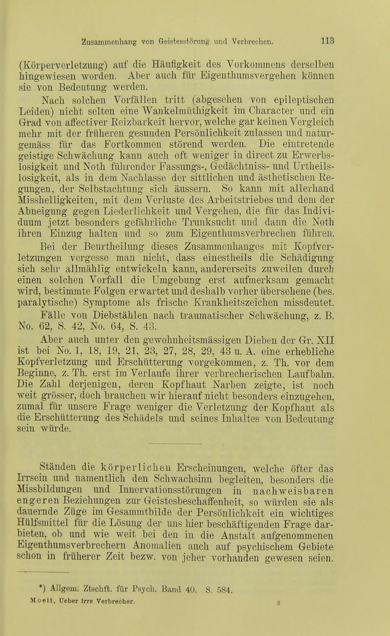 (Körperverletzung) auf die Häufigkeit des Vorkommens derselben hingewiesen worden. Ahev auch für Eigeuthumsvergehen können sie von Bedeutung werden. Nach solchen Vorfällen tritt (abgesehen von epileptischen Leiden) nicht selten eine Wankelmüthigkeit im Character und ein Grrad von affectiver Keizbarkeit hervor, welche gar keinen Vergleich mehr mit der früheren gesunden Persönlichkeit zulassen und natur- gemäss für das Fortkommen störend werden. Die eintretende geistige Schwächung kann aucli oft weniger in direct zu Erwerbs- losigkeit und Noth fülirender Fassungs-, Gedächtniss- und Urtheils- losigkeit, als in dem Nachlasse der sittlichen und ästhetischen Ke- gungen, der Selbstachtung sich äussern. So kann mit allerhand Misshelligkeiten, mit dem Verluste des Arbeitstriebes und dem der Abneigung gegen Liederlichkeit und Vergehen, die für das Indivi- duum jetzt besonders gefährliche Trunksucht und dann die Noth ihren Einzug halten und so zum Eigentliumsverbrechen führen. Bei der Beurtheilung dieses Zusammenhanges mit Kopfver- letzungen vergesse man nicht, dass einestheils die Schädigung sich sehr allmählig entwickeln kann, andererseits zuweilen durch einen solchen Vorfall die Umgebung erst aufmerksam gemacht wird, bestimmte Folgen erwartet und deshalb vorher übersehene (bes. paralytische) Symptome als frische Krankheitszeichen missdeutet. Fälle von Diebstählen nach traumatischer Schwächung, z. B. No. 62, S. 42, No. 64, S. 43. Aber auch unter den gewohnheitsmässigeu Dieben der Gr. XII ist bei No. 1, 18, 19, 21, 23, 27, 28, 29, 43 u. A. eine erhebliche Kopfverletzung und Erschütterung vorgekommen, z. Th. vor dem Beginne, z. Th. erst im Verlaufe ihrer verbrecherischen Laufbahn. Die Zahl derjenigen, deren Kopfhaut Narben zeigte, ist noch weit grösser, doch brauchen wir hierauf nicht besonders einzugehen, zumal für unsere Frage weniger die Verletzung der Kopfhaut als die Erschütterung des Schädels und seines Inhaltes von Bedeutung sein würde. Ständen die körperlichen Erscheinungen, welche öfter das Irrsein und namentlich den Schwachsinn begleiten, besonders die Missbildungen und Innervationsstönmgen in nachweisbaren engeren Beziehungen zur Geistesbeschaifenheit, so würden sie als dauernde Züge im Gesammtbilde der Persönlichkeit ein wichtiges Hülfsmittel für die Lösung der uns liier beschäftigenden Frage dar- bieten, ob und wie weit bei den in die Anstalt aufgenommenen Eigenthumsverbrechern Anomalien auch auf psychischem Gebiete schon in früherer Zeit bezw. von jeher vorhanden gewesen seien. •) Allgem. Ztschft. für Psych. Band 40. S. .584. Moeli, üeber Irre Verbrecher. 8