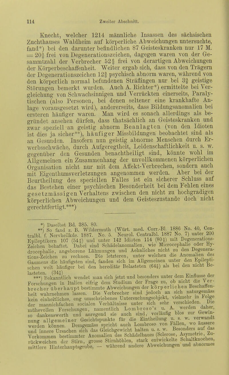 Knecht, -welcher 1214 männliche Insassen des sächsischen Zuchthauses Waldheim auf körperliche Abweichungen untersuchte, fand*) bei den darunter befindlichen 87 Geisteskranken nur 17 M. = 208 frei von Degenerationszeichen, dagegen waren von der Ge- sammtzahl der Verbrecher 52^ frei von derartigen Abweichungen der Körperbeschaffenheit. Weiter ergab sich, dass von den Trägern der Degenerationszeichen 12g- psychisch abnorm waren, während von den körperlich normal befundenen Sträflingen nui^ bei 3^ geistige Störungen bemerkt wurden. Auch A. Richter*) ermittelte bei Ver- gleichung von Schwachsinnigen und Verrückten einerseits. Paraly- tischen (also Personen, bei denen seltener eine krankhafte An- lage vorausgesetzt wird), andererseits, dass BildungsanomaUen bei ersteren häufiger waren. Man wird es sonach allerdings als be- gründet ansehen dürfen, dass thatsächlich an Geisteskranken und zwar speziell an geistig abnorm Beanlagtcn (von den Idioten ist dies ja sicher**), häufiger Missbildungen beobachtet sind als an Gesunden. Insofern nun geistig abnorme Menschen durch Er- werbsschwäche, durch Aufgeregtheit, Leidenschaftlichkeit u. s. w. gegenüber den Gesunden benachtheiligt sind, könnte wohl im Allgemeinen ein Zusammenhang der unvollkommenen körperlichen Organisation nicht nur mit dem Affekt-Verbrechen, sondern auch mit Eigenthumsverletzungen angenommen werden. Aber bei der Beurtheilung des speciellen Falles ist ein sicherer Schluss auf das Bestehen einer psychischen Besonderheit bei dem Fehlen eines gesetzmässigen Verhaltens zwischen den nicht zu hochgradigen körperlichen Abweichungen und dem Geisteszustände doch nicht gerechtfertigt.***) *) Daselbst Bd. 385. 80. ^ **) So fand z. B. Wildermuth (Würt. med. Corr.-Bl. 1886 No. 40, Cen- tralbl f Nervheilkde. 1887. No. 5. Neurol. Centralbl. 1887 No. 7) unter 200 Epileptikern 107 (54^) und unter 142 Idioten 114 (80^) mit Degenerations- Zeicben behaftet. Dabei sind Scliädelanomalien, wie Microcepbalie oder Hy- drocephalie, angeborene Lähmungen und Aebnlicbes nicht zu den Degenera- tions-Zeichen zu rechnen. Die letzteren, unter welchen die Anomalien des Gaumens die häufigsten sind, fanden sich im Allgemeinen unter den l^püepti- schen weit häufiger bei den hereditär Belasteten (64^) als bei den mcht Be- lasteten. (34^-) , , ^ ^ j -c- a ^ A^,. ***) Bekannthch wendet man sich jetzt und besonders unter dem üvintiusse üei Forschungen in Italien eifi-ig dem Studimn der Frage zu, oh nicht die \ er- brecher überhaupt bestimmte Abweichungen der körperlichen Beschaöen- heit wahrnehmen lassen. Die Verbrecher sind jedoch an sich natui-gemass kein einheitliches, eng umschi-iebenes Untersuchungsobjekt, viehnehr m üoige der mannichfachen socialen Verhältnisse unter sich sehi- verschieden Die mühevollen Forschungen, namenthch Lombroso's u. A. werden claüer, so dankenswerth und am-egend sie auch sind, vorlaufig blos zur Gewin- nung allgemeiner Gesichtspunkte für die Eintheüung u s. w. vei-wandt werden können. Demgemäss spricht auch Lombroso von Fallen, wo äussere und innere Ursachen sich das Gleichgewicht halten u. s w. Besonders auf das Vorkommen bestimmter AnomaHen des Schädelbaues (Sc erose, ^sf^ietne, Zu- rückweichen der Sth-n, gi'osse Stirnhöhlen, stark entwickelte S^haJtW^^^^^^^ mittlere Ilinterhauptsgrube, - wälirend andere Abweichungen und abnoimes