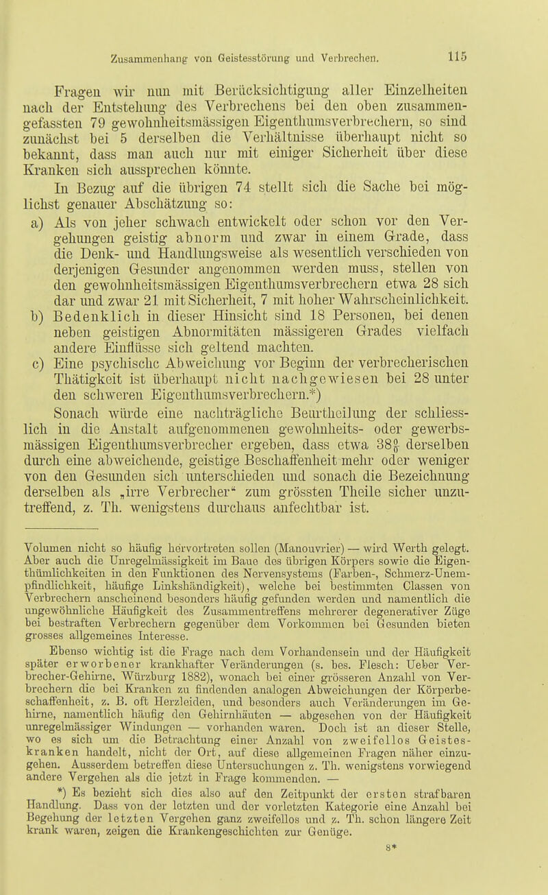 Fragen wir mm mit Berücksiclitigimg aller Einzelheiten nach der Entstehung des Verbrechens bei den oben zusammen- gefassten 79 gewohnlieitsmässigen Eigenthumsverbrecheru, so sind zunächst bei 5 derselben die Verhältnisse überhaupt nicht so bekannt, dass man auch nur mit einiger Sicherheit über diese Kranken sich aussprechen könnte. In Bezug auf die übrigen 74 stellt sich die Sache bei mög- lichst genauer Abschätzung so: a) Als von jeher schwach entwickelt oder schon vor den Ver- gebungen geistig abnorm und zwar in einem G-rade, dass die Denk- und Handlungsweise als wesentlich verschieden von derjenigen Gesunder angenommen werden muss, stellen von den gewohnheitsmässigen Eigenthumsverbrechern etwa 28 sich dar und zwar 21 mit Sicherheit, 7 mit hoher Wahrscheinlichkeit. b) Bedenklich in dieser Hinsicht sind 18 Personen, bei denen neben geistigen Abnormitäten mässigeren Grades vielfach andere Einflüsse sich geltend machten. c) Eine psychische Abweichung vor Beginn der verbrecherischen Thätigkeit ist überhaupt nicht nachgewiesen bei 28 unter den schweren Eigcnthumsverbrechern.*) Sonach würde eine nachträgliche Beiu'thcilung der schliess- lich in die Anstalt aufgenommenen gewohnheits- oder gewerbs- mässigen Eigenthumsverbrecher ergeben, dass etwa 38g^ derselben durch eine abweichende, geistige Beschaffenheit mehr oder weniger von den Gesunden sich unterschieden und sonach die Bezeichnung derselben als „irre Verbrecher zum grössten Theile sicher unzu- treffend, z. Th. wenigstens diu-chaus anfechtbar ist. Volumen nicht so häufig hervortreten sollen (Manouvi'ier) — wird Werth gelegt. Aber auch die Unregelmässigkeit im Baue des übrigen Körpers sowie die Eigen- thümlichkeiten in den Fiuiktionen des Nervensystems (Farben-, Scbmerz-Unem- pfindlichkeit, häufige Linkshändigkeit), welche bei bestimmten Classen von Verbreebern anscheinend besonders häufig gefunden werden und namentlich die ungewöhnliche Häufigkeit des Zusammentreffens mehrerer degenerativer Züge bei bestraften Verbrechern gegenüber dem Vorkommen bei Gesunden bieten gi-osses allgemeines Interesse. Ebenso wichtig ist die Frage nach dem Vorhandensein und der Häufigkeit später erworbener krankhafter Veränderimgen (s. bes. Flesch: Ueber Ver- brecher-Gehhne. Wüi'zburg 1882), wonach bei einer grösseren Anzalil von Ver- brechern die bei Krankon zu findenden analogen Abweichungen der Körperbe- schaffenheit, z. B. oft Herzleiden, und besonders auch Veränderungen im Ge- hirne, namentlich häufig den Gehirnhäuten — abgesehen von der Häufigkeit unregelmässiger Windungen — vorhanden waren. Doch ist an dieser Stelle, wo es sich um die Betrachtung einer Anzahl von zweifellos Geistes- kranken handelt, nicht der Ort, auf diese allgemeinen Fragen näher einzu- gehen. Ausserdem betreffen diese Üntersuchungen z. Th. wenigstens vorwiegend andere Vergehen als die jetzt in Frage koumiendon. — *) Es bezieht sich dies also auf den Zeitpunkt der ersten strafbaren Handlung. Dass von der letzton und der vorletzten Kategorie eine Anzahl bei Begehung der letzten Vergehen ganz zweifellos und z. Th. schon längere Zeit krank waren, zeigen die Krankengeschichten zur Genüge. 8*