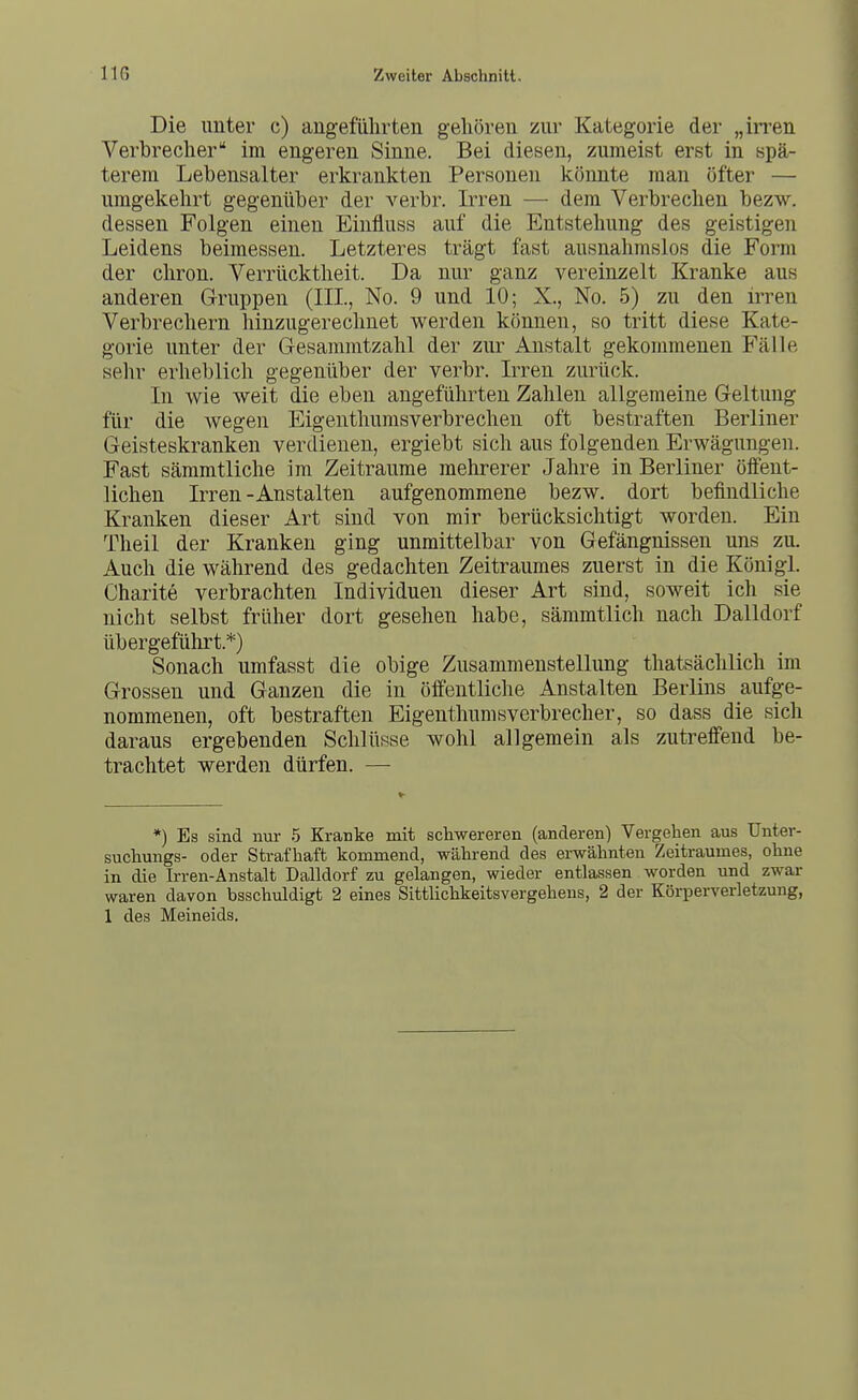 Die unter c) angeführten gehören zur Kategorie der „irren Verbrecher im engeren Sinne. Bei diesen, zumeist erst in spä- terem Lebensalter erkrankten Personen könnte man öfter — umgekehrt gegenüber der verbr. Irren — dem Verbrechen bezw. dessen Folgen einen Einfluss auf die Entstehung des geistigen Leidens beimessen. Letzteres trägt fast ausnahmslos die Form der chron. Verrücktheit. Da nur ganz vereinzelt Kranke aus anderen Gruppen (III., No. 9 und 10; X., No. 5) zu den irren Verbrechern hinzugerechnet werden können, so tritt diese Kate- gorie unter der Gesammtzahl der zur Anstalt gekommenen Fälle sehr erheblich gegenüber der verbr. Irren zurück. In wie weit die eben angeführten Zahlen allgemeine Geltung für die wegen Eigenthumsverbrechen oft bestraften Berliner Geisteskranken verdienen, ergiebt sich aus folgenden Erwägungen. Fast sämmtliche im Zeiträume mehrerer Jahre in Berliner öffent- lichen Irren-Anstalten aufgenommene bezw. dort befindliche Kranken dieser Art sind von mir berücksichtigt worden. Ein Theil der Kranken ging unmittelbar von Gefängnissen uns zu. Auch die während des gedachten Zeitraumes zuerst in die Königl. Charite verbrachten Individuen dieser Art sind, soweit ich sie nicht selbst früher dort gesehen habe, sämmtlich nach Dalldorf übergeführt.*) Sonach umfasst die obige Zusammenstellung thatsächlich im Grossen und Ganzen die in öffentliche Anstalten Berlins aufge- nommenen, oft bestraften Eigenthumsverbrecher, so dass die sich daraus ergebenden Schlüsse wohl allgemein als zutreffend be- trachtet werden dürfen. — *) Es sind nur 5 Kranke mit schwereren (anderen) Vergehen aus ünter- suchungs- oder Strafhaft kommend, während des erwähnten Zeitraumes, ohne in die Irren-Anstalt Dalldorf zu gelangen, wieder entlassen worden und zwar waren davon bsschuldigt 2 eines Sittlichkeitsvergehens, 2 der Körperverletzung, 1 des Meineids.