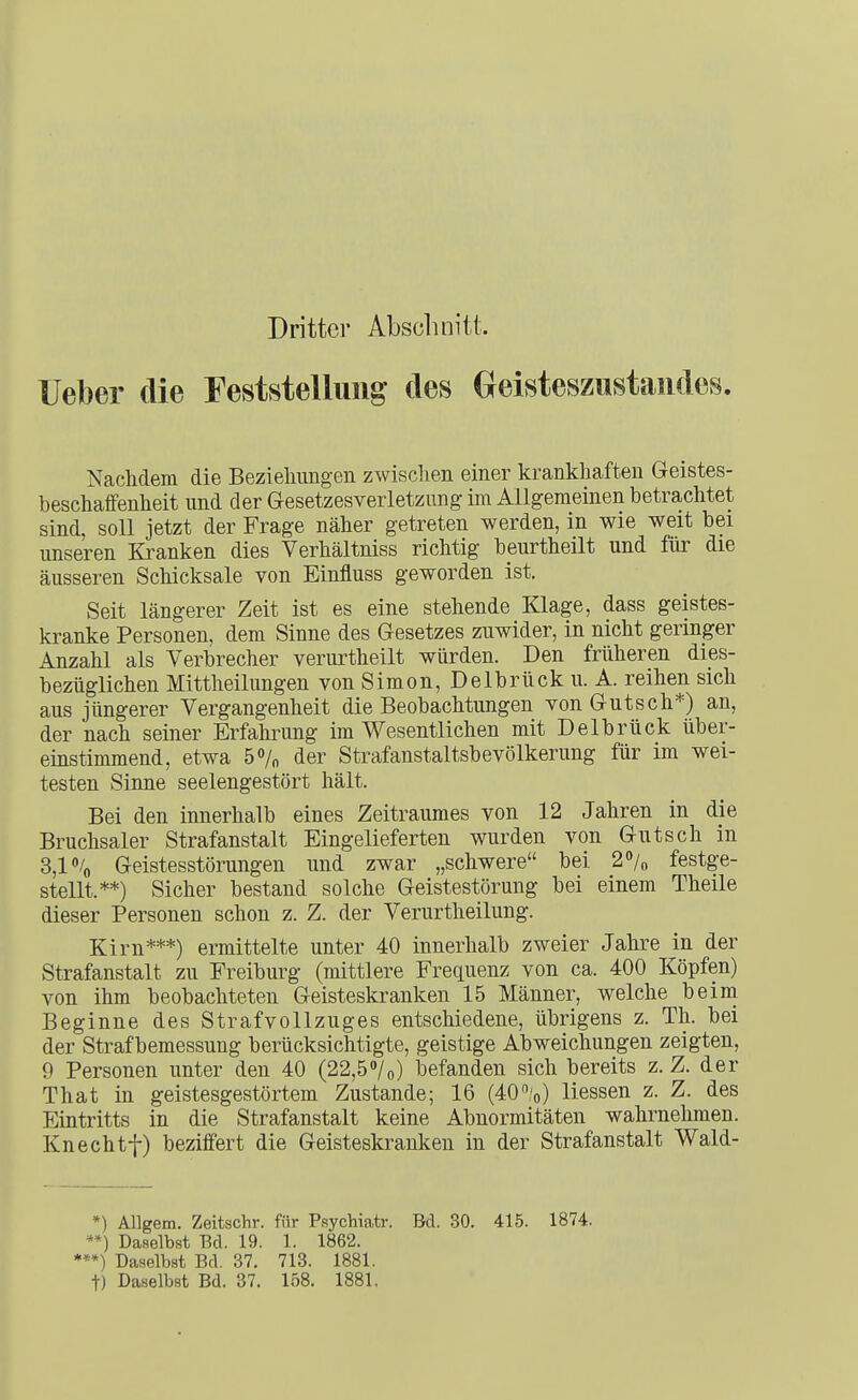 Dritter Abscluiitt. lieber die Feststellung des Geisteszustandes. ■Nachdem die Bezieliimgen zwischen einer krankhaften Geistes- beschaffenheit und der Gesetzes Verletzung im Allgemeinen betrachtet sind, soll jetzt der Frage näher getreten werden, in wie weit bei unseren Kranken dies Verhältniss richtig beurtheilt und für die äusseren Schicksale von Einfluss geworden ist. Seit längerer Zeit ist es eine stehende Klage, dass geistes- kranke Personen, dem Sinne des Gesetzes zuwider, in nicht geringer Anzahl als Verbrecher verurtheilt würden. Den früheren dies- bezüglichen Mittheilungen von Simon, Delbrück u. A. reihen sich aus jüngerer Vergangenheit die Beobachtungen von Gutsch*) an, der nach seiner Erfahrung im Wesentlichen mit Delbrück über- einstimmend, etwa 5»/o der Strafanstaltsbevölkerung für im wei- testen Sinne seelengestört hält. Bei den innerhalb eines Zeitraumes von 12 Jahren in die Bruchsaler Strafanstalt Eingelieferten wurden von Gutsch in 3,1% Geistesstörungen und zwar „schwere bei 2°/o festge- stellt.**) Sicher bestand solche Geistestörung bei einem Theile dieser Personen schon z. Z. der Verurtheilung. Kirn***) ermittelte unter 40 innerhalb zweier Jahre in der Strafanstalt zu Freiburg (mittlere Frequenz von ca. 400 Köpfen) von ihm beobachteten Geisteskranken 15 Männer, welche beim Beginne des Strafvollzuges entschiedene, übrigens z. Th. bei der Straf bemessung berücksichtigte, geistige Abweichungen zeigten, 9 Personen unter den 40 (22,5»/o) befanden sich bereits z. Z. der That in geistesgestörtem Zustande; 16 (40%) Hessen z. Z. des Eintritts in die Strafanstalt keine Abnormitäten wahrnehmen. Knechtf) beziffert die Geisteskranken in der Strafanstalt Wald- *) Allgem. Zeitschr. für P.=iychiatr. Bd. 30. 415. 1874. **) Daselbst Bd. 19. 1. 1862. ***) Daselbst Bd. 37. 713. 1881. t) Daselbst Bd. 37. lo8. 1881.