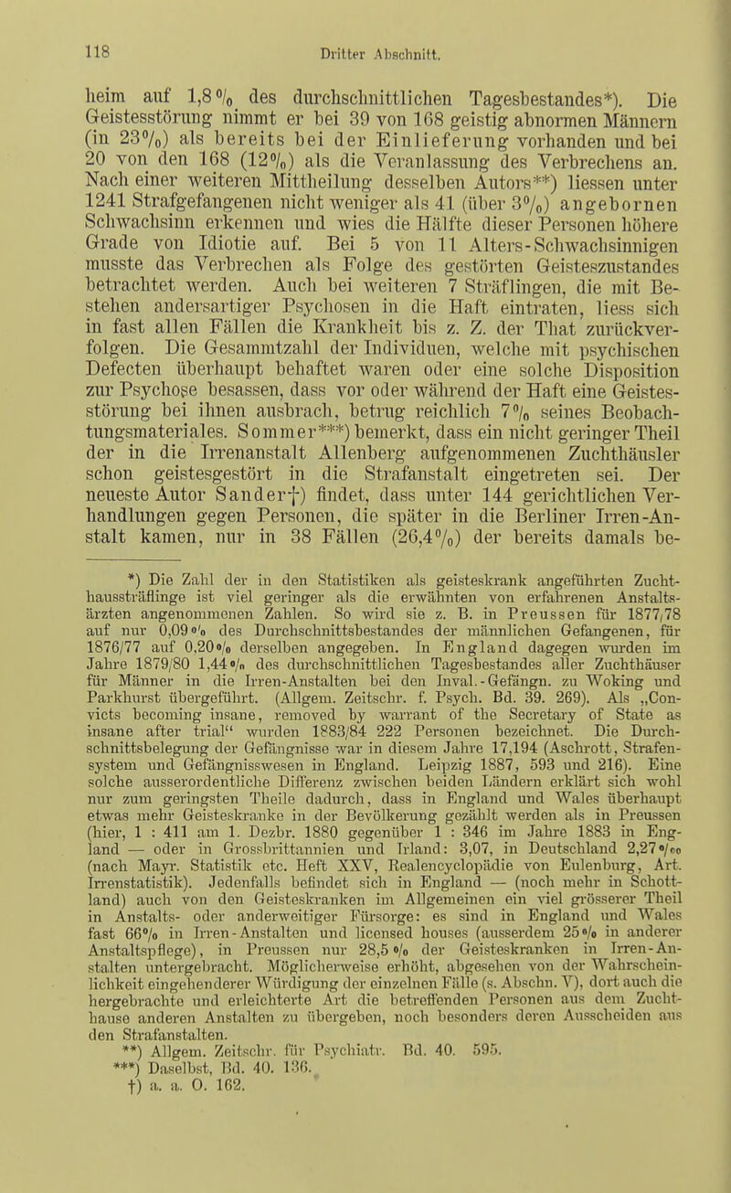 heim auf 1,80/0 des durchsclmittlichen Tagesbestaudes*). Die Geistesstörung nimmt er bei 39 von 168 geistig abnormen Männern (in 237o) als bereits bei der Einlieferung vorhanden und bei 20 von den 168 (120/0} als die Veranlassung des Verbrechens an. Nach einer weiteren Mittheilung des.selben Autors**) liessen unter 1241 Strafgefangenen nicht weniger als 41 (über 30/0) angebornen Schwachsinn erkennen und wies die Hälfte dieser Personen höhere Grade von Idiotie auf. Bei 5 von 11 Alters-Schwachsinnigen musste das Verbrechen als Folge des gestörten Geisteszustandes betrachtet werden. Auch bei weiteren 7 Sträflingen, die mit Be- stehen andersartiger Psychosen in die Haft eintraten, liess sich in fast allen Fällen die Krankheit bis z. Z. der That zurückver- folgen. Die Gesammtzahl der Individuen, welche mit psychischen Defecten überhaupt behaftet waren oder eine solche Disposition zur Psychose besassen, dass vor oder während der Haft eine Geistes- störung bei ihnen ausbrach, betrug reichlich 7% seines Beobach- tungsmateriales. Sommer***) bemerkt, dass ein nicht geringer Theil der in die Irrenanstalt Allenberg aufgenommenen Zuchthäusler schon geistesgestört in die Strafanstalt eingetreten sei. Der neueste Autor Sanderf) findet, dass unter 144 gerichtlichen Ver- handlungen gegen Personen, die später in die Berliner Irren-An- stalt kamen, nur in 38 Fällen (26,4/o) der bereits damals be- *) Die Zahl der in den Statistiken als geisteskrank angeführten Zucht- haussträflinge ist viel geringer als die erwähnten von erfahrenen Anstalts- ärzten angenommenen Zahlen. So wird sie z. B. in Pveussen für 1877/78 auf nur 0,09«'o des Durchschnittsbestandes der männlichen Gefangenen, für 1876/77 auf 0,20i>/o derselben angegeben. In England dagegen wurden im Jahre 1879/80 1,44 «/n des durchschnittlichen Tagesbestandes aller Zuchthäuser für Männer in die Irren-Anstalten bei den Inval.-Gefängn. zu Woking und Parkhurst übergeführt. (Allgem. Zeitschr. f. Psych. Bd. 39. 269). Als „Con- victs becoming insane, removed by Warrant of the Secretary of State as insane after trial wiu-den 1883/84 222 Personen bezeichnet. Die Durch- schnittsbelegung der Gefängnisse war in diesem Jahre 17,194 (Aschrott, Strafen- system und Gefängnisswesen in England. Leipzig 1887, 593 und 216). Eine solche ausserordentliche DiflFerenz zwischen beiden I;ändern erklärt sich wohl nur zum geringsten Theile dadurch, dass in England und Wales überhaupt etwas mehr Geisteskranke in der Bevölkerung gezählt werden als in Preussen (hier, 1 : 411 am 1. Dezbr. 1880 gegenüber 1 : 346 im Jahre 1883 in Eng- land — oder in Grossbrittannien und Irland: 3,07, in Deutschland 2,27«/co (nach Mayi\ Statistik etc. Heft XXV, Realencyclopädie von Eulenburg, Art. Irrenstatistik). Jedenfalls befindet sich in England — (noch mehr in Schott- land) auch von den Geisteskranken im Allgemeinen ein \iel gi'össerer Theil in Anstalts- oder anderweitiger Füi-sorge: es sind in England nnd Wales fast 66''/o in Irren - Anstalten und licensed houses (ausserdem 25 «/o in anderer Anstaltspflege), in Preussen nur 28,5 »/o der Geisteskranken in Irren-An- stalten untergel)racht. Möglicherweise erhöht, abgesehen von der Wahrschein- lichkeit eingehenderer Würdigung der einzelnen Fälle (s. Abschn. V), dort auch die hergebrachte und erleichterte Art die betreft'onden Personen aus deni Zucht- hause anderen Anstalten zu übergeben, noch besonders deren Ausscheiden aus den Strafanstalten. **) Allgem. Zeitschr. für Psychiatr. Bd. 40. 595. ***) Daselbst, Bd. 40. 136. t) a. a. 0. 162. *