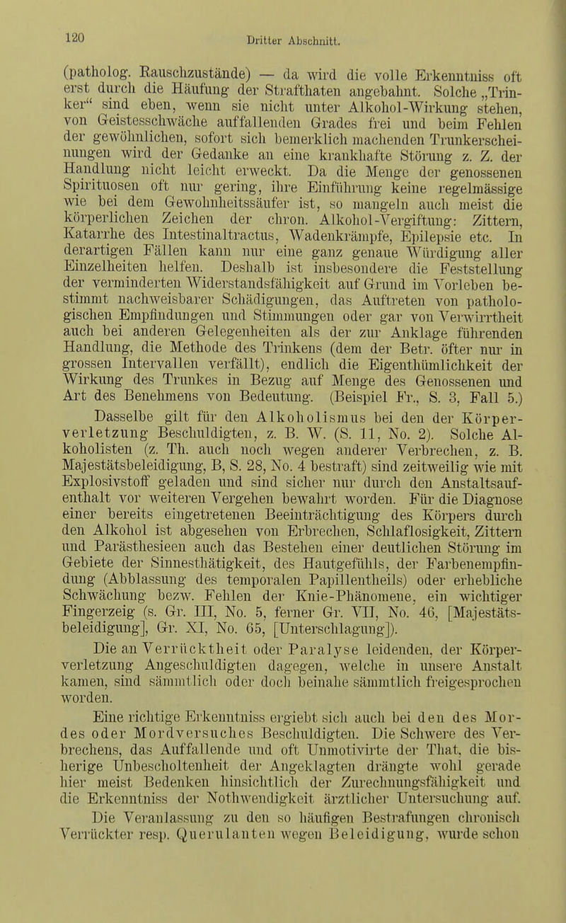 (patholog. Eaiischzustände) — da wird die volle Erkenntuiss oft erst durch die Häufung der Straftliaten aiigebalint. Solche „Trin- ker sind eben, wenn sie nicht unter Alkohol-Wirkung stehen, von Geistesschwäche auffallenden Grades frei und beim Fehlen der gewöhnlichen, sofort sich bemerklich machenden Trunkerschei- mmgen wird der Gedanke an eine krankhafte Störung z. Z. der Handlung nicht leicht erweckt. Da die Menge der genossenen Spirituosen oft nur gering, ihre Einführung keine regelmässige wie bei dem Gewohnheitssäufer ist, so mangeln auch meist die körperlichen Zeichen der chron. Alkohol-Vergiftung: Zittern, Katarrhe des Intestinaltractus, Wadeukrämpfe, Epilepsie etc. In derartigen Fällen kann nur eine ganz genaue Würdigung aller Einzelheiten helfen. Deshalb ist insbesondere die Feststellung der verminderten Widerstandsfähigkeit auf Grund im Vorleben be- stimmt nachweisbarer Schädigungen, das Auftreten von patholo- gischen Empfindungen und Stbnmungen oder gar von Verwirrtheit auch bei anderen Gelegenheiten als der zur Anklage führenden Handlung, die Methode des Trinkens (dem der Betr. öfter nui^ in grossen Intervallen verfällt), endlich die Eigenthümlichkeit der Wirkung des Trunkes in Bezug auf Menge des Genossenen und Art des Benehmens von Bedeutung. (Beispiel Fr., S. 3, Fall 5.) Dasselbe gilt für den Alkoholismus bei den der Körper- verletzung Beschuldigten, z. B. W. (S. 11, No. 2). Solche Al- koholisten (z. Th. auch noch wegen anderer Verbrechen, z. B. Majestätsbeleidigung, B, S. 28, No. 4 bestraft) sind zeitweilig wie mit Explosivstoff geladen und sind sicher nur durch den Anstaltsauf- enthalt vor weiteren Vergehen bewahrt worden. Für die Diagnose einer bereits eingetretenen Beeinträchtigung des Körpers durch den Alkohol ist abgesehen von Erbrechen, Schlaflosigkeit, Zittern und Parästhesieen auch das Bestehen einer deutlichen Störung im Gebiete der Sinnesthätigkeit, des Hautgefühls, der Farbenempfin- dung (Abblassung des temporalen Papillentheils) oder erhebliche Schwächung bezw. Fehlen der Knie-Phänomene, ein wichtiger Fingerzeig (s. Gr. III, No. 5, ferner Gr. VII, No. 46, [Majestäts- beleidigung], Gr. XI, No. 65, [Unterschlagung]). Die an Verrücktheit oder Paralyse leidenden, der Körper- verletzung Angeschuldigten dagegen, welche in unsere Anstalt kamen, sind sämmtlich oder doch beinahe sämmtlich freigesprochen worden. Eine richtige Erkenntniss ergiebt sicli auch bei den des Mor- des oder Mordversuches Beschuldigten. Die Schwere des Ver- brechens, das Auffallende und oft Uumotivirte der That, die bis- herige Unbescholtenheit der Angeklagten drängte wohl gerade hier meist Bedenken hinsichtlich der Zurechnungsfähigkeit und die Erkenntniss der Nothwendigkcit ärztlicher Untersuchung auf. Die Veranlassung zu den so häufigen Bestrafungen chronisch Verrückter resp. Querulanten wegen Beleidigung, Avurde schon