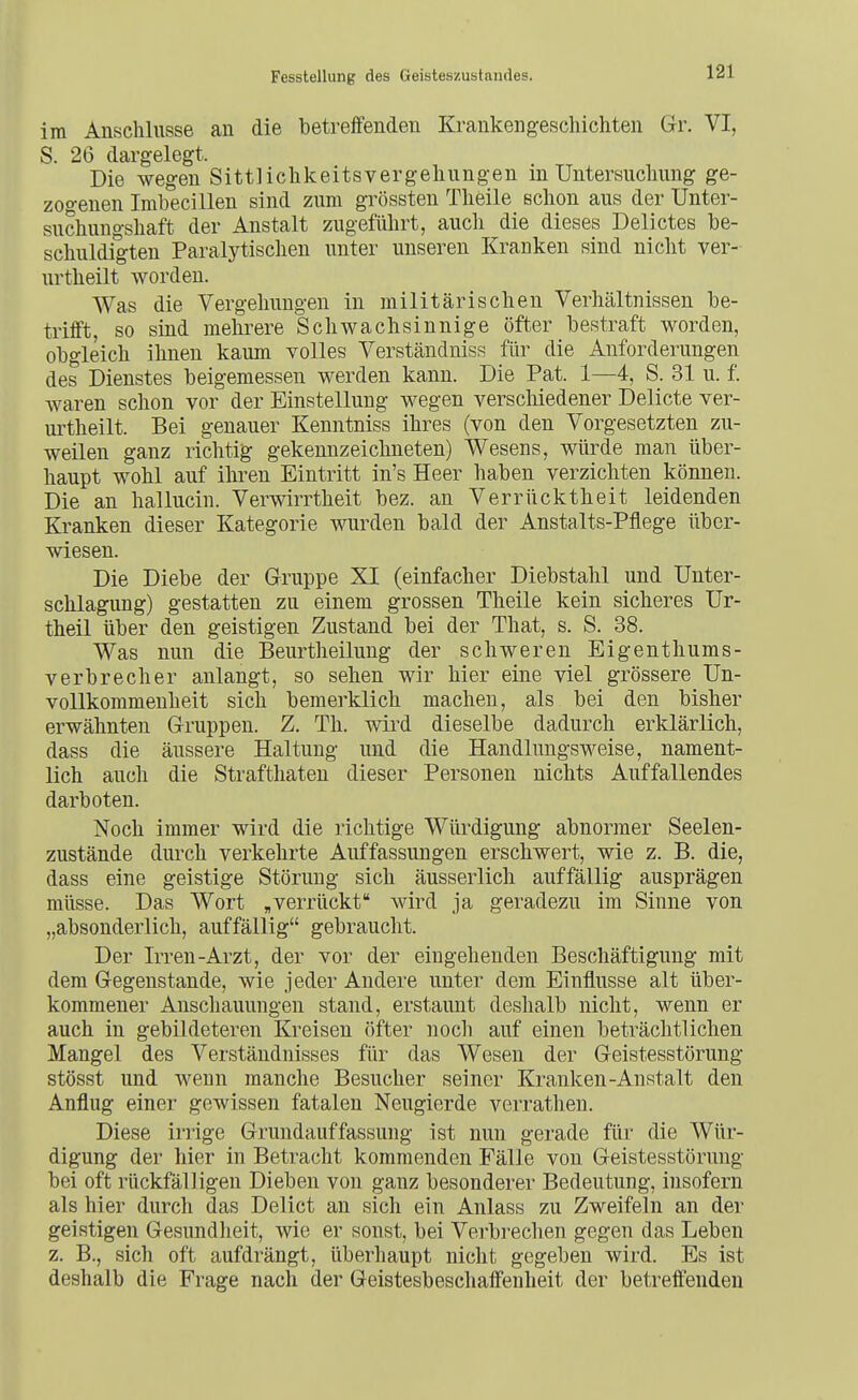 im Anschlüsse an die betreffenden Krankengescliichten Gr. VI, S. 26 dargelegt. Die wegen Sittliclikeitsvergelinngen in Untersuchung ge- zogenen Imbecillen sind zum grössten Theile schon aus der Unter- suchungshaft der Anstalt zugeführt, auch die dieses Delictes be- schuldigten Paralytischen unter unseren Kranken sind nicht ver- urtheilt worden. Was die Vergehungen in militärischen Verhältnissen be- trifft, so sind mehrere Schwachsinnige öfter bestraft worden, obgleich ihnen kaum volles Verständniss für die Anforderungen des Dienstes beigemessen werden kann. Die Pat. 1—4, S. 31 u. f. waren schon vor der Einstellung wegen verscliiedener Delicte ver- urtheilt. Bei genauer Kenntniss ihres (von den Vorgesetzten zu- weilen ganz richtig gekennzeichneten) Wesens, würde man über- haupt wohl auf ihren Eintritt in's Heer haben verzichten können. Die an hallucin. Verwirrtheit bez. an Verrücktheit leidenden Kranken dieser Kategorie wurden bald der Anstalts-Pflege über- wiesen. Die Diebe der Gruppe XI (einfacher Diebstahl und Unter- schlagung) gestatten zu einem grossen Theile kein sicheres Ur- theil über den geistigen Zustand bei der That, s. S. 38. Was nun die Beurtheilung der schweren Eigenthums- verbrecher anlangt, so sehen wir hier eine viel grössere Un- voUkommenheit sich bemerklich machen, als bei den bisher erwähnten Gruppen. Z. Th. wird dieselbe dadurch erklärlich, dass die äussere Haltung und die Handlungsweise, nament- lich auch die Strafthaten dieser Personen nichts Auffallendes darboten. Noch immer wird die richtige Würdigung abnormer Seelen- zustände durch verkehrte Auffassungen erschwert, wie z. B. die, dass eine geistige Störung sich äusserlich auffällig ausprägen müsse. Das Wort ,verrückt wird ja geradezu im Sinne von „absonderlich, auffällig gebraucht. Der Irren-Arzt, der vor der eingehenden Beschäftigung mit dem Gegenstande, wie jeder Andere unter dem Einflüsse alt über- kommener Anschauungen stand, erstaunt deshalb nicht, wenn er auch in gebildeteren Kreisen öfter noch auf einen beträchtlichen Mangel des Verständnisses für das Wesen der Geistesstörung stösst und wenn manche Besucher seiner Kranken-Anstalt den Anflug einer gewissen fatalen Neugierde verrathen. Diese irrige Grundauffassuug ist nun gerade für die Wür- digung der hier in Betracht kommenden Fälle von Geistesstörung bei oft rückfälligen Dieben von ganz besonderer Bedeutung, insofern als hier durch das Delict an sich ein Anlass zu Zweifeln an der geistigen Gesundlieit, wie er sonst, bei Verbrechen gegen das Leben z. B., sich oft aufdrängt, überhaupt nicht gegeben wird. Es ist deshalb die Frage nach der Geistesbeschaffenheit der betreffenden