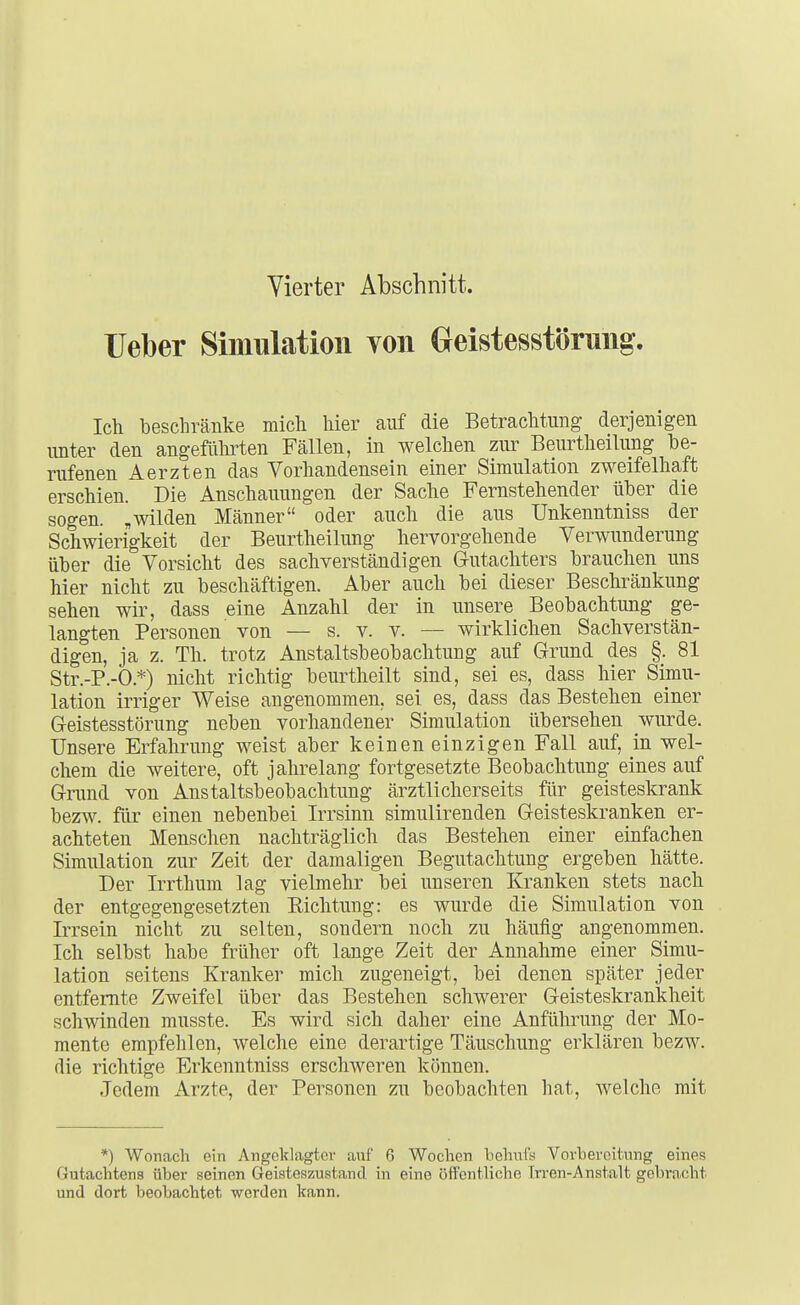 Vierter Abschnitt. lieber Simulation von Geistesstörung. Ich beschränke mich hier auf die Betrachtung derjenigen unter den angefülirten Fällen, in welchen zur Beurtheilung be- rufenen Aerzten das Vorhandensein einer Simulation zweifelhaft erschien. Die Anschauungen der Sache Fernstehender über die sogen, „wilden Männer oder auch die ans Unkenntniss der Schwierigkeit der Beurtheilung hervorgehende Verwunderung über die Vorsicht des sachverständigen Gutachters brauchen uns hier nicht zu beschäftigen. Aber auch bei dieser Beschränkung sehen wir, dass eine Anzahl der in unsere Beobachtung ge- langten Personen von — s. v. v. — wirklichen Sachverstän- digen, ja z. Th. trotz Anstaltsbeobachtung auf Grund des §. 81 Str.-P.-O.*) nicht richtig beurtheilt sind, sei es, dass hier Simu- lation irriger Weise angenommen, sei es, dass das Bestehen einer Geistesstörung neben vorhandener Simulation übersehen wurde. Unsere Erfahrung weist aber keinen einzigen Fall auf, in wel- chem die weitere, oft jahrelang fortgesetzte Beobachtung eines auf Grund von Anstaltsbeobachtung ärztlicherseits für geisteskrank bezw. für einen nebenbei Irrsinn simulirenden Geisteskranken er- achteten Menschen nachträglich das Bestehen einer einfachen Simulation zur Zeit der damaligen Begutachtung ergeben hätte. Der Irrthum lag vielmehr bei unseren Kranken stets nach der entgegengesetzten Richtung: es wurde die Simulation von Irrsein nicht zu selten, sondern noch zu häufig angenommen. Ich selbst habe früher oft lange Zeit der Annahme einer Simu- lation seitens Kranker mich zugeneigt, bei denen später jeder entfernte Zweifel über das Bestehen schwerer Geisteskrankheit schwinden musste. Es wird sich daher eine Anführung der Mo- mente empfehlen, welche eine derartige Täuschung erklären bezw. die richtige Erkenntniss erschweren können. Jedem Arzte, der Personen zu beobachten hat, welche mit *) Wonach ein Angoklagtov auf 6 Wochen behnfs Vovheroitung euief5 Gutachtens über seinen Geisteszustand in eine öffentliche Irren-Anstalt gebracht und dort beobachtet werden kann.