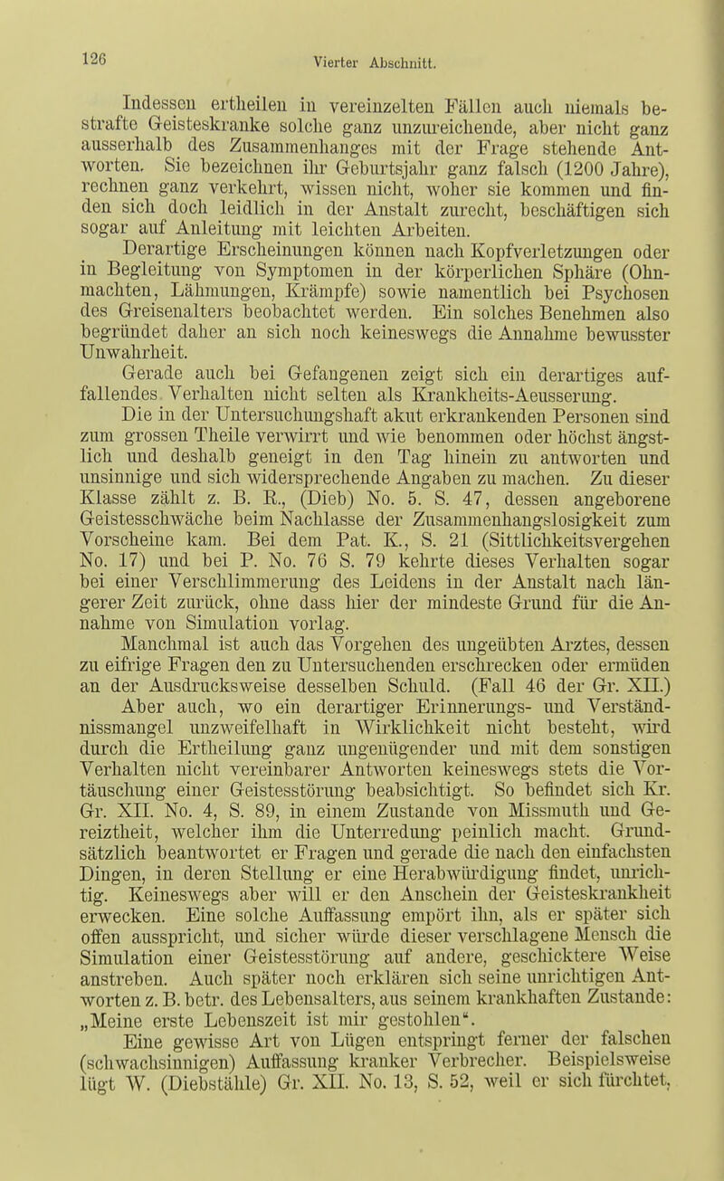 Indessen ertlieilen iu vereinzelten Fällen auch niemals be- strafte Geisteskranke solche ganz unzm-eicliende, aber nicht ganz ausserhalb des Zusammenhanges mit der Frage stehende Ant- worten. Sie bezeichnen ihi- Geburtsjahr ganz falsch (1200 Jahre), rechnen ganz verkehrt, wissen nicht, woher sie kommen und fin- den sich doch leidlich in der Anstalt zurecht, beschäftigen sich sogar auf Anleitung mit leichten Arbeiten. Derartige Erscheinungen können nach Kopfverletzungen oder in Begleitung von Symptomen in der körperlichen Sphäre (Ohn- mächten, Lähmungen, Krämpfe) sowie namentlich bei Psychosen des Greisenalters beobachtet werden. Ein solches Benehmen also begründet daher an sich noch keineswegs die Annahme bewusster Unwahrheit. Gerade auch bei Gefangenen zeigt sich ein derartiges auf- fallendes Verhalten nicht selten als Krankheits-Aeusserung. Die in der Untersuchungshaft akut erkrankenden Personen sind zum grossen Theile verwirrt und wie benommen oder höchst ängst- lich und deshalb geneigt in den Tag hinein zu antworten und unsinnige und sich widersprechende Angaben zu machen. Zu dieser Klasse zählt z. B. E., (Dieb) No. 5. S. 47, dessen angeborene Geistesschwäche beim Nachlasse der Zusammenhangslosigkeit zum Vorscheine kam. Bei dem Pat. K., S. 21 (Sittlichkeitsvergehen No. 17) und bei P. No. 76 S. 79 kehrte dieses Verhalten sogar bei einer Verschlimmerung des Leidens in der Anstalt nach län- gerer Zeit zurück, ohne dass hier der mindeste Grund für die An- nahme von Simulation vorlag. Manchmal ist auch das Vorgehen des ungeübten Arztes, dessen zu eifrige Fragen den zu Untersuchenden ersciirecken oder ermüden an der Ausdrucks weise desselben Schuld. (Fall 46 der Gr. XII.) Aber auch, wo ein derartiger Erinnerungs- und Verständ- nissmangel unzweifelhaft in Wirklichkeit nicht besteht, wird durch die Ertheilung ganz ungenügender und mit dem sonstigen Verhalten nicht vereinbarer Antworten keineswegs stets die Vor- täuschung einer Geistesstörung beabsichtigt. So befindet sich Kr. Gr. XII. No. 4, S. 89, in einem Zustande von Missmuth und Ge- reiztheit, welcher ihm die Unterredung peiulicli macht. Grund- sätzlich beantwortet er Fragen und gerade die nach den einfachsten Dingen, in deren Stellung er eine Herabwüi'digung findet, umich- tig. Keineswegs aber will er den Anschein der Geisteski'ankheit erwecken. Eine solche Auffassung empört ihn, als er später sich offen ausspricht, und sicher würde dieser verschlagene Mensch die Simulation einer Geistesstörung auf andere, geschicktere Weise anstreben. Auch später noch erklären sich seine unrichtigen Ant- worten z. B. betr. des Lebensalters, aus seinem krankhaften Zustande: „Meine erste Lebenszeit ist mir gestohlen. Eine gewisse Art von Lügen entspringt ferner der falschen (schwachsinnigen) Auffassung kranker Verbrecher. Beispielsweise lügt W. (Diebstähle) Gr. XII. No. 13, S. 52, weil er sich fürchtet,