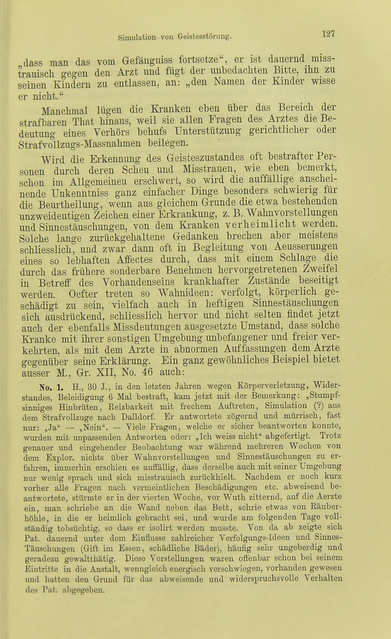 dass man das vom Gefängniss fortsetze, er ist dauernd miss- traiüscli gegen den Arzt und fügt der unbedacliten Bitte, ihn zu seinen Kindern zu entlassen, an: „den Namen der Kinder wisse er nicht. Manchmal lügen die Kranken eben über das Bereich der strafbaren That hinaus, weil sie allen Fragen des Arztes die Be- deutung eines Verhörs behufs Unterstützung gerichtlicher oder Strafvollzugs-Massnahmen beilegen. Wird die Erkennung des Geisteszustandes oft bestrafter Per- sonen durch deren Scheu und Misstrauen, wie eben bemerkt, schon im Allgemeinen erschwert, so wird die auffällige anschei- nende Unkenntniss ganz einfacher Dinge besonders schwierig für die Beurtheilung, wenn aus gleichem Grunde die etwa bestehenden unzweideutigen Zeichen einer Erkrankung, z. B. Wahnvorstellungen und Sinnestäuschungen, von dem Kranken verheimlicht werden. Solche lange zurückgehaltene Gedanken brechen aber meistens schliessUch, und zwar dann oft in Begleitung von Aeusserungen eines so lebhaften Affectes durch, dass mit einem Schlage öle durch das frühere sonderbare Benehmen hervorgetretenen Zweifel in Betreff des Vorhandenseins krankhafter Zustände beseitigt werden. Oefter treten so Wahnideen: verfolgt, körperlich ge- schädigt zu sein, vielfach auch in heftigen Sinnestäuschungen sich ausdrückend, schliesslich hervor und nicht selten findet jetzt auch der ebenfalls Missdeutungen ausgesetzte Umstand, dass solche Kranke mit ihi'er sonstigen Umgebung unbefangener und freier ver- kehrten, als mit dem Arzte in abnormen Auffassungen dem Arzte gegenüber seine Erklärung. Ein ganz gewöhnliches Beispiel bietet ausser M., Gr. XII, No. 46 auch: No. 1. H., 30 J., in den letzten Jahren wegen Körperverletzung, Wider- standes, Beleidigung 6 Mal bestraft, kam jetzt mit der Bemerkung: ,Stumpf- sinniges Hinbrüten, Reizbarkeit mit frechem Auftreten, Simulation (?) aus dem Strafvollzuge nach Dalldorf. Er antwortete zögernd und mürrisch, fast nur: „Ja — „Nein. — Viele Fragen, welche er sicher beantworten konnte, wurden mit unpassenden Antworten oder: „Ich weiss nicht abgefertigt. Trotz genauer und eingehender Beobachtung war während mehreren Wochen von dem Explor. nichts über Wahnvorstellungen und Sinnestäuschungen zu er- fahren, immerhin erschien es aulfällig, dass derselbe auch mit seiner Umgebung nur wenig sprach und sich misstrauisch zm-ückhielt. Nachdem er noch kurz vorher alle Fragen nach vermeintlichen Beschädigungen etc. abweisend be- antwortete, stürmte er in der vierten Woche, vor Wuth zitternd, auf die Aerzte ein, man scluiebe an die Wand neben das Bett, schrie etwas von Räuber- höhle, in die er heimlich gebracht sei, und wm-de am folgenden Tage voll- ständig tobsüchtig, so dass er isolirt worden musste. Von da ab zeigte sich Pat. dauernd unter dem Einflüsse zahlreicher Verfolgungs-Ideen und Sinnes- Täuschungen (Gift im Essen, schädliche Bäder), häufig sehr ungeberdig und geradezu gewaltthätig. Diese Vorstellungen waren offenbar schon bei seinem Eintritte in die Anstalt, wenngleich energisch verschwiegen, vorhanden gewesen imd hatten den Grund für das abweisende und widerspruchsvolle Verhalten des Pat. abgegeben.