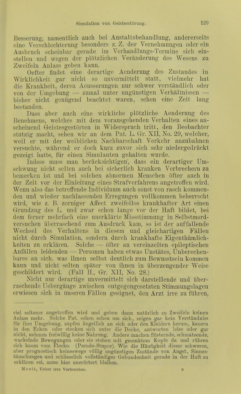 Besserung-, namentlicli auch bei Anstaltsbeliandlung, andererseits eine Versclilechterung- besonders z. Z. der Vernehmungen oder ein Ausbruch scheinbar gerade im Verhandlungs-Termine sich ein- stellen und wegen der plötzlichen Veränderung des Wesens zu Zweifeln Anlass geben kann. Oefter findet eine derartige Aenderung des Zustandes in Wirklichkeit gar nicht so imvermittelt statt, vielmehr hat die Ki-ankheit, deren Aeusserungen nur schwer verständlich oder von der Umgebung — zumal unter ungünstigen Verhältnissen — bisher nicht genügend beachtet waren, schon eine Zeit lang bestanden. Dass aber auch eine wirkliche plötzliche Aenderung des Benehmens, welches mit dem vorausgehenden Verhalten eines an- scheinend G-eistesgestörten in Widerspruch tritt, den Beobachter stutzig macht, sehen wir an dem Pat. L. Gr. XII, No. 29, welcher, weil er mit der weiblichen Nachbarschaft Verkehr anzubahnen versuchte, während er doch kurz zuvor sich sehr niedergedrückt gezeigt hatte, für einen Simulanten gehalten wurde. Indess muss man berücksiclitigen, dass ein derartiger Um- schwung nicht selten auch bei sicherlich kranken Verbrechern zu bemerken ist und bei solchen abnormen Menschen öfter auch in der Zeit vor der Einleitung eines Strafverfahrens angetroffen wird. Wenn also das betreffende Individuum auch sonst von rasch kommen- den und wieder nachlassenden Erregungen vollkommen beherrscht wird, wie z. B. zorniger Affect zweifellos krankhafter Art einen Grundzug des L. und zwar schon lange vor der Haft bildet, bei dem ferner mehrfach eine unerklärte Missstimmung in Selbstmord- versuchen überraschend zum Ausdruck kam, so ist der auffallende Wechsel des Verhaltens in diesem und gleichartigen Fällen nicht durch Simulation, sondern durch krankhafte Eigenthümlich- keiten zu erklären. Solche — öfter an vereinzelten epileptischen Anfällen leidenden — Personen haben etwas Unstätes, Unberechen- bares an sich, was ihnen selbst deutlich zum Bewusstsein kommen kann und nicht selten später von ihnen in überzeugender Weise gesclüldert wird. (Fall H., Gr. XII, No. 28.) Nicht nur derartige unvermittelt sich darstellende und über- raschende Uebergänge zwischen entgegengesetzten Stimmungslagen erwiesen sich in unseren Fällen geeignet, den Arzt irre zu führen, viel seltener angetroffen wird und geben dann natürlich zu Zweifeln keinen Anlass mehr. Solche Pat. sehen scheu um sich, zeigen gar kein Verständniss für ihi-e Umgebung, zupfen ängstlich an sich oder den Kleidern benim, kauern in den Ecken oder stecken sich unter die Docke, antworten leise oder gar nicht, nehmen freiwillig keine Nalu'ung. Andere machen flüsternde, schmatzende, wackelnde Bewegungen oder sie stehen mit gesenktem Kopfe da und rühren sich kaum vom Flecke. (Pseudo-Stupor). Wie die Häufigkeit dieser schweren, aber prognostisch keineswegs völlig ungünstigen Zustände von Angst, Sinnes- täuschungen und schliesslich vollständiger Gebundenheit gerade in der Haft zu erklären sei, muss hier unerörtert bleiben. Moeli, Ueber In-e Verbrecher. 9